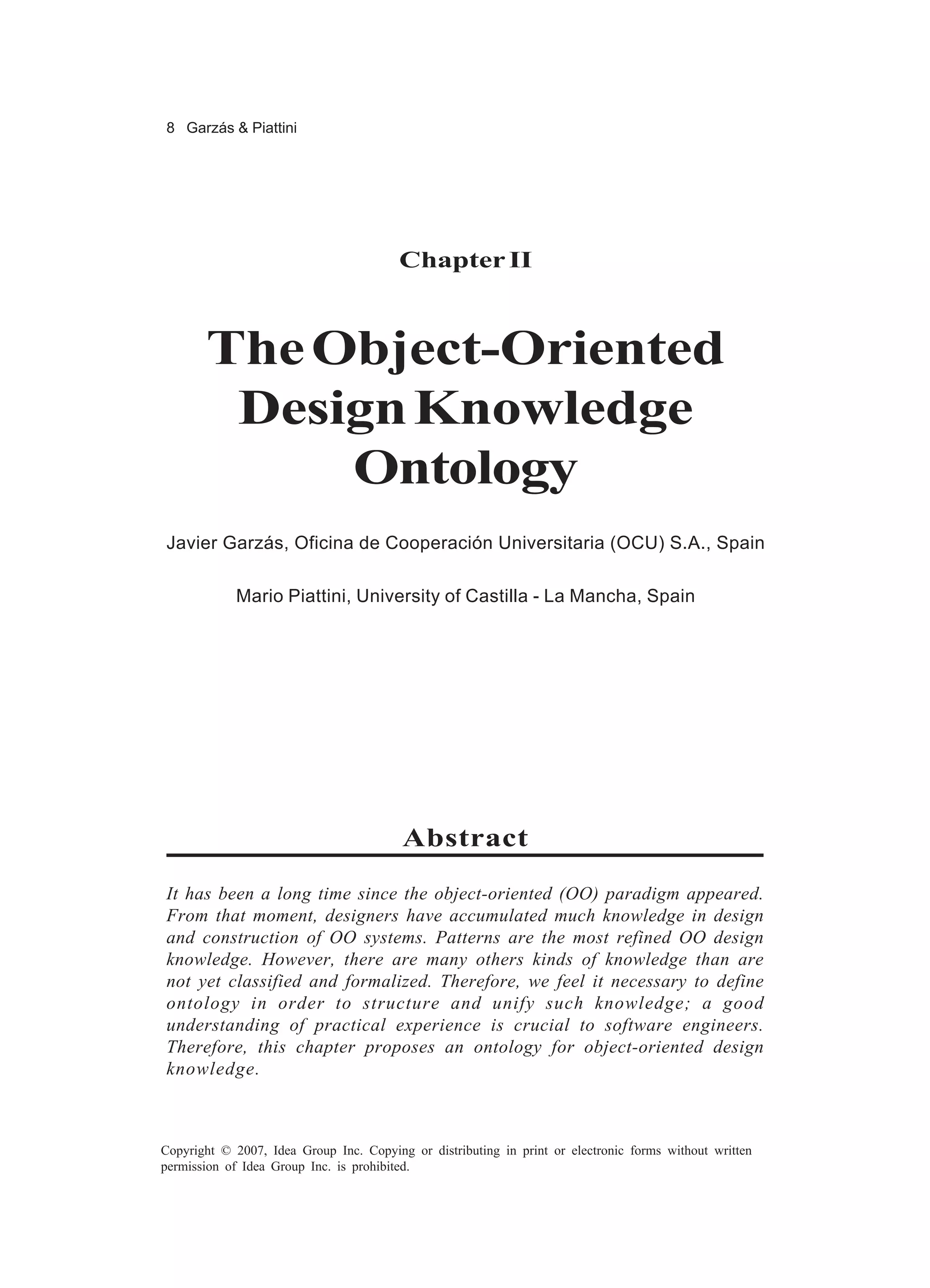 8 Garzás & Piattini




                                         Chapter II



       The Object-Oriented
        Design Knowledge
            Ontology
Javier Garzás, Oficina de Cooperación Universitaria (OCU) S.A., Spain

            Mario Piattini, University of Castilla - La Mancha, Spain




                                         Abstract

It has been a long time since the object-oriented (OO) paradigm appeared.
From that moment, designers have accumulated much knowledge in design
and construction of OO systems. Patterns are the most refined OO design
knowledge. However, there are many others kinds of knowledge than are
not yet classified and formalized. Therefore, we feel it necessary to define
ontology in order to structure and unify such knowledge; a good
understanding of practical experience is crucial to software engineers.
Therefore, this chapter proposes an ontology for object-oriented design
knowledge.



Copyright © 2007, Idea Group Inc. Copying or distributing in print or electronic forms without written
permission of Idea Group Inc. is prohibited.
 