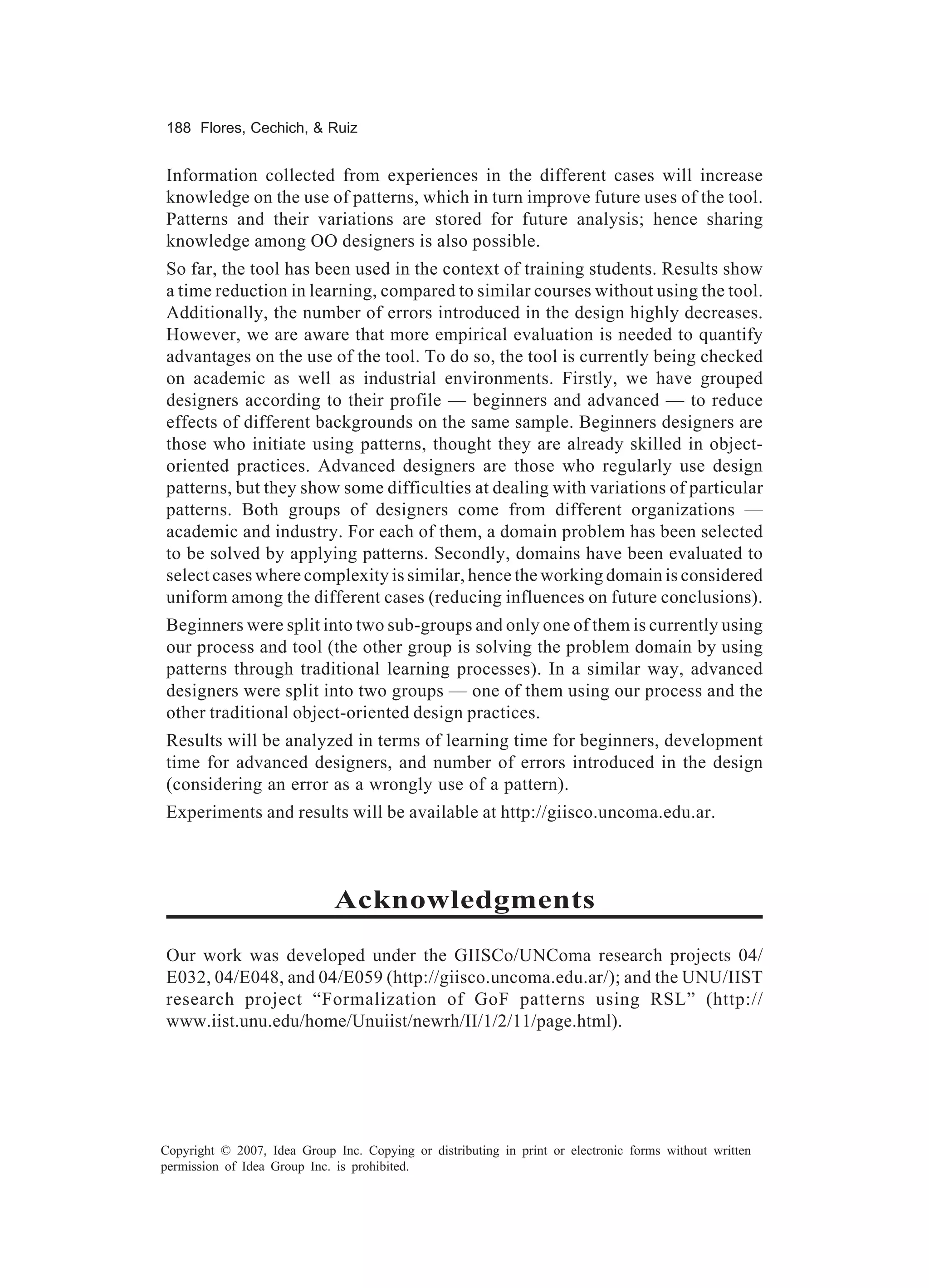 188 Flores, Cechich, & Ruiz


Information collected from experiences in the different cases will increase
knowledge on the use of patterns, which in turn improve future uses of the tool.
Patterns and their variations are stored for future analysis; hence sharing
knowledge among OO designers is also possible.
So far, the tool has been used in the context of training students. Results show
a time reduction in learning, compared to similar courses without using the tool.
Additionally, the number of errors introduced in the design highly decreases.
However, we are aware that more empirical evaluation is needed to quantify
advantages on the use of the tool. To do so, the tool is currently being checked
on academic as well as industrial environments. Firstly, we have grouped
designers according to their profile — beginners and advanced — to reduce
effects of different backgrounds on the same sample. Beginners designers are
those who initiate using patterns, thought they are already skilled in object-
oriented practices. Advanced designers are those who regularly use design
patterns, but they show some difficulties at dealing with variations of particular
patterns. Both groups of designers come from different organizations —
academic and industry. For each of them, a domain problem has been selected
to be solved by applying patterns. Secondly, domains have been evaluated to
select cases where complexity is similar, hence the working domain is considered
uniform among the different cases (reducing influences on future conclusions).
Beginners were split into two sub-groups and only one of them is currently using
our process and tool (the other group is solving the problem domain by using
patterns through traditional learning processes). In a similar way, advanced
designers were split into two groups — one of them using our process and the
other traditional object-oriented design practices.
Results will be analyzed in terms of learning time for beginners, development
time for advanced designers, and number of errors introduced in the design
(considering an error as a wrongly use of a pattern).
Experiments and results will be available at http://giisco.uncoma.edu.ar.



                             Acknowledgments
Our work was developed under the GIISCo/UNComa research projects 04/
E032, 04/E048, and 04/E059 (http://giisco.uncoma.edu.ar/); and the UNU/IIST
research project “Formalization of GoF patterns using RSL” (http://
www.iist.unu.edu/home/Unuiist/newrh/II/1/2/11/page.html).




Copyright © 2007, Idea Group Inc. Copying or distributing in print or electronic forms without written
permission of Idea Group Inc. is prohibited.
 
