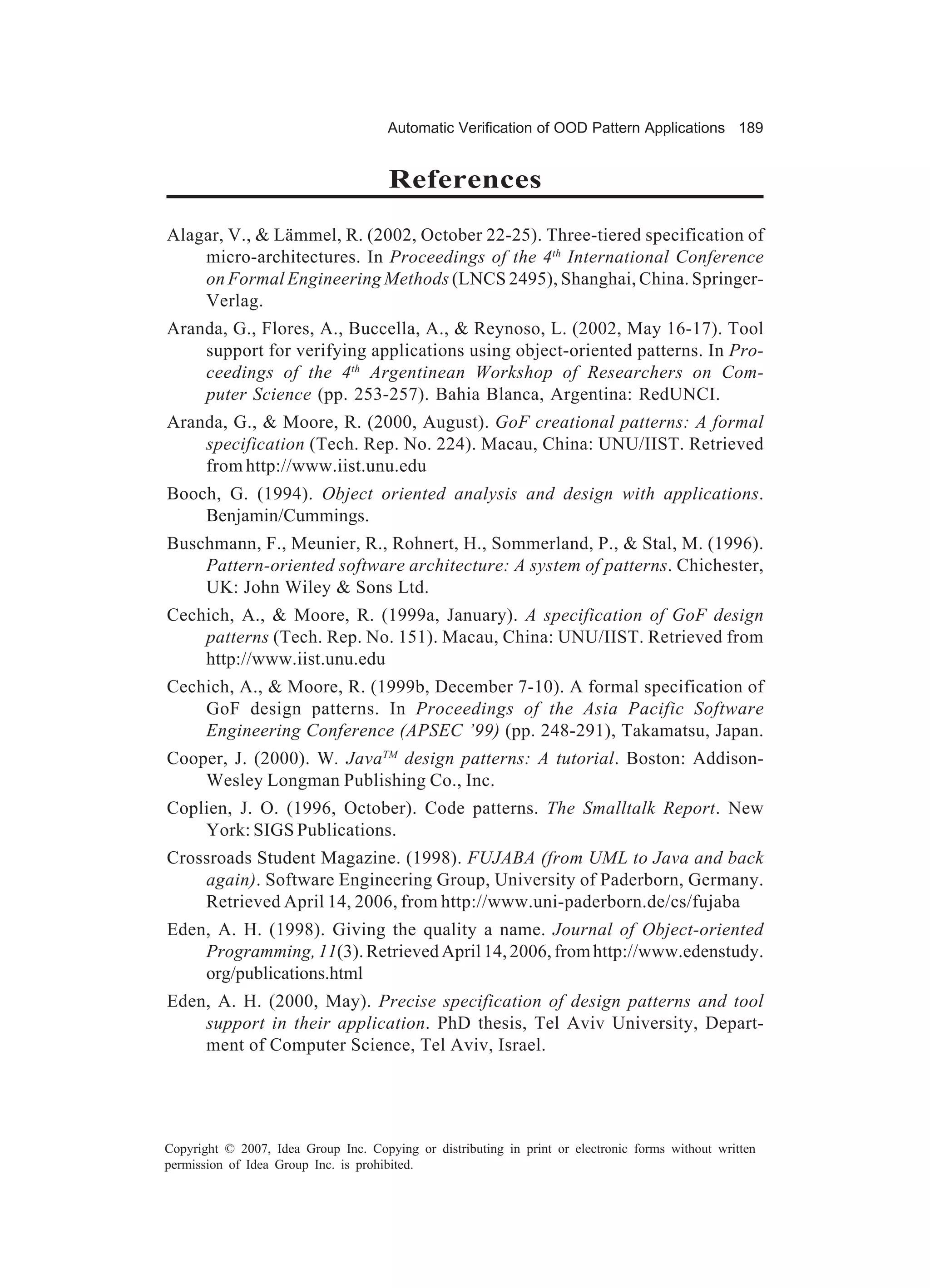 Automatic Verification of OOD Pattern Applications 189


                                      References
Alagar, V., & Lämmel, R. (2002, October 22-25). Three-tiered specification of
    micro-architectures. In Proceedings of the 4th International Conference
    on Formal Engineering Methods (LNCS 2495), Shanghai, China. Springer-
    Verlag.
Aranda, G., Flores, A., Buccella, A., & Reynoso, L. (2002, May 16-17). Tool
    support for verifying applications using object-oriented patterns. In Pro-
    ceedings of the 4th Argentinean Workshop of Researchers on Com-
    puter Science (pp. 253-257). Bahia Blanca, Argentina: RedUNCI.
Aranda, G., & Moore, R. (2000, August). GoF creational patterns: A formal
    specification (Tech. Rep. No. 224). Macau, China: UNU/IIST. Retrieved
    from http://www.iist.unu.edu
Booch, G. (1994). Object oriented analysis and design with applications.
    Benjamin/Cummings.
Buschmann, F., Meunier, R., Rohnert, H., Sommerland, P., & Stal, M. (1996).
    Pattern-oriented software architecture: A system of patterns. Chichester,
    UK: John Wiley & Sons Ltd.
Cechich, A., & Moore, R. (1999a, January). A specification of GoF design
    patterns (Tech. Rep. No. 151). Macau, China: UNU/IIST. Retrieved from
    http://www.iist.unu.edu
Cechich, A., & Moore, R. (1999b, December 7-10). A formal specification of
    GoF design patterns. In Proceedings of the Asia Pacific Software
    Engineering Conference (APSEC ’99) (pp. 248-291), Takamatsu, Japan.
Cooper, J. (2000). W. JavaTM design patterns: A tutorial. Boston: Addison-
    Wesley Longman Publishing Co., Inc.
Coplien, J. O. (1996, October). Code patterns. The Smalltalk Report. New
    York: SIGS Publications.
Crossroads Student Magazine. (1998). FUJABA (from UML to Java and back
    again). Software Engineering Group, University of Paderborn, Germany.
    Retrieved April 14, 2006, from http://www.uni-paderborn.de/cs/fujaba
Eden, A. H. (1998). Giving the quality a name. Journal of Object-oriented
    Programming, 11(3). Retrieved April 14, 2006, from http://www.edenstudy.
    org/publications.html
Eden, A. H. (2000, May). Precise specification of design patterns and tool
    support in their application. PhD thesis, Tel Aviv University, Depart-
    ment of Computer Science, Tel Aviv, Israel.




Copyright © 2007, Idea Group Inc. Copying or distributing in print or electronic forms without written
permission of Idea Group Inc. is prohibited.
 