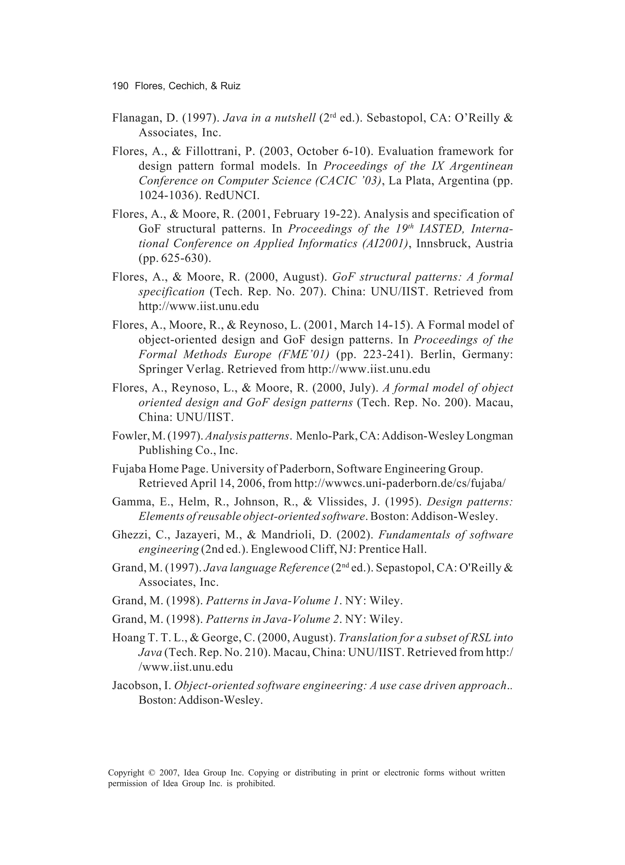 190 Flores, Cechich, & Ruiz


 Flanagan, D. (1997). Java in a nutshell (2rd ed.). Sebastopol, CA: O’Reilly &
      Associates, Inc.
 Flores, A., & Fillottrani, P. (2003, October 6-10). Evaluation framework for
      design pattern formal models. In Proceedings of the IX Argentinean
      Conference on Computer Science (CACIC ’03), La Plata, Argentina (pp.
      1024-1036). RedUNCI.
 Flores, A., & Moore, R. (2001, February 19-22). Analysis and specification of
      GoF structural patterns. In Proceedings of the 19th IASTED, Interna-
      tional Conference on Applied Informatics (AI2001), Innsbruck, Austria
      (pp. 625-630).
 Flores, A., & Moore, R. (2000, August). GoF structural patterns: A formal
      specification (Tech. Rep. No. 207). China: UNU/IIST. Retrieved from
      http://www.iist.unu.edu
 Flores, A., Moore, R., & Reynoso, L. (2001, March 14-15). A Formal model of
      object-oriented design and GoF design patterns. In Proceedings of the
      Formal Methods Europe (FME’01) (pp. 223-241). Berlin, Germany:
      Springer Verlag. Retrieved from http://www.iist.unu.edu
 Flores, A., Reynoso, L., & Moore, R. (2000, July). A formal model of object
      oriented design and GoF design patterns (Tech. Rep. No. 200). Macau,
      China: UNU/IIST.
 Fowler, M. (1997). Analysis patterns. Menlo-Park, CA: Addison-Wesley Longman
     Publishing Co., Inc.
 Fujaba Home Page. University of Paderborn, Software Engineering Group.
      Retrieved April 14, 2006, from http://wwwcs.uni-paderborn.de/cs/fujaba/
 Gamma, E., Helm, R., Johnson, R., & Vlissides, J. (1995). Design patterns:
    Elements of reusable object-oriented software. Boston: Addison-Wesley.
 Ghezzi, C., Jazayeri, M., & Mandrioli, D. (2002). Fundamentals of software
     engineering (2nd ed.). Englewood Cliff, NJ: Prentice Hall.
 Grand, M. (1997). Java language Reference (2 nd ed.). Sepastopol, CA: O'Reilly &
     Associates, Inc.
 Grand, M. (1998). Patterns in Java-Volume 1. NY: Wiley.
 Grand, M. (1998). Patterns in Java-Volume 2. NY: Wiley.
 Hoang T. T. L., & George, C. (2000, August). Translation for a subset of RSL into
     Java (Tech. Rep. No. 210). Macau, China: UNU/IIST. Retrieved from http:/
     /www.iist.unu.edu
 Jacobson, I. Object-oriented software engineering: A use case driven approach..
      Boston: Addison-Wesley.




Copyright © 2007, Idea Group Inc. Copying or distributing in print or electronic forms without written
permission of Idea Group Inc. is prohibited.
 