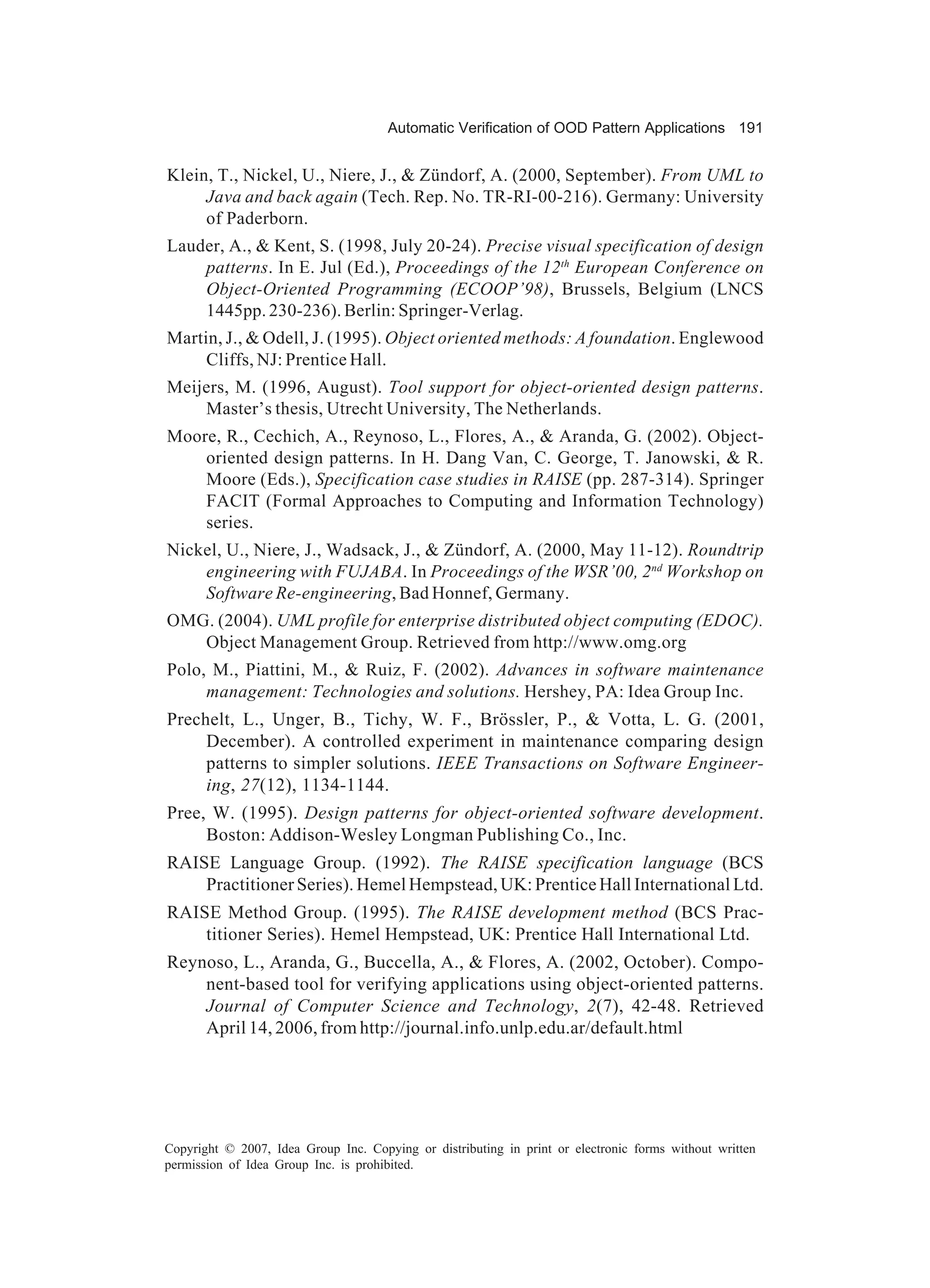Automatic Verification of OOD Pattern Applications 191


Klein, T., Nickel, U., Niere, J., & Zündorf, A. (2000, September). From UML to
     Java and back again (Tech. Rep. No. TR-RI-00-216). Germany: University
     of Paderborn.
Lauder, A., & Kent, S. (1998, July 20-24). Precise visual specification of design
    patterns. In E. Jul (Ed.), Proceedings of the 12th European Conference on
    Object-Oriented Programming (ECOOP’98), Brussels, Belgium (LNCS
    1445pp. 230-236). Berlin: Springer-Verlag.
Martin, J., & Odell, J. (1995). Object oriented methods: A foundation. Englewood
     Cliffs, NJ: Prentice Hall.
Meijers, M. (1996, August). Tool support for object-oriented design patterns.
    Master’s thesis, Utrecht University, The Netherlands.
Moore, R., Cechich, A., Reynoso, L., Flores, A., & Aranda, G. (2002). Object-
    oriented design patterns. In H. Dang Van, C. George, T. Janowski, & R.
    Moore (Eds.), Specification case studies in RAISE (pp. 287-314). Springer
    FACIT (Formal Approaches to Computing and Information Technology)
    series.
Nickel, U., Niere, J., Wadsack, J., & Zündorf, A. (2000, May 11-12). Roundtrip
    engineering with FUJABA. In Proceedings of the WSR’00, 2nd Workshop on
    Software Re-engineering, Bad Honnef, Germany.
OMG. (2004). UML profile for enterprise distributed object computing (EDOC).
   Object Management Group. Retrieved from http://www.omg.org
Polo, M., Piattini, M., & Ruiz, F. (2002). Advances in software maintenance
     management: Technologies and solutions. Hershey, PA: Idea Group Inc.
Prechelt, L., Unger, B., Tichy, W. F., Brössler, P., & Votta, L. G. (2001,
     December). A controlled experiment in maintenance comparing design
     patterns to simpler solutions. IEEE Transactions on Software Engineer-
     ing, 27(12), 1134-1144.
Pree, W. (1995). Design patterns for object-oriented software development.
     Boston: Addison-Wesley Longman Publishing Co., Inc.
RAISE Language Group. (1992). The RAISE specification language (BCS
    Practitioner Series). Hemel Hempstead, UK: Prentice Hall International Ltd.
RAISE Method Group. (1995). The RAISE development method (BCS Prac-
    titioner Series). Hemel Hempstead, UK: Prentice Hall International Ltd.
Reynoso, L., Aranda, G., Buccella, A., & Flores, A. (2002, October). Compo-
    nent-based tool for verifying applications using object-oriented patterns.
    Journal of Computer Science and Technology, 2(7), 42-48. Retrieved
    April 14, 2006, from http://journal.info.unlp.edu.ar/default.html




Copyright © 2007, Idea Group Inc. Copying or distributing in print or electronic forms without written
permission of Idea Group Inc. is prohibited.
 