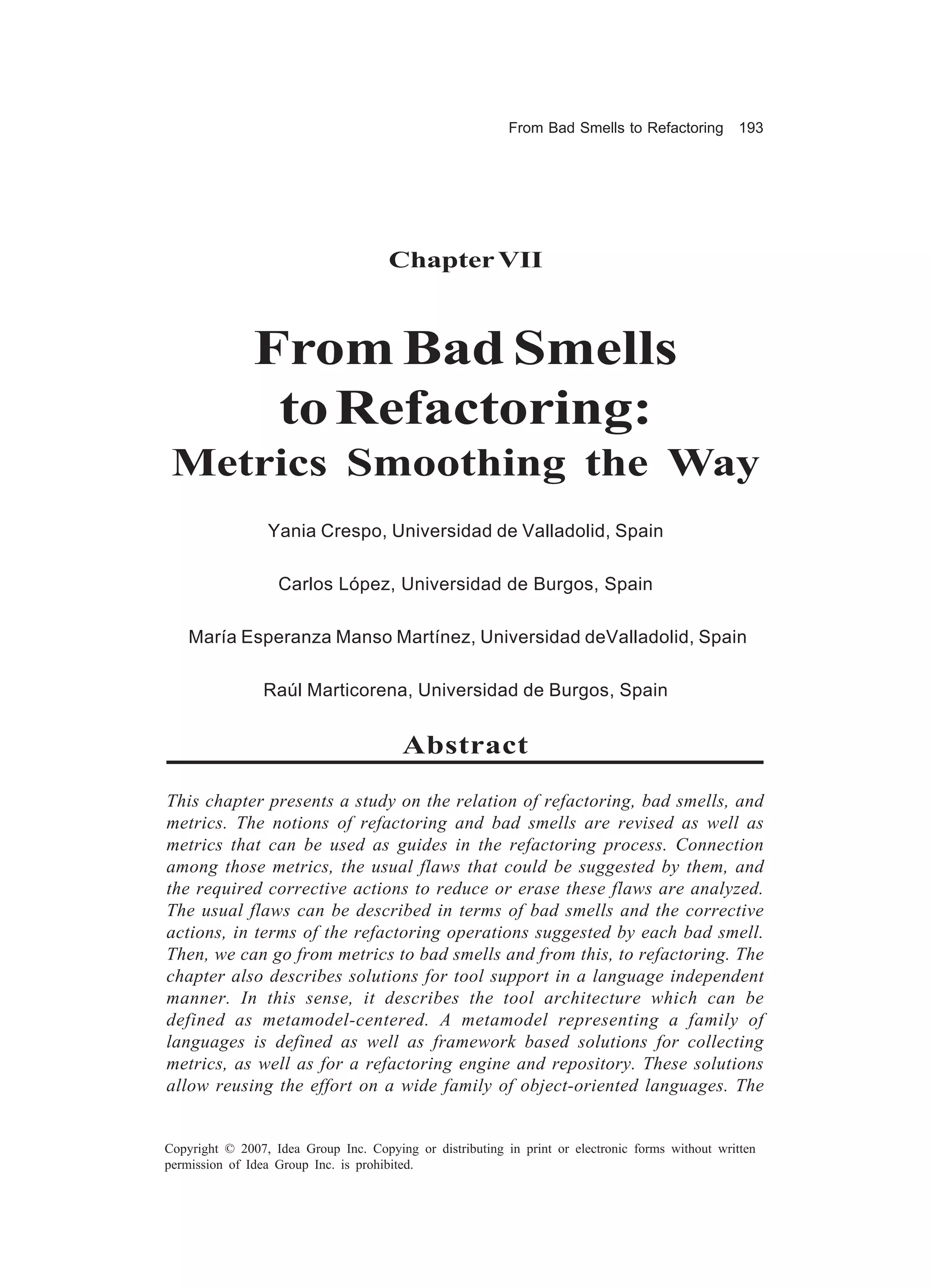 From Bad Smells to Refactoring          193




                                      Chapter VII



               From Bad Smells
                to Refactoring:
 Metrics Smoothing the Way
                 Yania Crespo, Universidad de Valladolid, Spain

                   Carlos López, Universidad de Burgos, Spain

    María Esperanza Manso Martínez, Universidad deValladolid, Spain

                 Raúl Marticorena, Universidad de Burgos, Spain


                                         Abstract

This chapter presents a study on the relation of refactoring, bad smells, and
metrics. The notions of refactoring and bad smells are revised as well as
metrics that can be used as guides in the refactoring process. Connection
among those metrics, the usual flaws that could be suggested by them, and
the required corrective actions to reduce or erase these flaws are analyzed.
The usual flaws can be described in terms of bad smells and the corrective
actions, in terms of the refactoring operations suggested by each bad smell.
Then, we can go from metrics to bad smells and from this, to refactoring. The
chapter also describes solutions for tool support in a language independent
manner. In this sense, it describes the tool architecture which can be
defined as metamodel-centered. A metamodel representing a family of
languages is defined as well as framework based solutions for collecting
metrics, as well as for a refactoring engine and repository. These solutions
allow reusing the effort on a wide family of object-oriented languages. The


Copyright © 2007, Idea Group Inc. Copying or distributing in print or electronic forms without written
permission of Idea Group Inc. is prohibited.
 