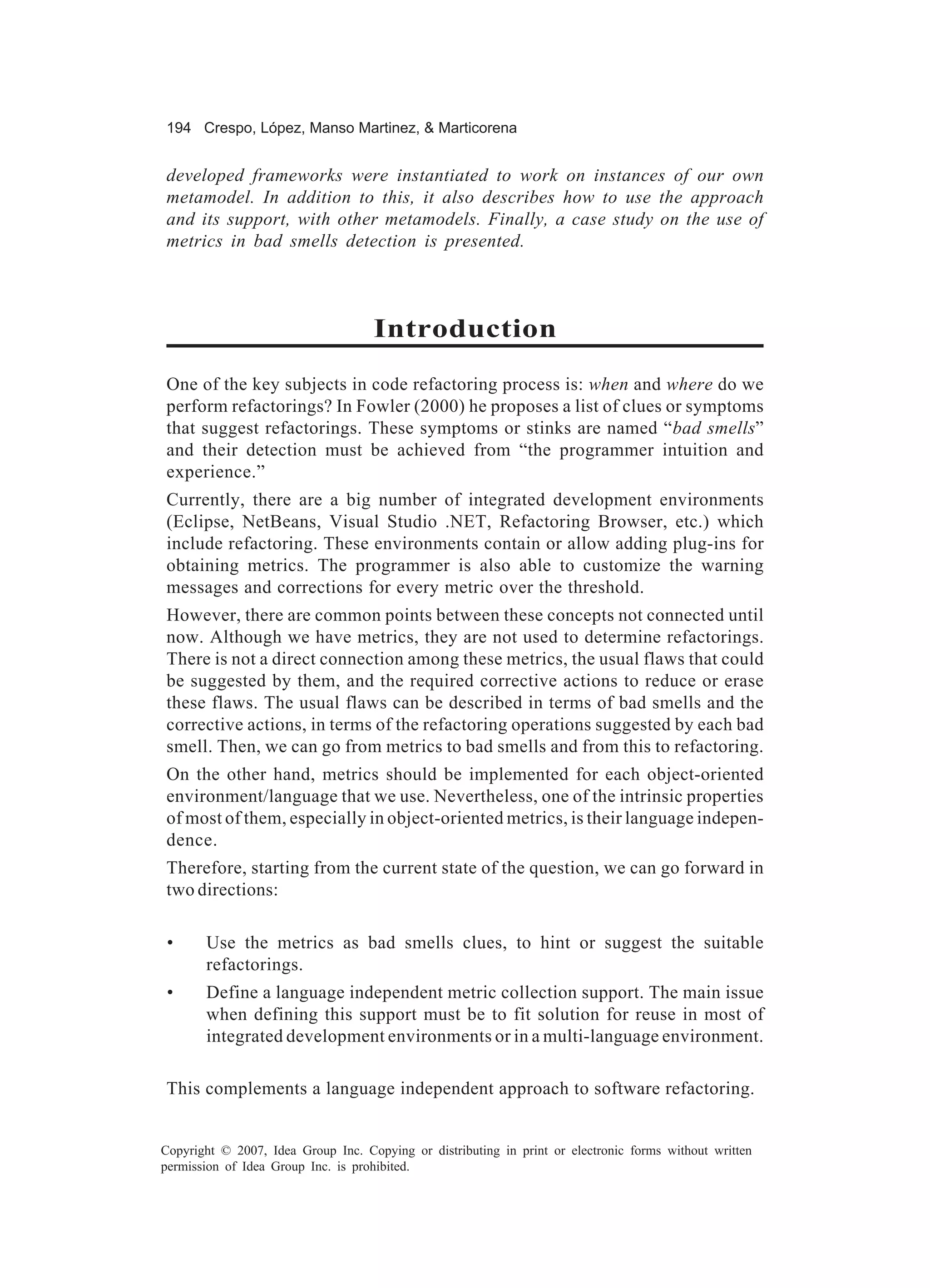 194 Crespo, López, Manso Martinez, & Marticorena


developed frameworks were instantiated to work on instances of our own
metamodel. In addition to this, it also describes how to use the approach
and its support, with other metamodels. Finally, a case study on the use of
metrics in bad smells detection is presented.



                                    Introduction
One of the key subjects in code refactoring process is: when and where do we
perform refactorings? In Fowler (2000) he proposes a list of clues or symptoms
that suggest refactorings. These symptoms or stinks are named “bad smells”
and their detection must be achieved from “the programmer intuition and
experience.”
Currently, there are a big number of integrated development environments
(Eclipse, NetBeans, Visual Studio .NET, Refactoring Browser, etc.) which
include refactoring. These environments contain or allow adding plug-ins for
obtaining metrics. The programmer is also able to customize the warning
messages and corrections for every metric over the threshold.
However, there are common points between these concepts not connected until
now. Although we have metrics, they are not used to determine refactorings.
There is not a direct connection among these metrics, the usual flaws that could
be suggested by them, and the required corrective actions to reduce or erase
these flaws. The usual flaws can be described in terms of bad smells and the
corrective actions, in terms of the refactoring operations suggested by each bad
smell. Then, we can go from metrics to bad smells and from this to refactoring.
On the other hand, metrics should be implemented for each object-oriented
environment/language that we use. Nevertheless, one of the intrinsic properties
of most of them, especially in object-oriented metrics, is their language indepen-
dence.
Therefore, starting from the current state of the question, we can go forward in
two directions:

 •     Use the metrics as bad smells clues, to hint or suggest the suitable
       refactorings.
 •     Define a language independent metric collection support. The main issue
       when defining this support must be to fit solution for reuse in most of
       integrated development environments or in a multi-language environment.

This complements a language independent approach to software refactoring.


Copyright © 2007, Idea Group Inc. Copying or distributing in print or electronic forms without written
permission of Idea Group Inc. is prohibited.
 