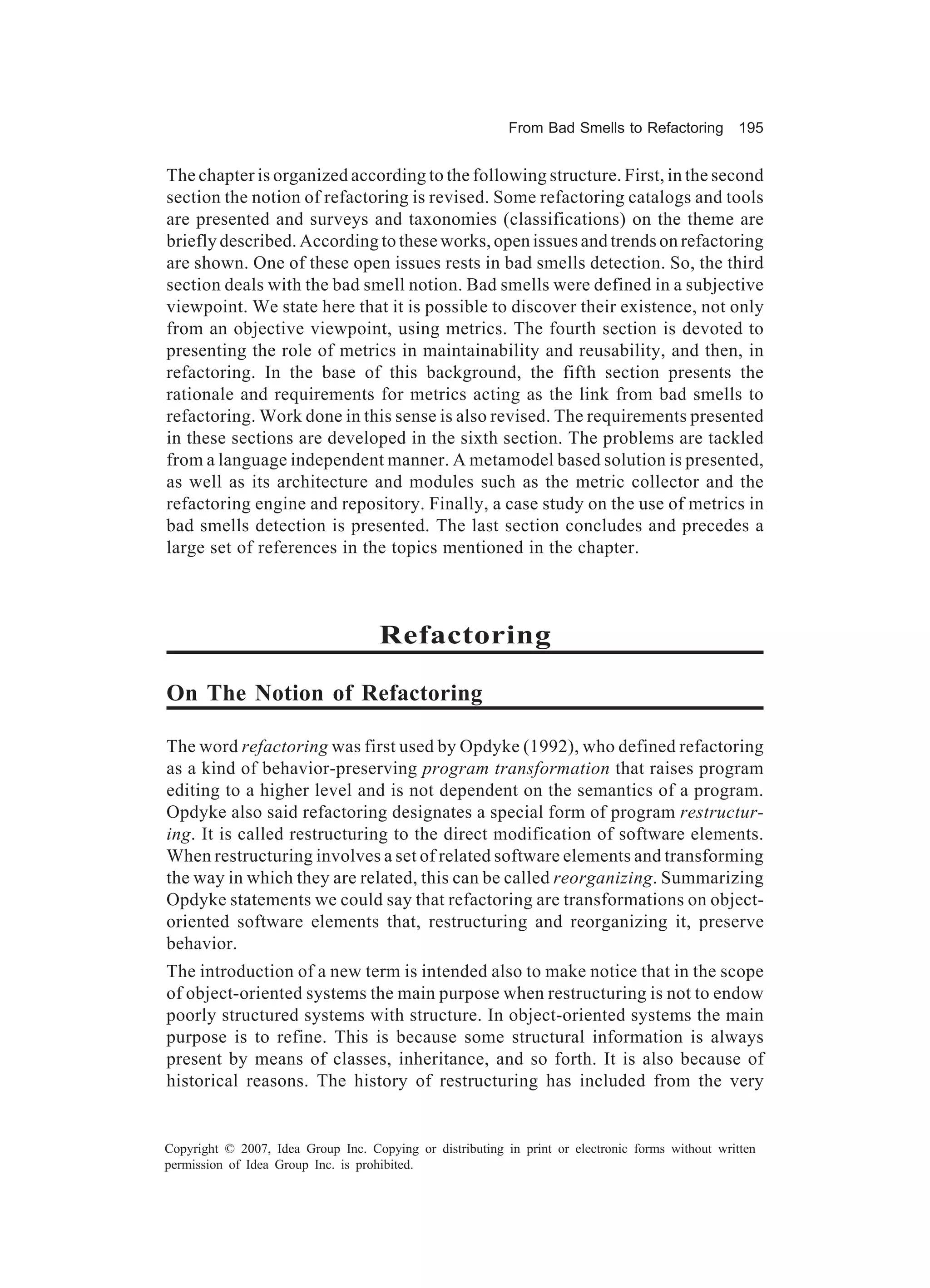 From Bad Smells to Refactoring          195


The chapter is organized according to the following structure. First, in the second
section the notion of refactoring is revised. Some refactoring catalogs and tools
are presented and surveys and taxonomies (classifications) on the theme are
briefly described. According to these works, open issues and trends on refactoring
are shown. One of these open issues rests in bad smells detection. So, the third
section deals with the bad smell notion. Bad smells were defined in a subjective
viewpoint. We state here that it is possible to discover their existence, not only
from an objective viewpoint, using metrics. The fourth section is devoted to
presenting the role of metrics in maintainability and reusability, and then, in
refactoring. In the base of this background, the fifth section presents the
rationale and requirements for metrics acting as the link from bad smells to
refactoring. Work done in this sense is also revised. The requirements presented
in these sections are developed in the sixth section. The problems are tackled
from a language independent manner. A metamodel based solution is presented,
as well as its architecture and modules such as the metric collector and the
refactoring engine and repository. Finally, a case study on the use of metrics in
bad smells detection is presented. The last section concludes and precedes a
large set of references in the topics mentioned in the chapter.



                                     Refactoring

On The Notion of Refactoring

The word refactoring was first used by Opdyke (1992), who defined refactoring
as a kind of behavior-preserving program transformation that raises program
editing to a higher level and is not dependent on the semantics of a program.
Opdyke also said refactoring designates a special form of program restructur-
ing. It is called restructuring to the direct modification of software elements.
When restructuring involves a set of related software elements and transforming
the way in which they are related, this can be called reorganizing. Summarizing
Opdyke statements we could say that refactoring are transformations on object-
oriented software elements that, restructuring and reorganizing it, preserve
behavior.
The introduction of a new term is intended also to make notice that in the scope
of object-oriented systems the main purpose when restructuring is not to endow
poorly structured systems with structure. In object-oriented systems the main
purpose is to refine. This is because some structural information is always
present by means of classes, inheritance, and so forth. It is also because of
historical reasons. The history of restructuring has included from the very


Copyright © 2007, Idea Group Inc. Copying or distributing in print or electronic forms without written
permission of Idea Group Inc. is prohibited.
 