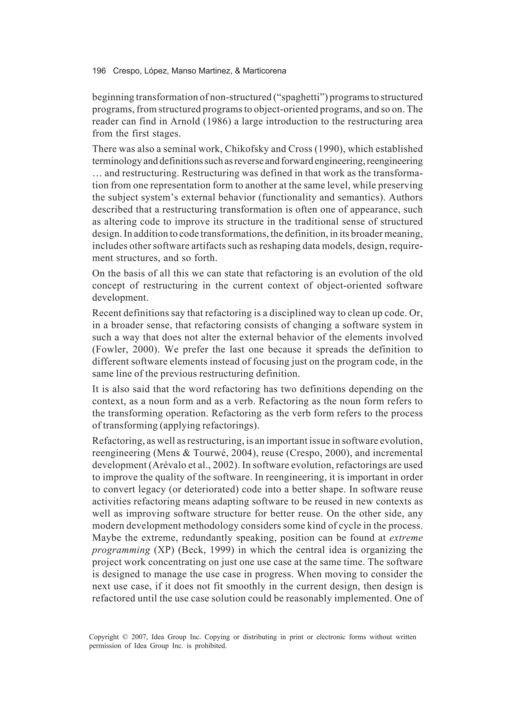 196 Crespo, López, Manso Martinez, & Marticorena


beginning transformation of non-structured (“spaghetti”) programs to structured
programs, from structured programs to object-oriented programs, and so on. The
reader can find in Arnold (1986) a large introduction to the restructuring area
from the first stages.
There was also a seminal work, Chikofsky and Cross (1990), which established
terminology and definitions such as reverse and forward engineering, reengineering
… and restructuring. Restructuring was defined in that work as the transforma-
tion from one representation form to another at the same level, while preserving
the subject system’s external behavior (functionality and semantics). Authors
described that a restructuring transformation is often one of appearance, such
as altering code to improve its structure in the traditional sense of structured
design. In addition to code transformations, the definition, in its broader meaning,
includes other software artifacts such as reshaping data models, design, require-
ment structures, and so forth.
On the basis of all this we can state that refactoring is an evolution of the old
concept of restructuring in the current context of object-oriented software
development.
Recent definitions say that refactoring is a disciplined way to clean up code. Or,
in a broader sense, that refactoring consists of changing a software system in
such a way that does not alter the external behavior of the elements involved
(Fowler, 2000). We prefer the last one because it spreads the definition to
different software elements instead of focusing just on the program code, in the
same line of the previous restructuring definition.
It is also said that the word refactoring has two definitions depending on the
context, as a noun form and as a verb. Refactoring as the noun form refers to
the transforming operation. Refactoring as the verb form refers to the process
of transforming (applying refactorings).
Refactoring, as well as restructuring, is an important issue in software evolution,
reengineering (Mens & Tourwé, 2004), reuse (Crespo, 2000), and incremental
development (Arévalo et al., 2002). In software evolution, refactorings are used
to improve the quality of the software. In reengineering, it is important in order
to convert legacy (or deteriorated) code into a better shape. In software reuse
activities refactoring means adapting software to be reused in new contexts as
well as improving software structure for better reuse. On the other side, any
modern development methodology considers some kind of cycle in the process.
Maybe the extreme, redundantly speaking, position can be found at extreme
programming (XP) (Beck, 1999) in which the central idea is organizing the
project work concentrating on just one use case at the same time. The software
is designed to manage the use case in progress. When moving to consider the
next use case, if it does not fit smoothly in the current design, then design is
refactored until the use case solution could be reasonably implemented. One of


Copyright © 2007, Idea Group Inc. Copying or distributing in print or electronic forms without written
permission of Idea Group Inc. is prohibited.
 