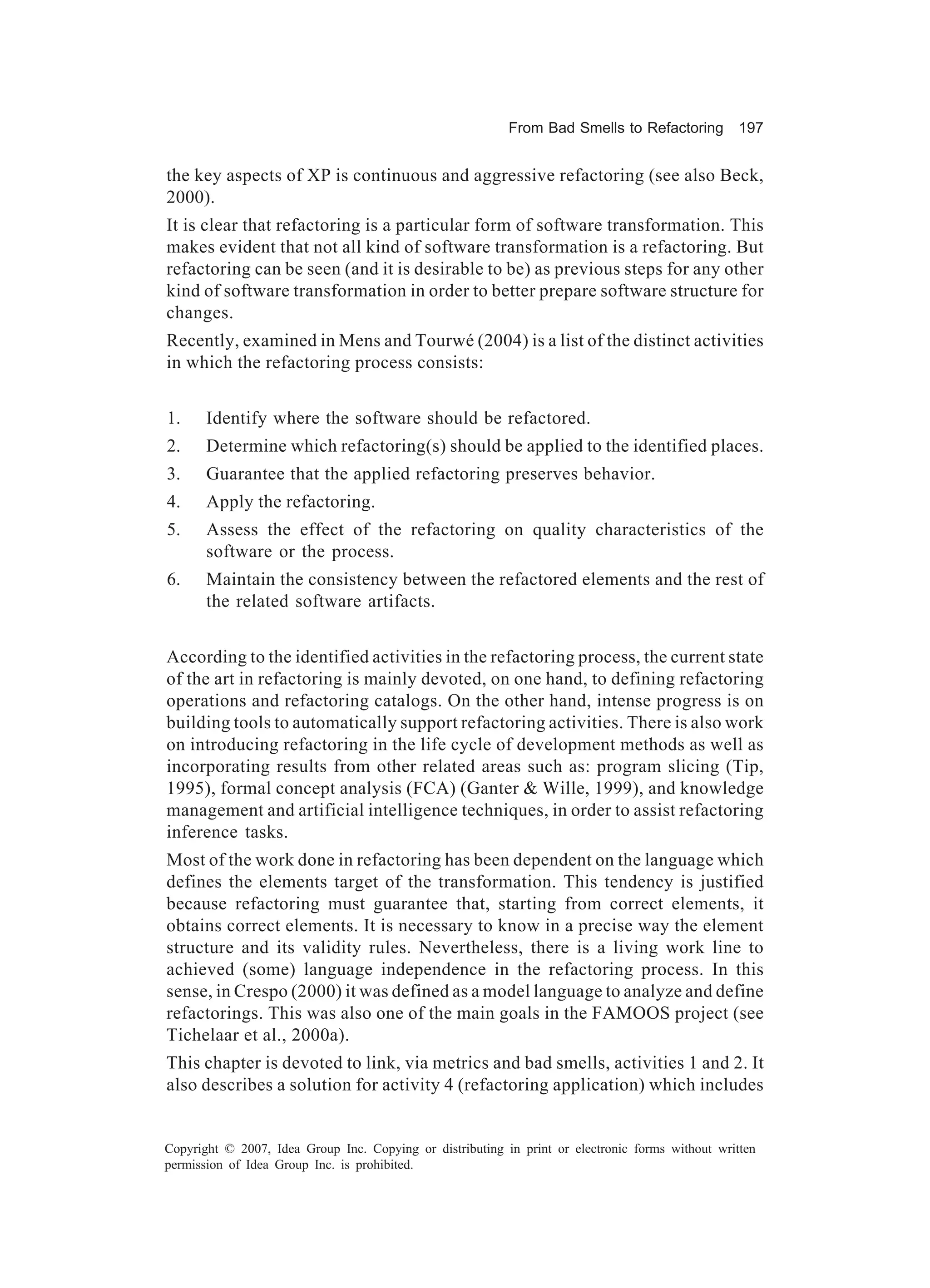 From Bad Smells to Refactoring          197


the key aspects of XP is continuous and aggressive refactoring (see also Beck,
2000).
It is clear that refactoring is a particular form of software transformation. This
makes evident that not all kind of software transformation is a refactoring. But
refactoring can be seen (and it is desirable to be) as previous steps for any other
kind of software transformation in order to better prepare software structure for
changes.
Recently, examined in Mens and Tourwé (2004) is a list of the distinct activities
in which the refactoring process consists:


1.     Identify where the software should be refactored.
2.     Determine which refactoring(s) should be applied to the identified places.
3.     Guarantee that the applied refactoring preserves behavior.
4.     Apply the refactoring.
5.     Assess the effect of the refactoring on quality characteristics of the
       software or the process.
6.     Maintain the consistency between the refactored elements and the rest of
       the related software artifacts.


According to the identified activities in the refactoring process, the current state
of the art in refactoring is mainly devoted, on one hand, to defining refactoring
operations and refactoring catalogs. On the other hand, intense progress is on
building tools to automatically support refactoring activities. There is also work
on introducing refactoring in the life cycle of development methods as well as
incorporating results from other related areas such as: program slicing (Tip,
1995), formal concept analysis (FCA) (Ganter & Wille, 1999), and knowledge
management and artificial intelligence techniques, in order to assist refactoring
inference tasks.
Most of the work done in refactoring has been dependent on the language which
defines the elements target of the transformation. This tendency is justified
because refactoring must guarantee that, starting from correct elements, it
obtains correct elements. It is necessary to know in a precise way the element
structure and its validity rules. Nevertheless, there is a living work line to
achieved (some) language independence in the refactoring process. In this
sense, in Crespo (2000) it was defined as a model language to analyze and define
refactorings. This was also one of the main goals in the FAMOOS project (see
Tichelaar et al., 2000a).
This chapter is devoted to link, via metrics and bad smells, activities 1 and 2. It
also describes a solution for activity 4 (refactoring application) which includes


Copyright © 2007, Idea Group Inc. Copying or distributing in print or electronic forms without written
permission of Idea Group Inc. is prohibited.
 