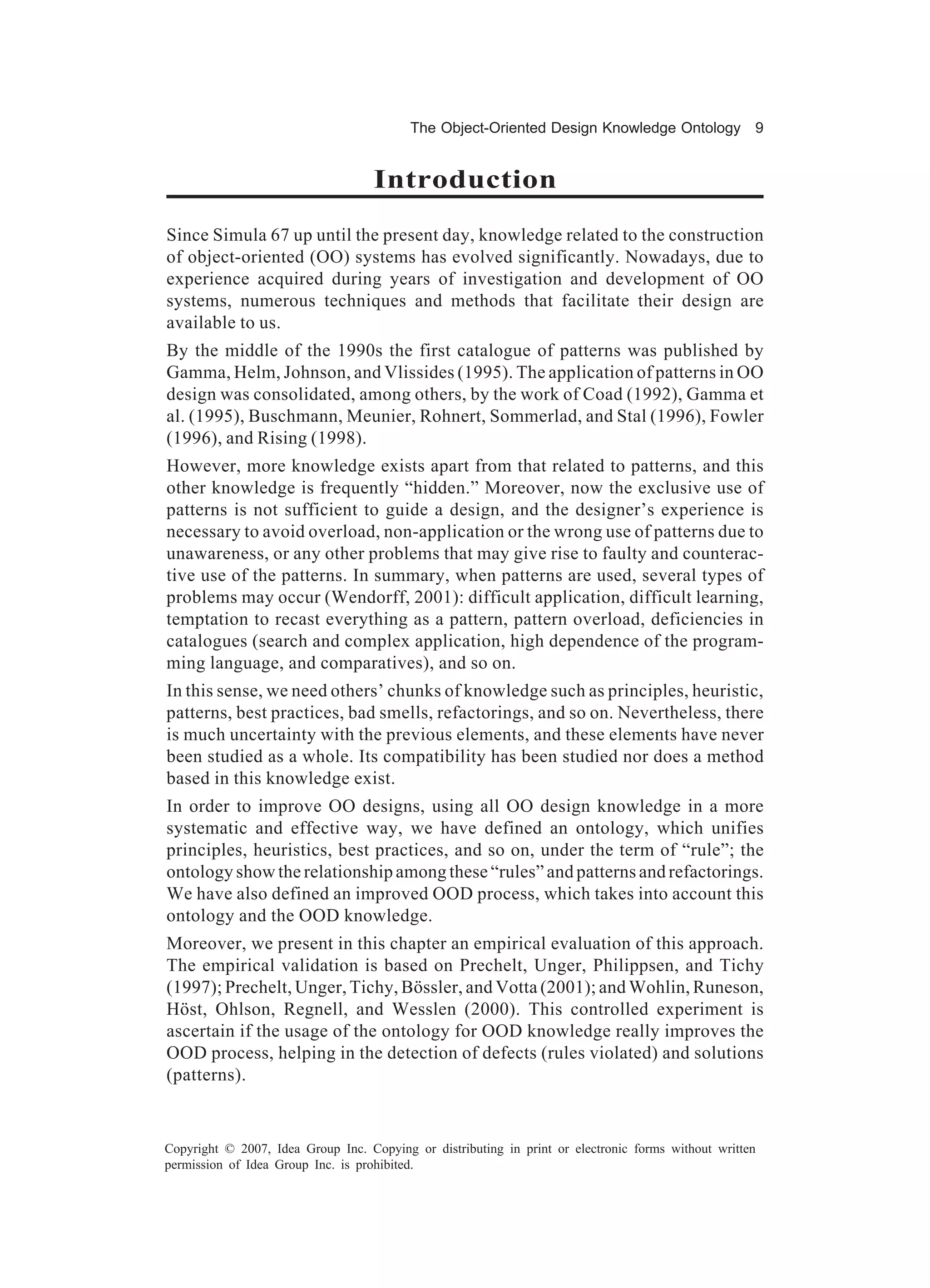 The Object-Oriented Design Knowledge Ontology 9


                                    Introduction
Since Simula 67 up until the present day, knowledge related to the construction
of object-oriented (OO) systems has evolved significantly. Nowadays, due to
experience acquired during years of investigation and development of OO
systems, numerous techniques and methods that facilitate their design are
available to us.
By the middle of the 1990s the first catalogue of patterns was published by
Gamma, Helm, Johnson, and Vlissides (1995). The application of patterns in OO
design was consolidated, among others, by the work of Coad (1992), Gamma et
al. (1995), Buschmann, Meunier, Rohnert, Sommerlad, and Stal (1996), Fowler
(1996), and Rising (1998).
However, more knowledge exists apart from that related to patterns, and this
other knowledge is frequently “hidden.” Moreover, now the exclusive use of
patterns is not sufficient to guide a design, and the designer’s experience is
necessary to avoid overload, non-application or the wrong use of patterns due to
unawareness, or any other problems that may give rise to faulty and counterac-
tive use of the patterns. In summary, when patterns are used, several types of
problems may occur (Wendorff, 2001): difficult application, difficult learning,
temptation to recast everything as a pattern, pattern overload, deficiencies in
catalogues (search and complex application, high dependence of the program-
ming language, and comparatives), and so on.
In this sense, we need others’ chunks of knowledge such as principles, heuristic,
patterns, best practices, bad smells, refactorings, and so on. Nevertheless, there
is much uncertainty with the previous elements, and these elements have never
been studied as a whole. Its compatibility has been studied nor does a method
based in this knowledge exist.
In order to improve OO designs, using all OO design knowledge in a more
systematic and effective way, we have defined an ontology, which unifies
principles, heuristics, best practices, and so on, under the term of “rule”; the
ontology show the relationship among these “rules” and patterns and refactorings.
We have also defined an improved OOD process, which takes into account this
ontology and the OOD knowledge.
Moreover, we present in this chapter an empirical evaluation of this approach.
The empirical validation is based on Prechelt, Unger, Philippsen, and Tichy
(1997); Prechelt, Unger, Tichy, Bössler, and Votta (2001); and Wohlin, Runeson,
Höst, Ohlson, Regnell, and Wesslen (2000). This controlled experiment is
ascertain if the usage of the ontology for OOD knowledge really improves the
OOD process, helping in the detection of defects (rules violated) and solutions
(patterns).


Copyright © 2007, Idea Group Inc. Copying or distributing in print or electronic forms without written
permission of Idea Group Inc. is prohibited.
 