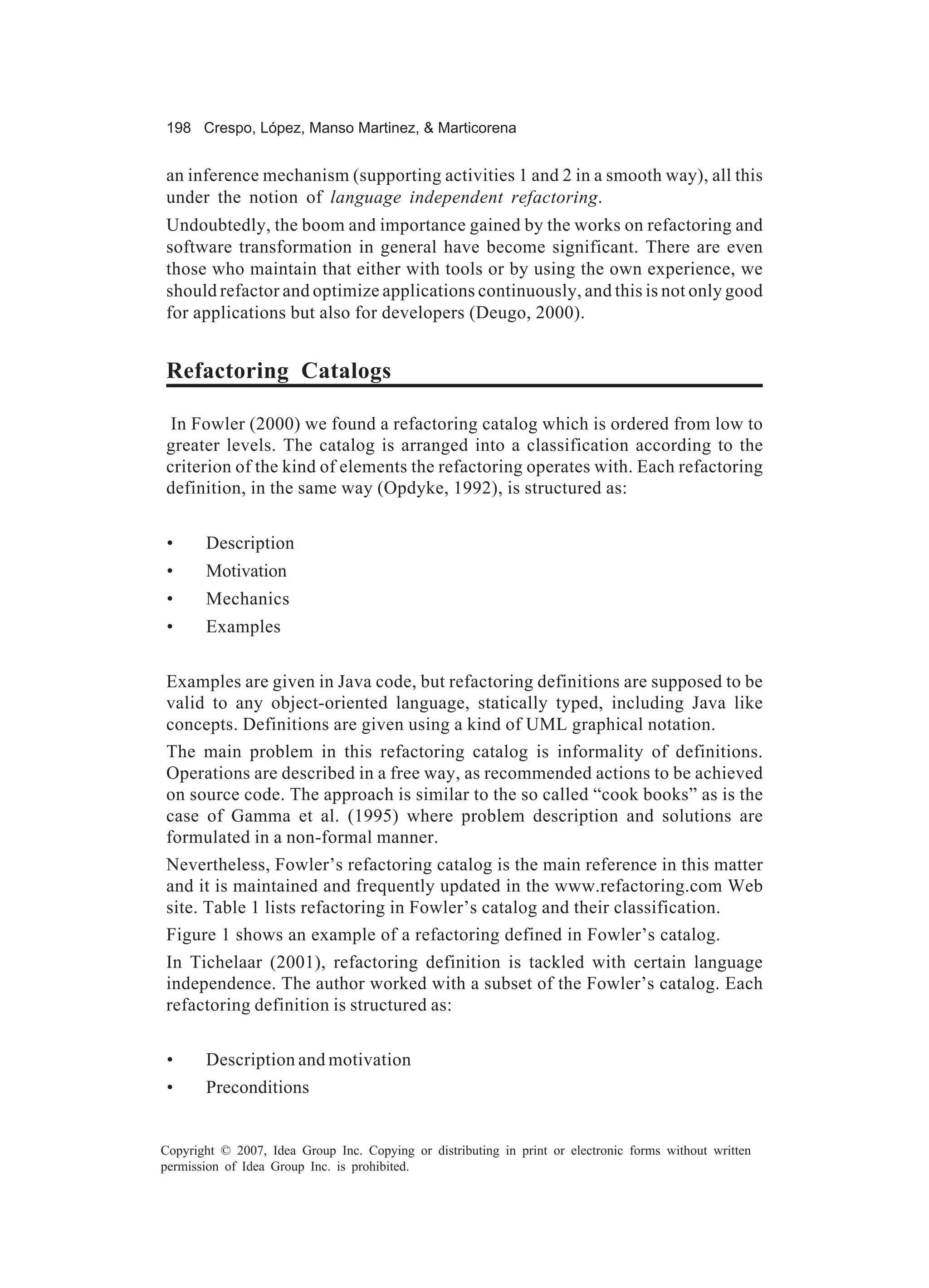 198 Crespo, López, Manso Martinez, & Marticorena


an inference mechanism (supporting activities 1 and 2 in a smooth way), all this
under the notion of language independent refactoring.
Undoubtedly, the boom and importance gained by the works on refactoring and
software transformation in general have become significant. There are even
those who maintain that either with tools or by using the own experience, we
should refactor and optimize applications continuously, and this is not only good
for applications but also for developers (Deugo, 2000).


Refactoring Catalogs

 In Fowler (2000) we found a refactoring catalog which is ordered from low to
greater levels. The catalog is arranged into a classification according to the
criterion of the kind of elements the refactoring operates with. Each refactoring
definition, in the same way (Opdyke, 1992), is structured as:


 •     Description
 •     Motivation
 •     Mechanics
 •     Examples


Examples are given in Java code, but refactoring definitions are supposed to be
valid to any object-oriented language, statically typed, including Java like
concepts. Definitions are given using a kind of UML graphical notation.
The main problem in this refactoring catalog is informality of definitions.
Operations are described in a free way, as recommended actions to be achieved
on source code. The approach is similar to the so called “cook books” as is the
case of Gamma et al. (1995) where problem description and solutions are
formulated in a non-formal manner.
Nevertheless, Fowler’s refactoring catalog is the main reference in this matter
and it is maintained and frequently updated in the www.refactoring.com Web
site. Table 1 lists refactoring in Fowler’s catalog and their classification.
Figure 1 shows an example of a refactoring defined in Fowler’s catalog.
In Tichelaar (2001), refactoring definition is tackled with certain language
independence. The author worked with a subset of the Fowler’s catalog. Each
refactoring definition is structured as:


 •     Description and motivation
 •     Preconditions


Copyright © 2007, Idea Group Inc. Copying or distributing in print or electronic forms without written
permission of Idea Group Inc. is prohibited.
 