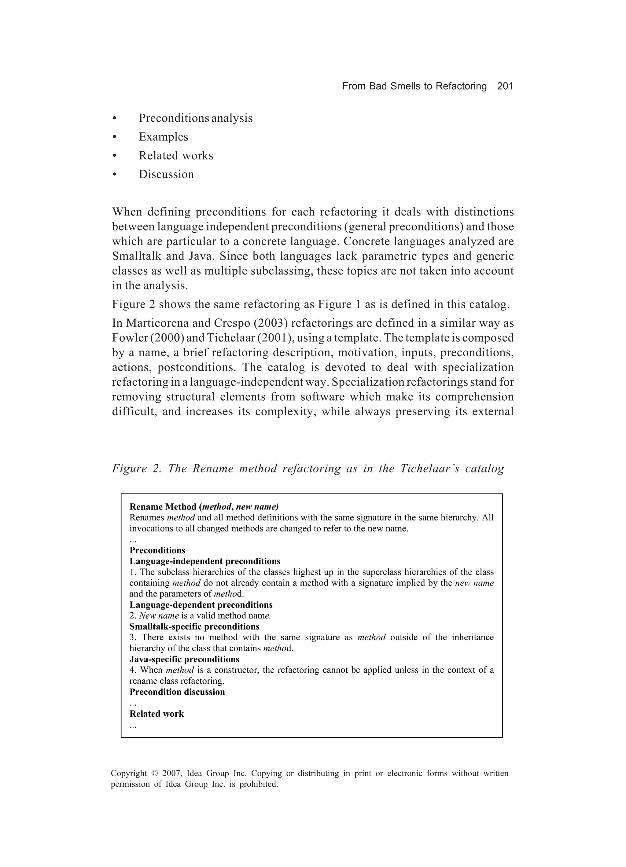 From Bad Smells to Refactoring             201


•      Preconditions analysis
•      Examples
•      Related works
•      Discussion


When defining preconditions for each refactoring it deals with distinctions
between language independent preconditions (general preconditions) and those
which are particular to a concrete language. Concrete languages analyzed are
Smalltalk and Java. Since both languages lack parametric types and generic
classes as well as multiple subclassing, these topics are not taken into account
in the analysis.
Figure 2 shows the same refactoring as Figure 1 as is defined in this catalog.
In Marticorena and Crespo (2003) refactorings are defined in a similar way as
Fowler (2000) and Tichelaar (2001), using a template. The template is composed
by a name, a brief refactoring description, motivation, inputs, preconditions,
actions, postconditions. The catalog is devoted to deal with specialization
refactoring in a language-independent way. Specialization refactorings stand for
removing structural elements from software which make its comprehension
difficult, and increases its complexity, while always preserving its external



Figure 2. The Rename method refactoring as in the Tichelaar’s catalog


    Rename Method (method, new name)
    Renames method and all method definitions with the same signature in the same hierarchy. All
    invocations to all changed methods are changed to refer to the new name.
    ...
    Preconditions
    Language-independent preconditions
    1. The subclass hierarchies of the classes highest up in the superclass hierarchies of the class
    containing method do not already contain a method with a signature implied by the new name
    and the parameters of method.
    Language-dependent preconditions
    2. New name is a valid method name.
    Smalltalk-specific preconditions
    3. There exists no method with the same signature as method outside of the inheritance
    hierarchy of the class that contains method.
    Java-specific preconditions
    4. When method is a constructor, the refactoring cannot be applied unless in the context of a
    rename class refactoring.
    Precondition discussion
    ...
    Related work
    ...




Copyright © 2007, Idea Group Inc. Copying or distributing in print or electronic forms without written
permission of Idea Group Inc. is prohibited.
 