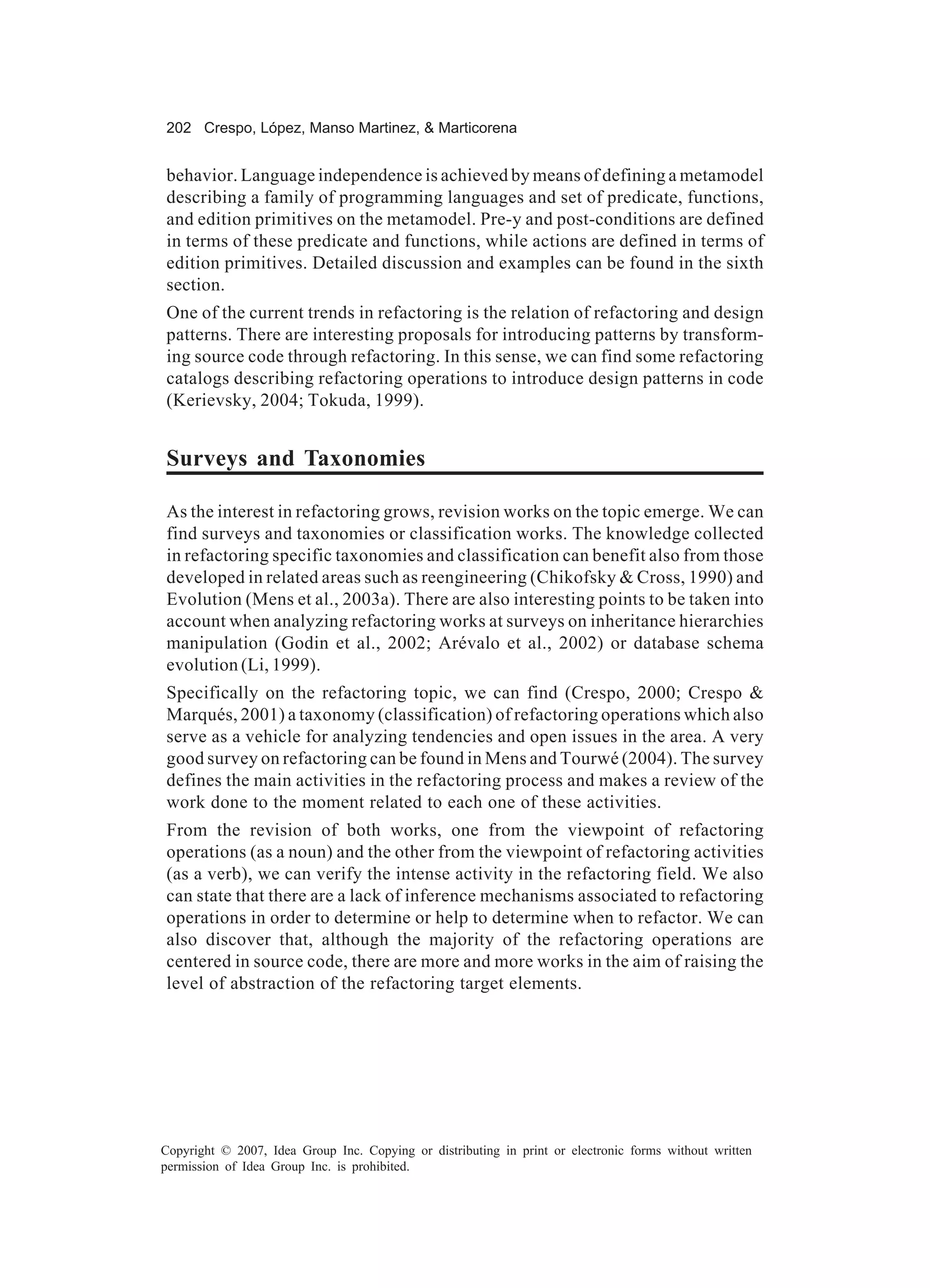 202 Crespo, López, Manso Martinez, & Marticorena


behavior. Language independence is achieved by means of defining a metamodel
describing a family of programming languages and set of predicate, functions,
and edition primitives on the metamodel. Pre-y and post-conditions are defined
in terms of these predicate and functions, while actions are defined in terms of
edition primitives. Detailed discussion and examples can be found in the sixth
section.
One of the current trends in refactoring is the relation of refactoring and design
patterns. There are interesting proposals for introducing patterns by transform-
ing source code through refactoring. In this sense, we can find some refactoring
catalogs describing refactoring operations to introduce design patterns in code
(Kerievsky, 2004; Tokuda, 1999).


Surveys and Taxonomies

As the interest in refactoring grows, revision works on the topic emerge. We can
find surveys and taxonomies or classification works. The knowledge collected
in refactoring specific taxonomies and classification can benefit also from those
developed in related areas such as reengineering (Chikofsky & Cross, 1990) and
Evolution (Mens et al., 2003a). There are also interesting points to be taken into
account when analyzing refactoring works at surveys on inheritance hierarchies
manipulation (Godin et al., 2002; Arévalo et al., 2002) or database schema
evolution (Li, 1999).
Specifically on the refactoring topic, we can find (Crespo, 2000; Crespo &
Marqués, 2001) a taxonomy (classification) of refactoring operations which also
serve as a vehicle for analyzing tendencies and open issues in the area. A very
good survey on refactoring can be found in Mens and Tourwé (2004). The survey
defines the main activities in the refactoring process and makes a review of the
work done to the moment related to each one of these activities.
From the revision of both works, one from the viewpoint of refactoring
operations (as a noun) and the other from the viewpoint of refactoring activities
(as a verb), we can verify the intense activity in the refactoring field. We also
can state that there are a lack of inference mechanisms associated to refactoring
operations in order to determine or help to determine when to refactor. We can
also discover that, although the majority of the refactoring operations are
centered in source code, there are more and more works in the aim of raising the
level of abstraction of the refactoring target elements.




Copyright © 2007, Idea Group Inc. Copying or distributing in print or electronic forms without written
permission of Idea Group Inc. is prohibited.
 