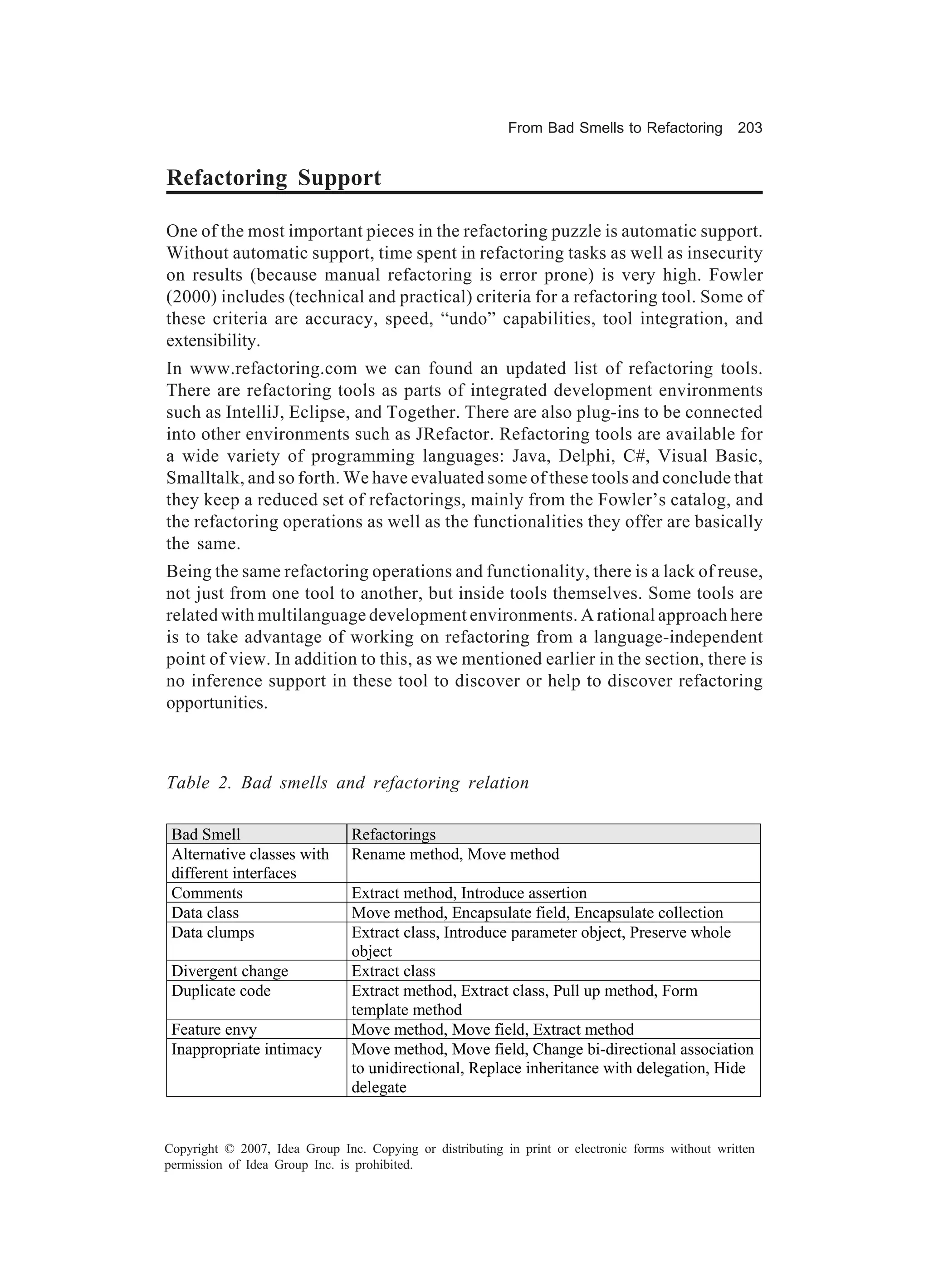 From Bad Smells to Refactoring          203


Refactoring Support

One of the most important pieces in the refactoring puzzle is automatic support.
Without automatic support, time spent in refactoring tasks as well as insecurity
on results (because manual refactoring is error prone) is very high. Fowler
(2000) includes (technical and practical) criteria for a refactoring tool. Some of
these criteria are accuracy, speed, “undo” capabilities, tool integration, and
extensibility.
In www.refactoring.com we can found an updated list of refactoring tools.
There are refactoring tools as parts of integrated development environments
such as IntelliJ, Eclipse, and Together. There are also plug-ins to be connected
into other environments such as JRefactor. Refactoring tools are available for
a wide variety of programming languages: Java, Delphi, C#, Visual Basic,
Smalltalk, and so forth. We have evaluated some of these tools and conclude that
they keep a reduced set of refactorings, mainly from the Fowler’s catalog, and
the refactoring operations as well as the functionalities they offer are basically
the same.
Being the same refactoring operations and functionality, there is a lack of reuse,
not just from one tool to another, but inside tools themselves. Some tools are
related with multilanguage development environments. A rational approach here
is to take advantage of working on refactoring from a language-independent
point of view. In addition to this, as we mentioned earlier in the section, there is
no inference support in these tool to discover or help to discover refactoring
opportunities.



Table 2. Bad smells and refactoring relation

 Bad Smell                      Refactorings
 Alternative classes with       Rename method, Move method
 different interfaces
 Comments                       Extract method, Introduce assertion
 Data class                     Move method, Encapsulate field, Encapsulate collection
 Data clumps                    Extract class, Introduce parameter object, Preserve whole
                                object
 Divergent change               Extract class
 Duplicate code                 Extract method, Extract class, Pull up method, Form
                                template method
 Feature envy                   Move method, Move field, Extract method
 Inappropriate intimacy         Move method, Move field, Change bi-directional association
                                to unidirectional, Replace inheritance with delegation, Hide
                                delegate


Copyright © 2007, Idea Group Inc. Copying or distributing in print or electronic forms without written
permission of Idea Group Inc. is prohibited.
 