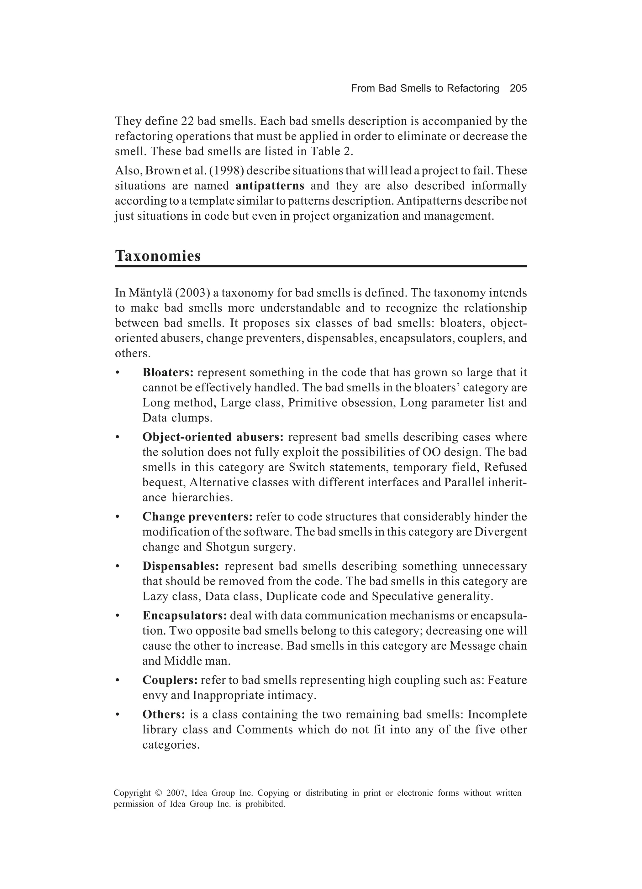 From Bad Smells to Refactoring          205


They define 22 bad smells. Each bad smells description is accompanied by the
refactoring operations that must be applied in order to eliminate or decrease the
smell. These bad smells are listed in Table 2.
Also, Brown et al. (1998) describe situations that will lead a project to fail. These
situations are named antipatterns and they are also described informally
according to a template similar to patterns description. Antipatterns describe not
just situations in code but even in project organization and management.


Taxonomies

In Mäntylä (2003) a taxonomy for bad smells is defined. The taxonomy intends
to make bad smells more understandable and to recognize the relationship
between bad smells. It proposes six classes of bad smells: bloaters, object-
oriented abusers, change preventers, dispensables, encapsulators, couplers, and
others.
•      Bloaters: represent something in the code that has grown so large that it
       cannot be effectively handled. The bad smells in the bloaters’ category are
       Long method, Large class, Primitive obsession, Long parameter list and
       Data clumps.
•      Object-oriented abusers: represent bad smells describing cases where
       the solution does not fully exploit the possibilities of OO design. The bad
       smells in this category are Switch statements, temporary field, Refused
       bequest, Alternative classes with different interfaces and Parallel inherit-
       ance hierarchies.
•      Change preventers: refer to code structures that considerably hinder the
       modification of the software. The bad smells in this category are Divergent
       change and Shotgun surgery.
•      Dispensables: represent bad smells describing something unnecessary
       that should be removed from the code. The bad smells in this category are
       Lazy class, Data class, Duplicate code and Speculative generality.
•      Encapsulators: deal with data communication mechanisms or encapsula-
       tion. Two opposite bad smells belong to this category; decreasing one will
       cause the other to increase. Bad smells in this category are Message chain
       and Middle man.
•      Couplers: refer to bad smells representing high coupling such as: Feature
       envy and Inappropriate intimacy.
•      Others: is a class containing the two remaining bad smells: Incomplete
       library class and Comments which do not fit into any of the five other
       categories.


Copyright © 2007, Idea Group Inc. Copying or distributing in print or electronic forms without written
permission of Idea Group Inc. is prohibited.
 