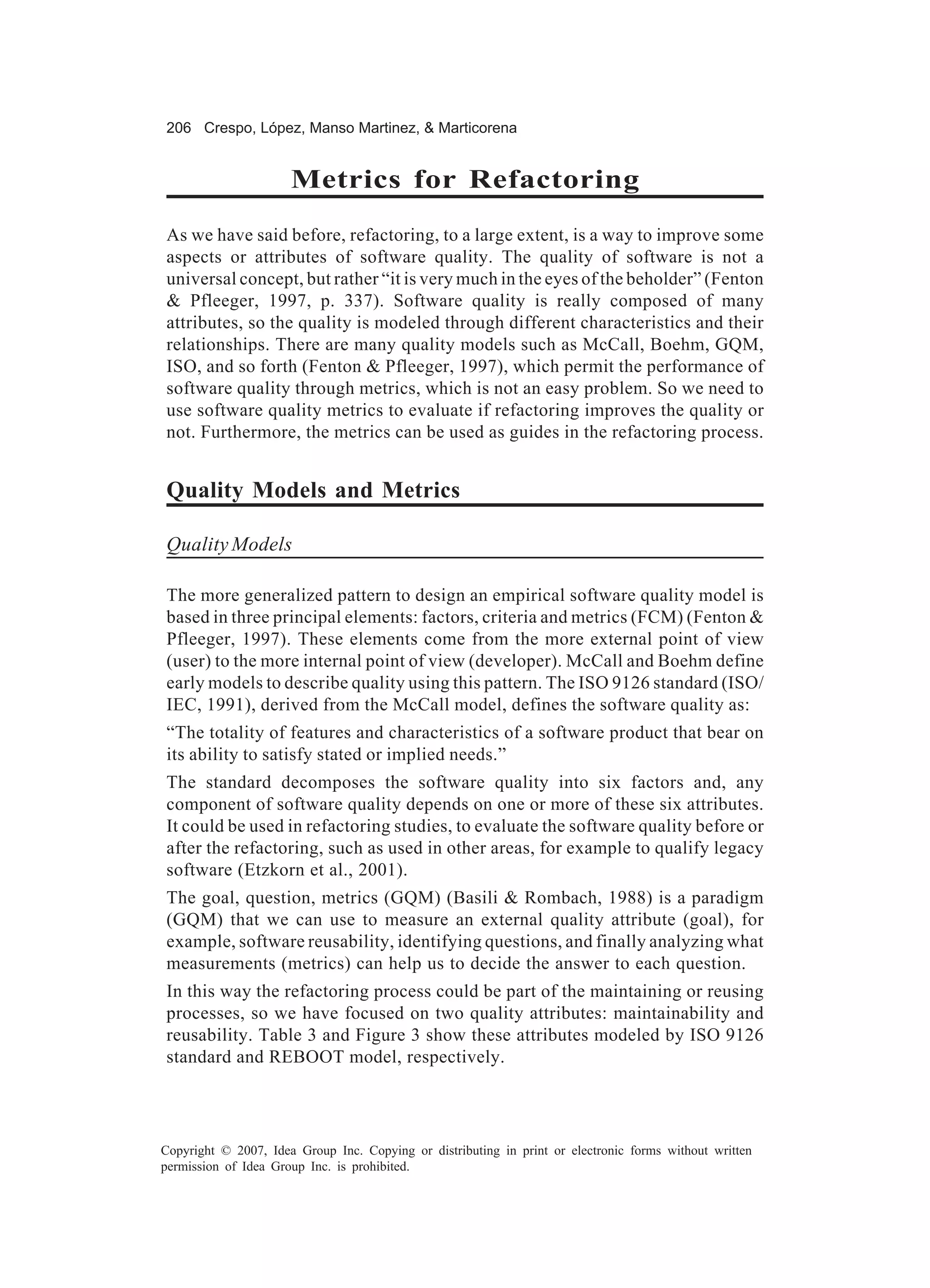 206 Crespo, López, Manso Martinez, & Marticorena


                      Metrics for Refactoring
As we have said before, refactoring, to a large extent, is a way to improve some
aspects or attributes of software quality. The quality of software is not a
universal concept, but rather “it is very much in the eyes of the beholder” (Fenton
& Pfleeger, 1997, p. 337). Software quality is really composed of many
attributes, so the quality is modeled through different characteristics and their
relationships. There are many quality models such as McCall, Boehm, GQM,
ISO, and so forth (Fenton & Pfleeger, 1997), which permit the performance of
software quality through metrics, which is not an easy problem. So we need to
use software quality metrics to evaluate if refactoring improves the quality or
not. Furthermore, the metrics can be used as guides in the refactoring process.


Quality Models and Metrics

Quality Models

The more generalized pattern to design an empirical software quality model is
based in three principal elements: factors, criteria and metrics (FCM) (Fenton &
Pfleeger, 1997). These elements come from the more external point of view
(user) to the more internal point of view (developer). McCall and Boehm define
early models to describe quality using this pattern. The ISO 9126 standard (ISO/
IEC, 1991), derived from the McCall model, defines the software quality as:
“The totality of features and characteristics of a software product that bear on
its ability to satisfy stated or implied needs.”
The standard decomposes the software quality into six factors and, any
component of software quality depends on one or more of these six attributes.
It could be used in refactoring studies, to evaluate the software quality before or
after the refactoring, such as used in other areas, for example to qualify legacy
software (Etzkorn et al., 2001).
The goal, question, metrics (GQM) (Basili & Rombach, 1988) is a paradigm
(GQM) that we can use to measure an external quality attribute (goal), for
example, software reusability, identifying questions, and finally analyzing what
measurements (metrics) can help us to decide the answer to each question.
In this way the refactoring process could be part of the maintaining or reusing
processes, so we have focused on two quality attributes: maintainability and
reusability. Table 3 and Figure 3 show these attributes modeled by ISO 9126
standard and REBOOT model, respectively.




Copyright © 2007, Idea Group Inc. Copying or distributing in print or electronic forms without written
permission of Idea Group Inc. is prohibited.
 
