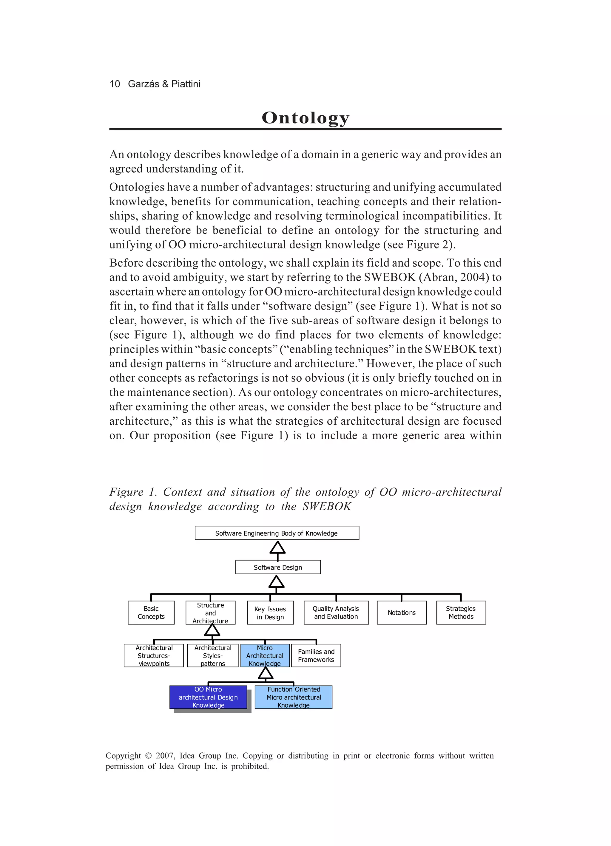 10 Garzás & Piattini


                                                      Ontology
An ontology describes knowledge of a domain in a generic way and provides an
agreed understanding of it.
Ontologies have a number of advantages: structuring and unifying accumulated
knowledge, benefits for communication, teaching concepts and their relation-
ships, sharing of knowledge and resolving terminological incompatibilities. It
would therefore be beneficial to define an ontology for the structuring and
unifying of OO micro-architectural design knowledge (see Figure 2).
Before describing the ontology, we shall explain its field and scope. To this end
and to avoid ambiguity, we start by referring to the SWEBOK (Abran, 2004) to
ascertain where an ontology for OO micro-architectural design knowledge could
fit in, to find that it falls under “software design” (see Figure 1). What is not so
clear, however, is which of the five sub-areas of software design it belongs to
(see Figure 1), although we do find places for two elements of knowledge:
principles within “basic concepts” (“enabling techniques” in the SWEBOK text)
and design patterns in “structure and architecture.” However, the place of such
other concepts as refactorings is not so obvious (it is only briefly touched on in
the maintenance section). As our ontology concentrates on micro-architectures,
after examining the other areas, we consider the best place to be “structure and
architecture,” as this is what the strategies of architectural design are focused
on. Our proposition (see Figure 1) is to include a more generic area within



Figure 1. Context and situation of the ontology of OO micro-architectural
design knowledge according to the SWEBOK

                                    Software Engineering Body of Knowledge




                                                   Software Design




                             Structure
          Basic                                     Key Issues          Quality A nalysis                Strategies
                                and                                                         Nota tions
        Concepts                                     in Design          and Evaluation                    Methods
                            Architecture



       Architec tural        Architectural          Micro
                                                                  Families and
        Structures-             Styles-          Architec tural
                                                                  Frameworks
        viewpoints             patter ns          Knowle dge



                              OO Micro                  Function Oriented
                               OO Micro
                        architectural Design            Micro architectural
                         architec tural Design
                             Knowle dge                     Knowle dge
                              Knowle dge




Copyright © 2007, Idea Group Inc. Copying or distributing in print or electronic forms without written
permission of Idea Group Inc. is prohibited.
 