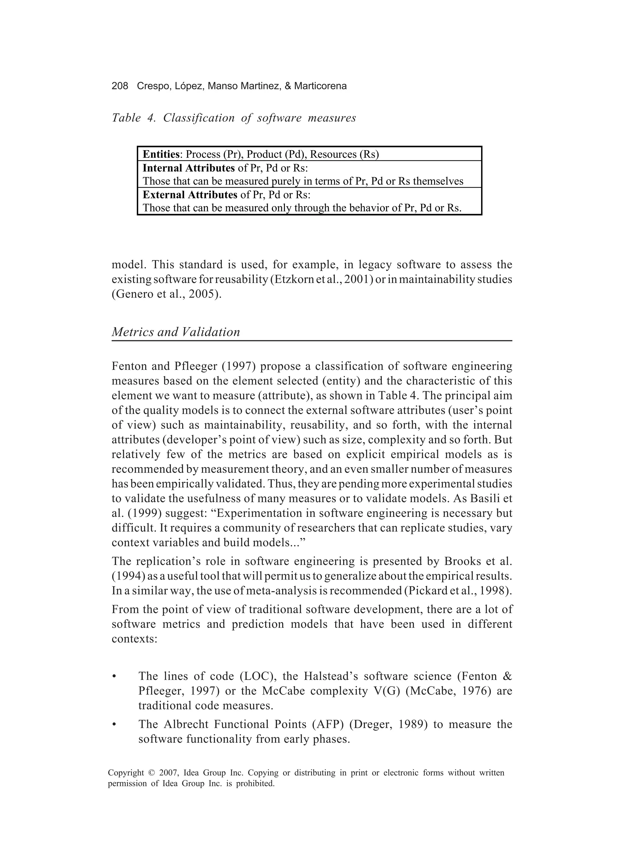 208 Crespo, López, Manso Martinez, & Marticorena


Table 4. Classification of software measures

        Entities: Process (Pr), Product (Pd), Resources (Rs)
        Internal Attributes of Pr, Pd or Rs:
        Those that can be measured purely in terms of Pr, Pd or Rs themselves
        External Attributes of Pr, Pd or Rs:
        Those that can be measured only through the behavior of Pr, Pd or Rs.




model. This standard is used, for example, in legacy software to assess the
existing software for reusability (Etzkorn et al., 2001) or in maintainability studies
(Genero et al., 2005).


Metrics and Validation

Fenton and Pfleeger (1997) propose a classification of software engineering
measures based on the element selected (entity) and the characteristic of this
element we want to measure (attribute), as shown in Table 4. The principal aim
of the quality models is to connect the external software attributes (user’s point
of view) such as maintainability, reusability, and so forth, with the internal
attributes (developer’s point of view) such as size, complexity and so forth. But
relatively few of the metrics are based on explicit empirical models as is
recommended by measurement theory, and an even smaller number of measures
has been empirically validated. Thus, they are pending more experimental studies
to validate the usefulness of many measures or to validate models. As Basili et
al. (1999) suggest: “Experimentation in software engineering is necessary but
difficult. It requires a community of researchers that can replicate studies, vary
context variables and build models...”
The replication’s role in software engineering is presented by Brooks et al.
(1994) as a useful tool that will permit us to generalize about the empirical results.
In a similar way, the use of meta-analysis is recommended (Pickard et al., 1998).
From the point of view of traditional software development, there are a lot of
software metrics and prediction models that have been used in different
contexts:


 •     The lines of code (LOC), the Halstead’s software science (Fenton &
       Pfleeger, 1997) or the McCabe complexity V(G) (McCabe, 1976) are
       traditional code measures.
 •     The Albrecht Functional Points (AFP) (Dreger, 1989) to measure the
       software functionality from early phases.

Copyright © 2007, Idea Group Inc. Copying or distributing in print or electronic forms without written
permission of Idea Group Inc. is prohibited.
 