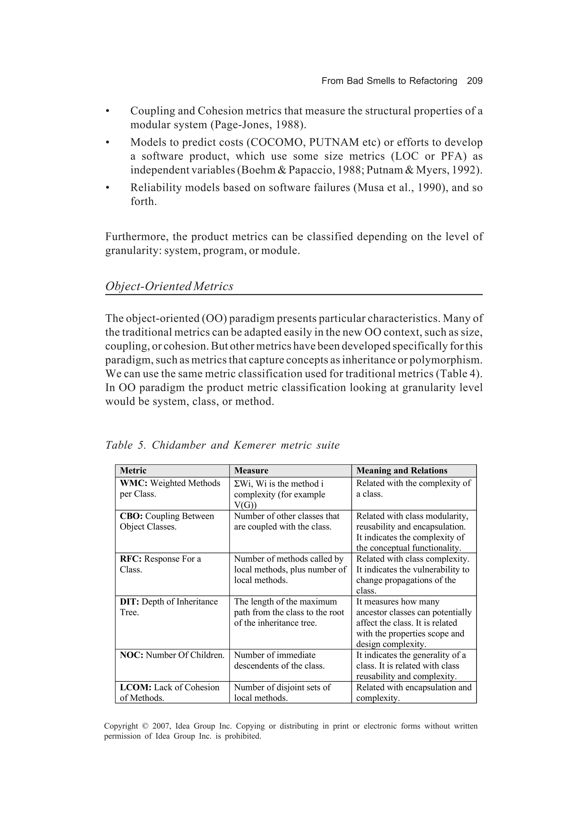 From Bad Smells to Refactoring           209


•      Coupling and Cohesion metrics that measure the structural properties of a
       modular system (Page-Jones, 1988).
•      Models to predict costs (COCOMO, PUTNAM etc) or efforts to develop
       a software product, which use some size metrics (LOC or PFA) as
       independent variables (Boehm & Papaccio, 1988; Putnam & Myers, 1992).
•      Reliability models based on software failures (Musa et al., 1990), and so
       forth.


Furthermore, the product metrics can be classified depending on the level of
granularity: system, program, or module.


Object-Oriented Metrics

The object-oriented (OO) paradigm presents particular characteristics. Many of
the traditional metrics can be adapted easily in the new OO context, such as size,
coupling, or cohesion. But other metrics have been developed specifically for this
paradigm, such as metrics that capture concepts as inheritance or polymorphism.
We can use the same metric classification used for traditional metrics (Table 4).
In OO paradigm the product metric classification looking at granularity level
would be system, class, or method.


Table 5. Chidamber and Kemerer metric suite

    Metric                         Measure                           Meaning and Relations
    WMC: Weighted Methods          ΣWi, Wi is the method i           Related with the complexity of
    per Class.                     complexity (for example           a class.
                                   V(G))
    CBO: Coupling Between          Number of other classes that      Related with class modularity,
    Object Classes.                are coupled with the class.       reusability and encapsulation.
                                                                     It indicates the complexity of
                                                                     the conceptual functionality.
    RFC: Response For a            Number of methods called by       Related with class complexity.
    Class.                         local methods, plus number of     It indicates the vulnerability to
                                   local methods.                    change propagations of the
                                                                     class.
    DIT: Depth of Inheritance      The length of the maximum         It measures how many
    Tree.                          path from the class to the root   ancestor classes can potentially
                                   of the inheritance tree.          affect the class. It is related
                                                                     with the properties scope and
                                                                     design complexity.
    NOC: Number Of Children.       Number of immediate               It indicates the generality of a
                                   descendents of the class.         class. It is related with class
                                                                     reusability and complexity.
    LCOM: Lack of Cohesion         Number of disjoint sets of        Related with encapsulation and
    of Methods.                    local methods.                    complexity.

Copyright © 2007, Idea Group Inc. Copying or distributing in print or electronic forms without written
permission of Idea Group Inc. is prohibited.
 