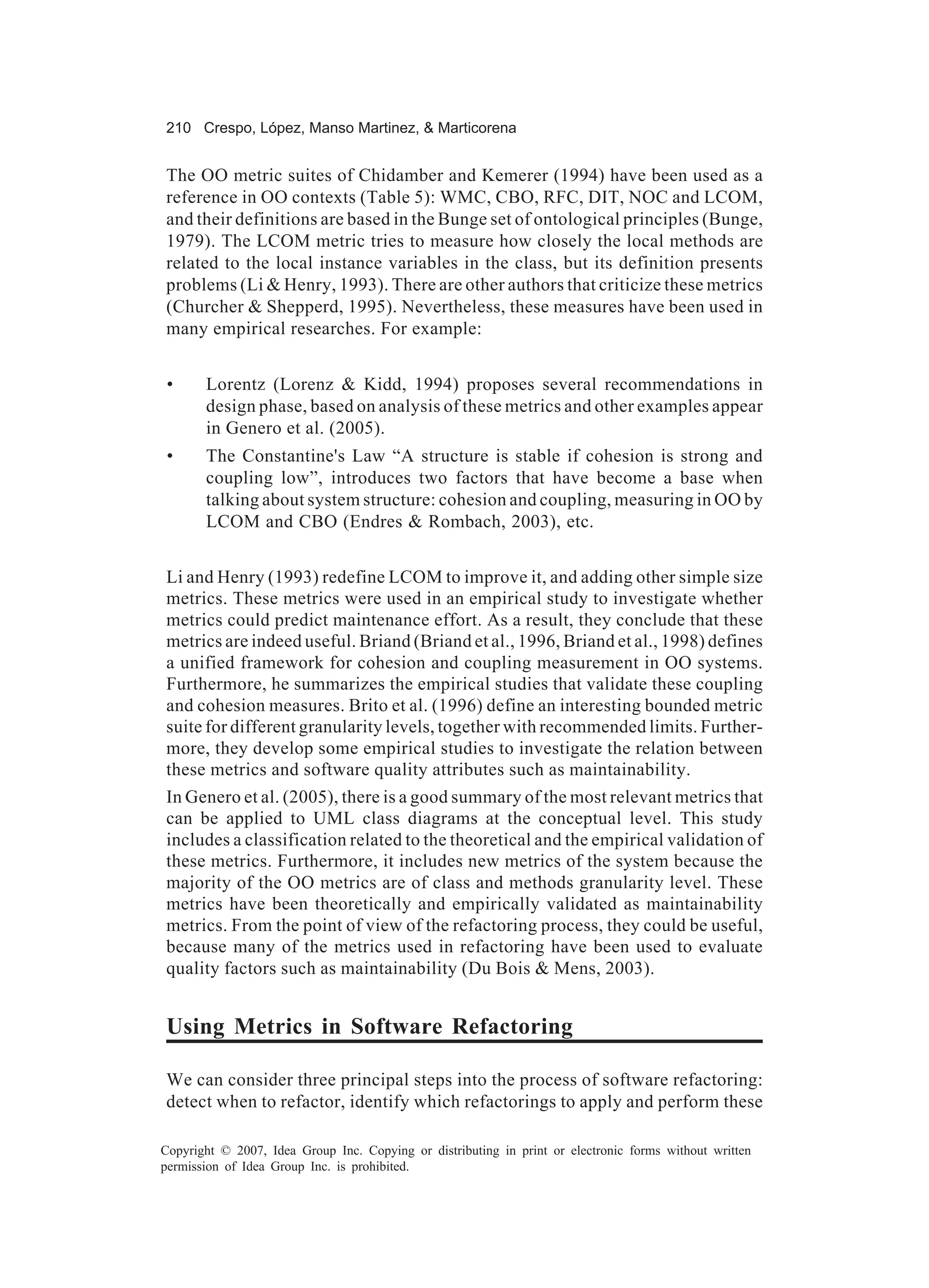210 Crespo, López, Manso Martinez, & Marticorena


The OO metric suites of Chidamber and Kemerer (1994) have been used as a
reference in OO contexts (Table 5): WMC, CBO, RFC, DIT, NOC and LCOM,
and their definitions are based in the Bunge set of ontological principles (Bunge,
1979). The LCOM metric tries to measure how closely the local methods are
related to the local instance variables in the class, but its definition presents
problems (Li & Henry, 1993). There are other authors that criticize these metrics
(Churcher & Shepperd, 1995). Nevertheless, these measures have been used in
many empirical researches. For example:


 •     Lorentz (Lorenz & Kidd, 1994) proposes several recommendations in
       design phase, based on analysis of these metrics and other examples appear
       in Genero et al. (2005).
 •     The Constantine's Law “A structure is stable if cohesion is strong and
       coupling low”, introduces two factors that have become a base when
       talking about system structure: cohesion and coupling, measuring in OO by
       LCOM and CBO (Endres & Rombach, 2003), etc.


Li and Henry (1993) redefine LCOM to improve it, and adding other simple size
metrics. These metrics were used in an empirical study to investigate whether
metrics could predict maintenance effort. As a result, they conclude that these
metrics are indeed useful. Briand (Briand et al., 1996, Briand et al., 1998) defines
a unified framework for cohesion and coupling measurement in OO systems.
Furthermore, he summarizes the empirical studies that validate these coupling
and cohesion measures. Brito et al. (1996) define an interesting bounded metric
suite for different granularity levels, together with recommended limits. Further-
more, they develop some empirical studies to investigate the relation between
these metrics and software quality attributes such as maintainability.
In Genero et al. (2005), there is a good summary of the most relevant metrics that
can be applied to UML class diagrams at the conceptual level. This study
includes a classification related to the theoretical and the empirical validation of
these metrics. Furthermore, it includes new metrics of the system because the
majority of the OO metrics are of class and methods granularity level. These
metrics have been theoretically and empirically validated as maintainability
metrics. From the point of view of the refactoring process, they could be useful,
because many of the metrics used in refactoring have been used to evaluate
quality factors such as maintainability (Du Bois & Mens, 2003).


Using Metrics in Software Refactoring

We can consider three principal steps into the process of software refactoring:
detect when to refactor, identify which refactorings to apply and perform these

Copyright © 2007, Idea Group Inc. Copying or distributing in print or electronic forms without written
permission of Idea Group Inc. is prohibited.
 
