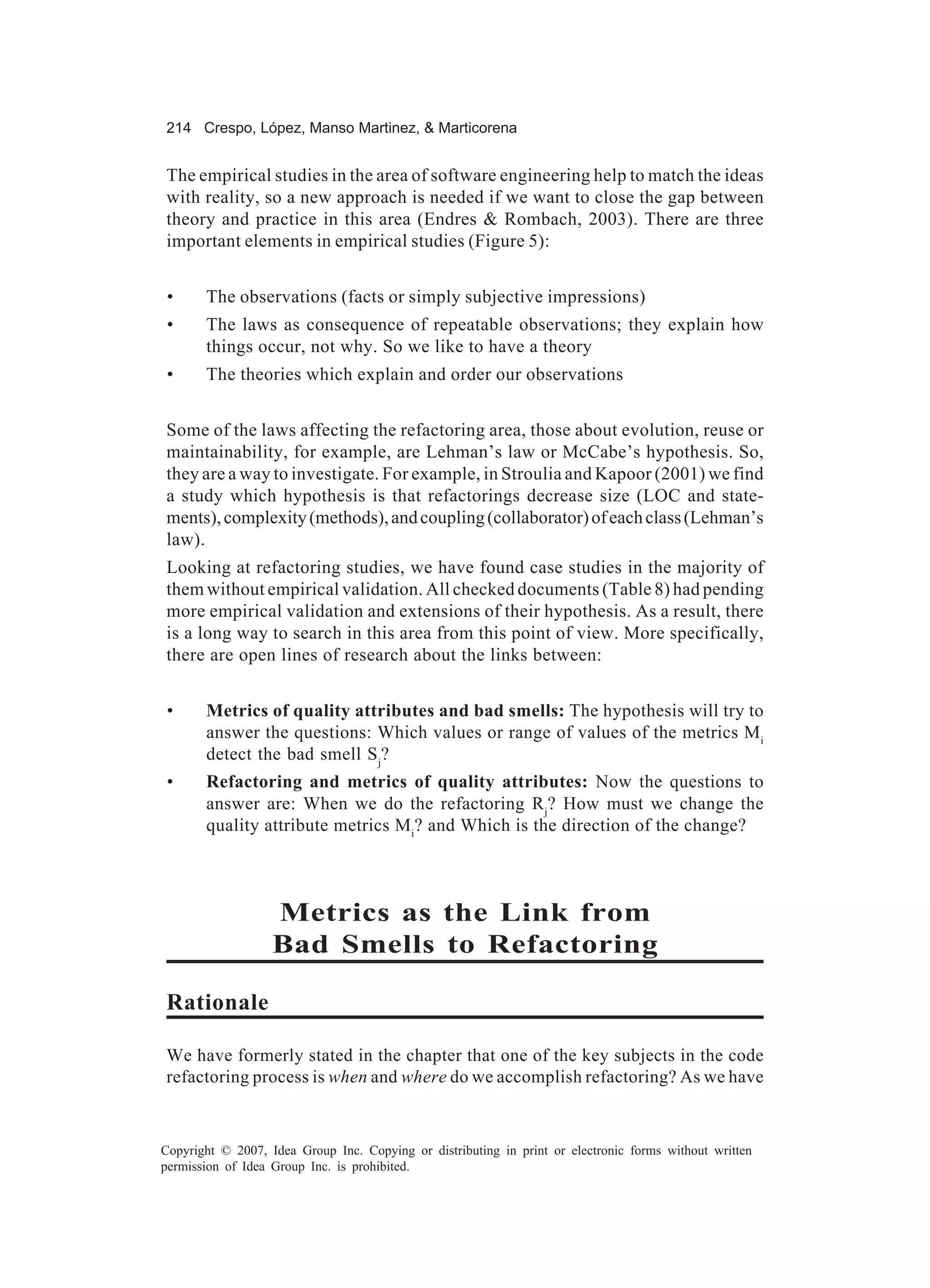 214 Crespo, López, Manso Martinez, & Marticorena


The empirical studies in the area of software engineering help to match the ideas
with reality, so a new approach is needed if we want to close the gap between
theory and practice in this area (Endres & Rombach, 2003). There are three
important elements in empirical studies (Figure 5):


 •     The observations (facts or simply subjective impressions)
 •     The laws as consequence of repeatable observations; they explain how
       things occur, not why. So we like to have a theory
 •     The theories which explain and order our observations


Some of the laws affecting the refactoring area, those about evolution, reuse or
maintainability, for example, are Lehman’s law or McCabe’s hypothesis. So,
they are a way to investigate. For example, in Stroulia and Kapoor (2001) we find
a study which hypothesis is that refactorings decrease size (LOC and state-
ments), complexity (methods), and coupling (collaborator) of each class (Lehman’s
law).
Looking at refactoring studies, we have found case studies in the majority of
them without empirical validation. All checked documents (Table 8) had pending
more empirical validation and extensions of their hypothesis. As a result, there
is a long way to search in this area from this point of view. More specifically,
there are open lines of research about the links between:


 •     Metrics of quality attributes and bad smells: The hypothesis will try to
       answer the questions: Which values or range of values of the metrics Mi
       detect the bad smell S j?
 •     Refactoring and metrics of quality attributes: Now the questions to
       answer are: When we do the refactoring Rj? How must we change the
       quality attribute metrics Mi? and Which is the direction of the change?



                   Metrics as the Link from
                   Bad Smells to Refactoring

Rationale

We have formerly stated in the chapter that one of the key subjects in the code
refactoring process is when and where do we accomplish refactoring? As we have



Copyright © 2007, Idea Group Inc. Copying or distributing in print or electronic forms without written
permission of Idea Group Inc. is prohibited.
 