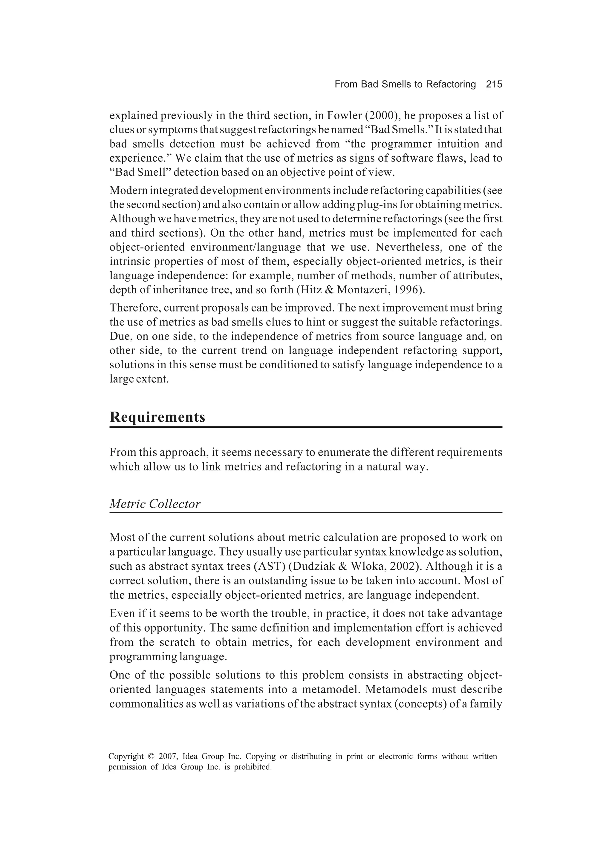From Bad Smells to Refactoring          215


explained previously in the third section, in Fowler (2000), he proposes a list of
clues or symptoms that suggest refactorings be named “Bad Smells.” It is stated that
bad smells detection must be achieved from “the programmer intuition and
experience.” We claim that the use of metrics as signs of software flaws, lead to
“Bad Smell” detection based on an objective point of view.
Modern integrated development environments include refactoring capabilities (see
the second section) and also contain or allow adding plug-ins for obtaining metrics.
Although we have metrics, they are not used to determine refactorings (see the first
and third sections). On the other hand, metrics must be implemented for each
object-oriented environment/language that we use. Nevertheless, one of the
intrinsic properties of most of them, especially object-oriented metrics, is their
language independence: for example, number of methods, number of attributes,
depth of inheritance tree, and so forth (Hitz & Montazeri, 1996).
Therefore, current proposals can be improved. The next improvement must bring
the use of metrics as bad smells clues to hint or suggest the suitable refactorings.
Due, on one side, to the independence of metrics from source language and, on
other side, to the current trend on language independent refactoring support,
solutions in this sense must be conditioned to satisfy language independence to a
large extent.


Requirements

From this approach, it seems necessary to enumerate the different requirements
which allow us to link metrics and refactoring in a natural way.


Metric Collector

Most of the current solutions about metric calculation are proposed to work on
a particular language. They usually use particular syntax knowledge as solution,
such as abstract syntax trees (AST) (Dudziak & Wloka, 2002). Although it is a
correct solution, there is an outstanding issue to be taken into account. Most of
the metrics, especially object-oriented metrics, are language independent.
Even if it seems to be worth the trouble, in practice, it does not take advantage
of this opportunity. The same definition and implementation effort is achieved
from the scratch to obtain metrics, for each development environment and
programming language.
One of the possible solutions to this problem consists in abstracting object-
oriented languages statements into a metamodel. Metamodels must describe
commonalities as well as variations of the abstract syntax (concepts) of a family



Copyright © 2007, Idea Group Inc. Copying or distributing in print or electronic forms without written
permission of Idea Group Inc. is prohibited.
 