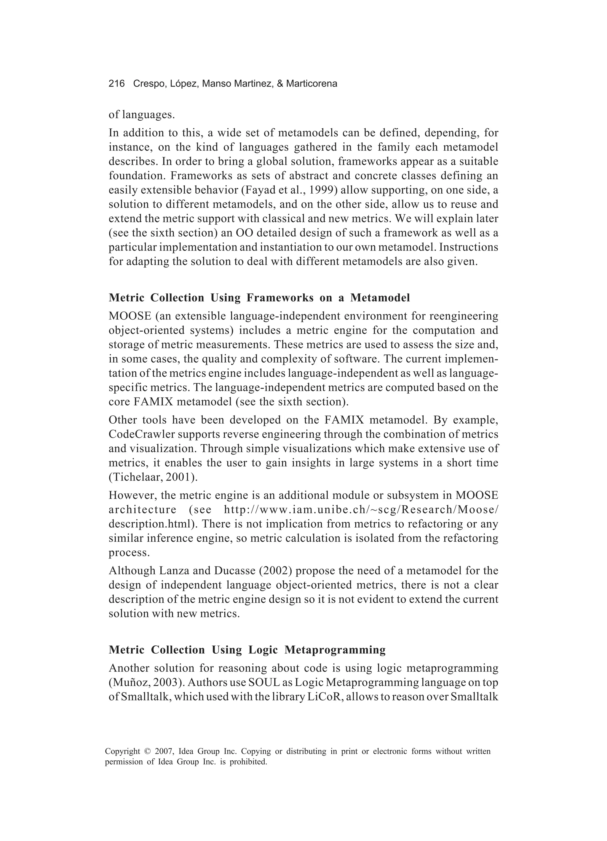 216 Crespo, López, Manso Martinez, & Marticorena


of languages.
In addition to this, a wide set of metamodels can be defined, depending, for
instance, on the kind of languages gathered in the family each metamodel
describes. In order to bring a global solution, frameworks appear as a suitable
foundation. Frameworks as sets of abstract and concrete classes defining an
easily extensible behavior (Fayad et al., 1999) allow supporting, on one side, a
solution to different metamodels, and on the other side, allow us to reuse and
extend the metric support with classical and new metrics. We will explain later
(see the sixth section) an OO detailed design of such a framework as well as a
particular implementation and instantiation to our own metamodel. Instructions
for adapting the solution to deal with different metamodels are also given.


Metric Collection Using Frameworks on a Metamodel
MOOSE (an extensible language-independent environment for reengineering
object-oriented systems) includes a metric engine for the computation and
storage of metric measurements. These metrics are used to assess the size and,
in some cases, the quality and complexity of software. The current implemen-
tation of the metrics engine includes language-independent as well as language-
specific metrics. The language-independent metrics are computed based on the
core FAMIX metamodel (see the sixth section).
Other tools have been developed on the FAMIX metamodel. By example,
CodeCrawler supports reverse engineering through the combination of metrics
and visualization. Through simple visualizations which make extensive use of
metrics, it enables the user to gain insights in large systems in a short time
(Tichelaar, 2001).
However, the metric engine is an additional module or subsystem in MOOSE
architecture (see http://www.iam.unibe.ch/~scg/Research/Moose/
description.html). There is not implication from metrics to refactoring or any
similar inference engine, so metric calculation is isolated from the refactoring
process.
Although Lanza and Ducasse (2002) propose the need of a metamodel for the
design of independent language object-oriented metrics, there is not a clear
description of the metric engine design so it is not evident to extend the current
solution with new metrics.


Metric Collection Using Logic Metaprogramming
Another solution for reasoning about code is using logic metaprogramming
(Muñoz, 2003). Authors use SOUL as Logic Metaprogramming language on top
of Smalltalk, which used with the library LiCoR, allows to reason over Smalltalk



Copyright © 2007, Idea Group Inc. Copying or distributing in print or electronic forms without written
permission of Idea Group Inc. is prohibited.
 