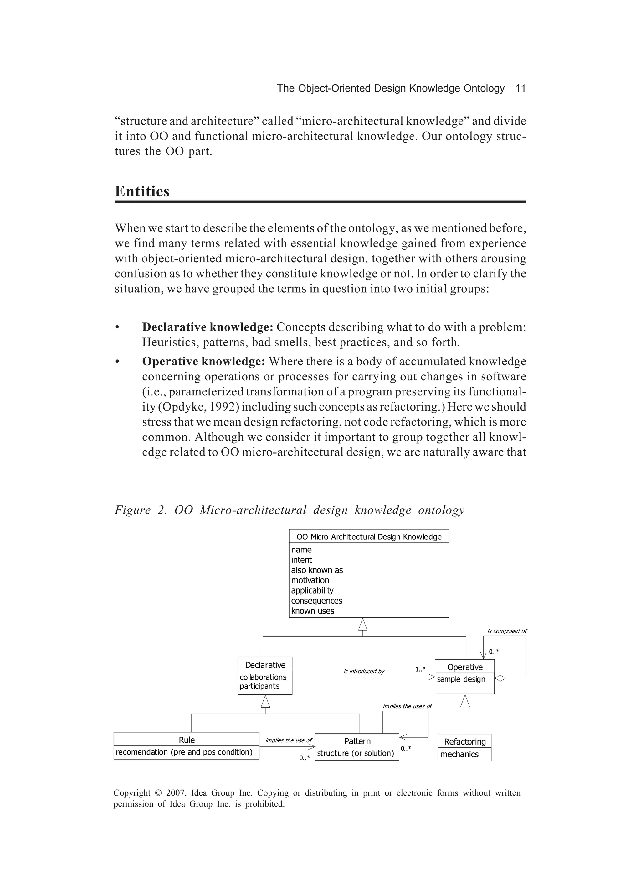 The Object-Oriented Design Knowledge Ontology 11


“structure and architecture” called “micro-architectural knowledge” and divide
it into OO and functional micro-architectural knowledge. Our ontology struc-
tures the OO part.


Entities

When we start to describe the elements of the ontology, as we mentioned before,
we find many terms related with essential knowledge gained from experience
with object-oriented micro-architectural design, together with others arousing
confusion as to whether they constitute knowledge or not. In order to clarify the
situation, we have grouped the terms in question into two initial groups:


•      Declarative knowledge: Concepts describing what to do with a problem:
       Heuristics, patterns, bad smells, best practices, and so forth.
•      Operative knowledge: Where there is a body of accumulated knowledge
       concerning operations or processes for carrying out changes in software
       (i.e., parameterized transformation of a program preserving its functional-
       ity (Opdyke, 1992) including such concepts as refactoring.) Here we should
       stress that we mean design refactoring, not code refactoring, which is more
       common. Although we consider it important to group together all knowl-
       edge related to OO micro-architectural design, we are naturally aware that



Figure 2. OO Micro-architectural design knowledge ontology

                                                    OO Micro Archit ectural Design Knowledge
                                                  name
                                                  intent
                                                  also known as
                                                  motivation
                                                  applicability
                                                  consequences
                                                  known uses

                                                                                                                         is composed of


                                                                                                                         0..*

                                   Declarative                                                   1..*      Operative
                                                                    is introduced by
                                 collaborations                                                          sample design
                                 participants

                                                                                   implies the uses of




                 Rule                   implies the use of           Pattern                              Refactoring
                                                                                          0..*
recomendation (pre and pos condition)                        structure (or solution)                     mechanics
                                                     0..*




Copyright © 2007, Idea Group Inc. Copying or distributing in print or electronic forms without written
permission of Idea Group Inc. is prohibited.
 