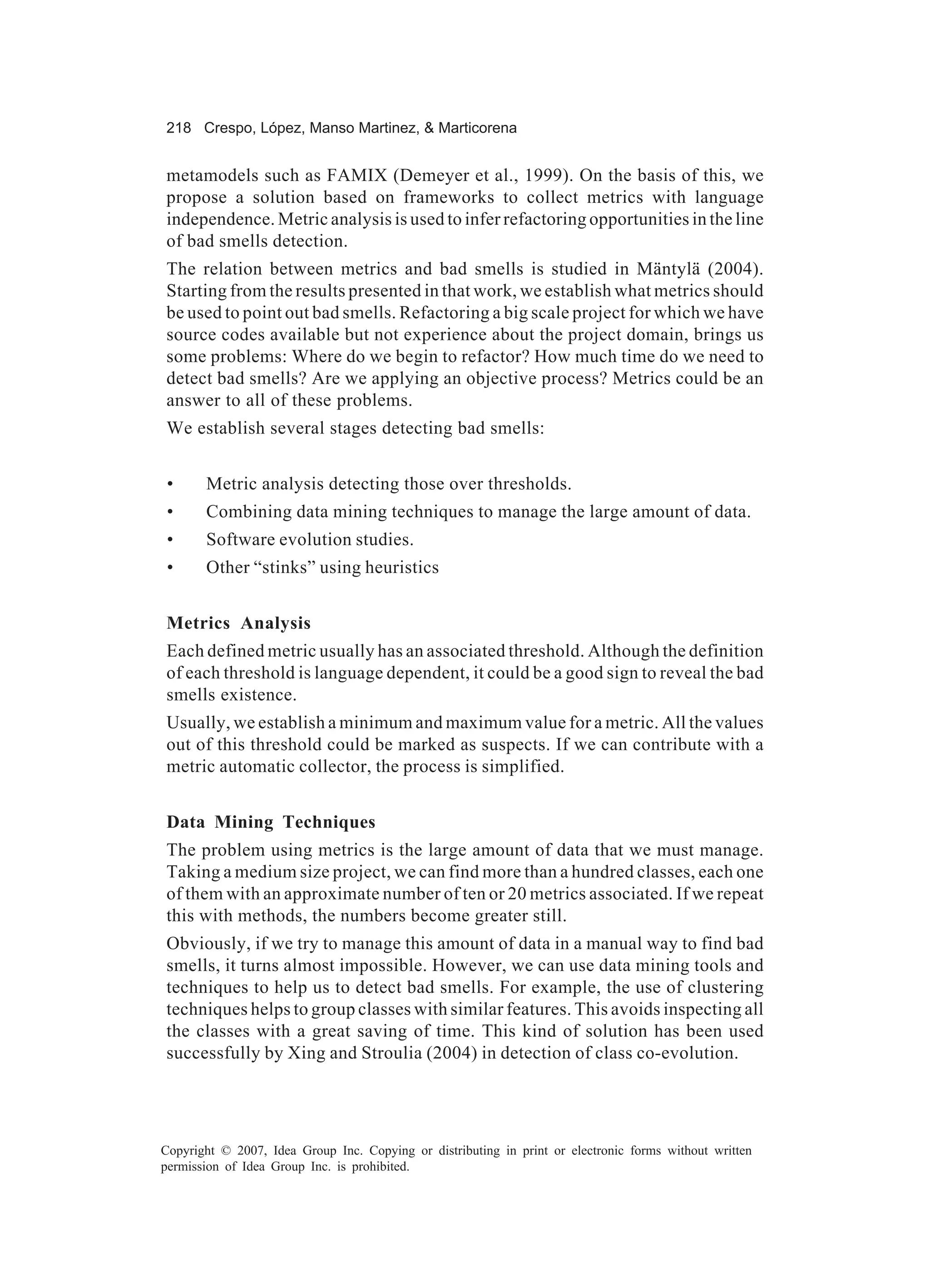 218 Crespo, López, Manso Martinez, & Marticorena


metamodels such as FAMIX (Demeyer et al., 1999). On the basis of this, we
propose a solution based on frameworks to collect metrics with language
independence. Metric analysis is used to infer refactoring opportunities in the line
of bad smells detection.
The relation between metrics and bad smells is studied in Mäntylä (2004).
Starting from the results presented in that work, we establish what metrics should
be used to point out bad smells. Refactoring a big scale project for which we have
source codes available but not experience about the project domain, brings us
some problems: Where do we begin to refactor? How much time do we need to
detect bad smells? Are we applying an objective process? Metrics could be an
answer to all of these problems.
We establish several stages detecting bad smells:


 •     Metric analysis detecting those over thresholds.
 •     Combining data mining techniques to manage the large amount of data.
 •     Software evolution studies.
 •     Other “stinks” using heuristics


Metrics Analysis
Each defined metric usually has an associated threshold. Although the definition
of each threshold is language dependent, it could be a good sign to reveal the bad
smells existence.
Usually, we establish a minimum and maximum value for a metric. All the values
out of this threshold could be marked as suspects. If we can contribute with a
metric automatic collector, the process is simplified.


Data Mining Techniques
The problem using metrics is the large amount of data that we must manage.
Taking a medium size project, we can find more than a hundred classes, each one
of them with an approximate number of ten or 20 metrics associated. If we repeat
this with methods, the numbers become greater still.
Obviously, if we try to manage this amount of data in a manual way to find bad
smells, it turns almost impossible. However, we can use data mining tools and
techniques to help us to detect bad smells. For example, the use of clustering
techniques helps to group classes with similar features. This avoids inspecting all
the classes with a great saving of time. This kind of solution has been used
successfully by Xing and Stroulia (2004) in detection of class co-evolution.




Copyright © 2007, Idea Group Inc. Copying or distributing in print or electronic forms without written
permission of Idea Group Inc. is prohibited.
 