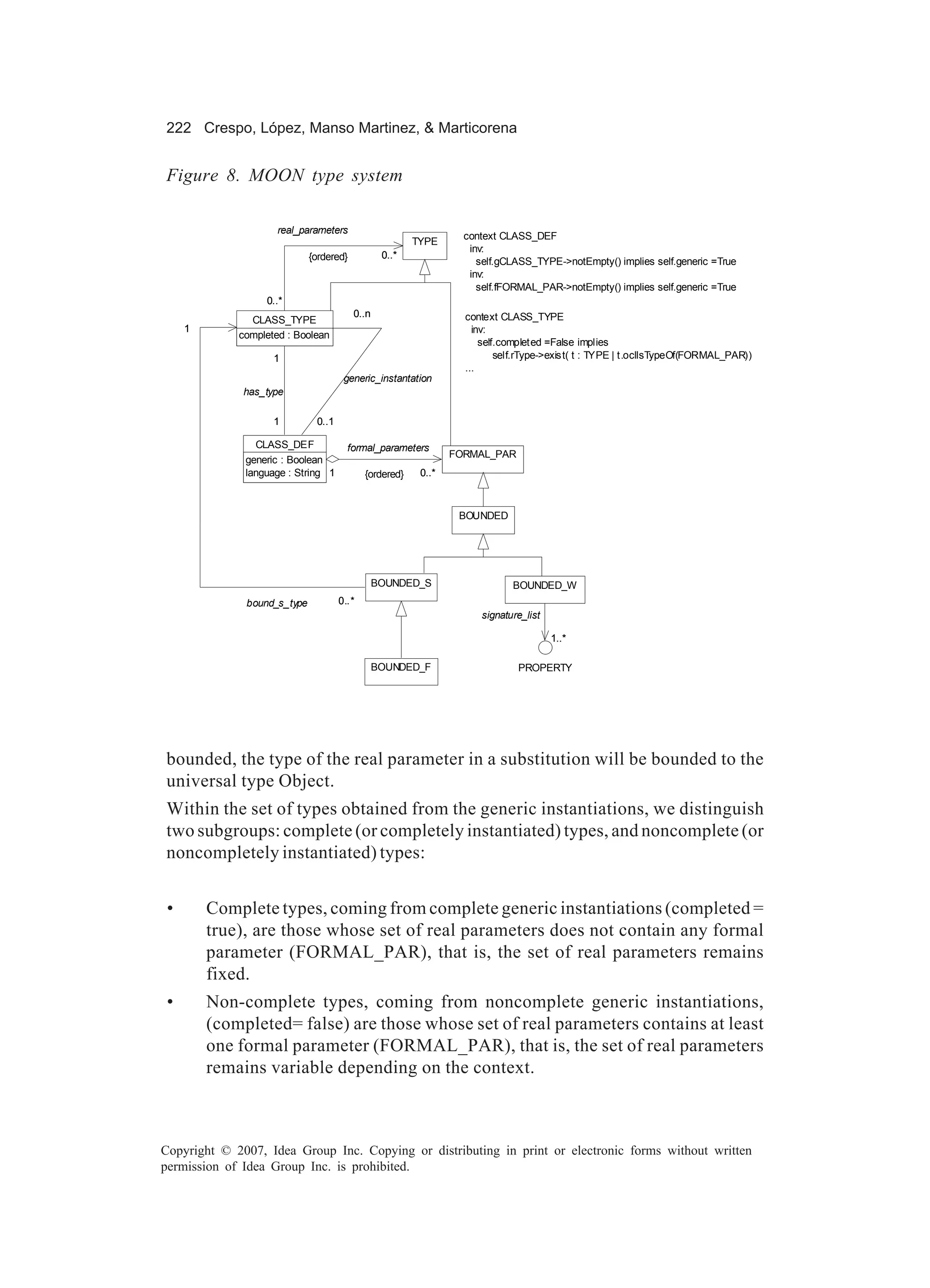 222 Crespo, López, Manso Martinez, & Marticorena


Figure 8. MOON type system

                     real_parameters
                                                                  context CLASS_DEF
                                                        TYPE
                                                                   inv:
                             {ordered}           0..*
                                                                     self.gCLASS_TYPE->notEmpty() implies self.generic =True
                                                                   inv:
                                                                     self.fFORMAL_PAR->notEmpty() implies self.generic =True
                  0..*
                                         0..n                     context CLASS_TYPE
               CLASS_TYPE
     1                                                              inv:
             completed : Boolean
                                                                      self.completed =False implies
                    1                                                     self.rType->exist( t : TYPE | t.oclIsTypeOf(FORMAL_PAR))
                                                                  ...
                                      generic_instantation
              has_type

                    1         0..1

                CLASS_DEF              formal_parameters
                                                                FORMAL_PAR
              generic : Boolean
              language : String 1           {ordered}    0..*



                                                                 BOUNDED




                                                BOUNDED_S                   BOUNDED_W
              bound_s_type           0..*
                                                                     signature_list

                                                                                      1..*

                                                BOUNDED_F                    PROPERTY




bounded, the type of the real parameter in a substitution will be bounded to the
universal type Object.
Within the set of types obtained from the generic instantiations, we distinguish
two subgroups: complete (or completely instantiated) types, and noncomplete (or
noncompletely instantiated) types:


 •       Complete types, coming from complete generic instantiations (completed =
         true), are those whose set of real parameters does not contain any formal
         parameter (FORMAL_PAR), that is, the set of real parameters remains
         fixed.
 •       Non-complete types, coming from noncomplete generic instantiations,
         (completed= false) are those whose set of real parameters contains at least
         one formal parameter (FORMAL_PAR), that is, the set of real parameters
         remains variable depending on the context.



Copyright © 2007, Idea Group Inc. Copying or distributing in print or electronic forms without written
permission of Idea Group Inc. is prohibited.
 