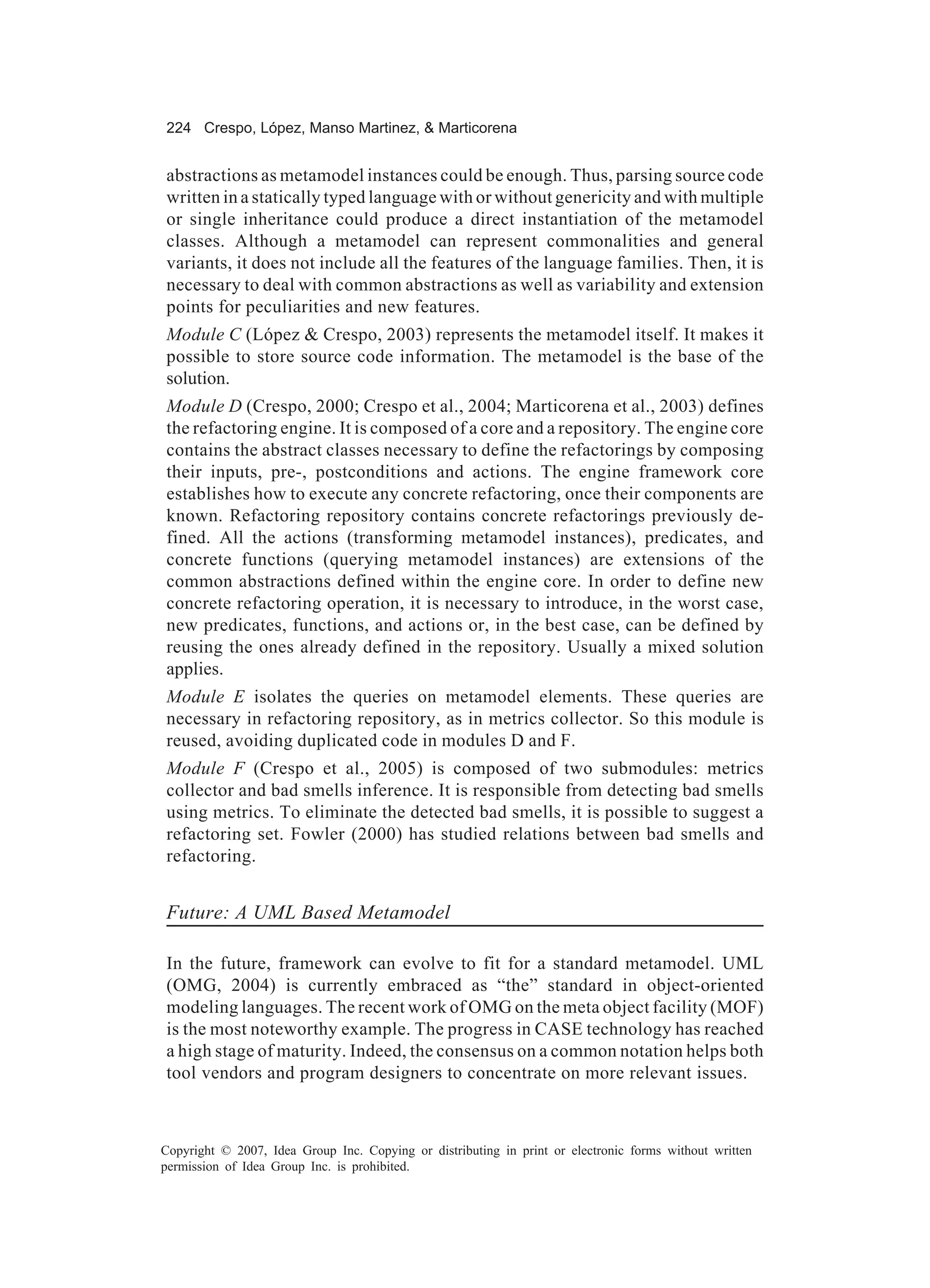 224 Crespo, López, Manso Martinez, & Marticorena


abstractions as metamodel instances could be enough. Thus, parsing source code
written in a statically typed language with or without genericity and with multiple
or single inheritance could produce a direct instantiation of the metamodel
classes. Although a metamodel can represent commonalities and general
variants, it does not include all the features of the language families. Then, it is
necessary to deal with common abstractions as well as variability and extension
points for peculiarities and new features.
Module C (López & Crespo, 2003) represents the metamodel itself. It makes it
possible to store source code information. The metamodel is the base of the
solution.
Module D (Crespo, 2000; Crespo et al., 2004; Marticorena et al., 2003) defines
the refactoring engine. It is composed of a core and a repository. The engine core
contains the abstract classes necessary to define the refactorings by composing
their inputs, pre-, postconditions and actions. The engine framework core
establishes how to execute any concrete refactoring, once their components are
known. Refactoring repository contains concrete refactorings previously de-
fined. All the actions (transforming metamodel instances), predicates, and
concrete functions (querying metamodel instances) are extensions of the
common abstractions defined within the engine core. In order to define new
concrete refactoring operation, it is necessary to introduce, in the worst case,
new predicates, functions, and actions or, in the best case, can be defined by
reusing the ones already defined in the repository. Usually a mixed solution
applies.
Module E isolates the queries on metamodel elements. These queries are
necessary in refactoring repository, as in metrics collector. So this module is
reused, avoiding duplicated code in modules D and F.
Module F (Crespo et al., 2005) is composed of two submodules: metrics
collector and bad smells inference. It is responsible from detecting bad smells
using metrics. To eliminate the detected bad smells, it is possible to suggest a
refactoring set. Fowler (2000) has studied relations between bad smells and
refactoring.


Future: A UML Based Metamodel

In the future, framework can evolve to fit for a standard metamodel. UML
(OMG, 2004) is currently embraced as “the” standard in object-oriented
modeling languages. The recent work of OMG on the meta object facility (MOF)
is the most noteworthy example. The progress in CASE technology has reached
a high stage of maturity. Indeed, the consensus on a common notation helps both
tool vendors and program designers to concentrate on more relevant issues.



Copyright © 2007, Idea Group Inc. Copying or distributing in print or electronic forms without written
permission of Idea Group Inc. is prohibited.
 