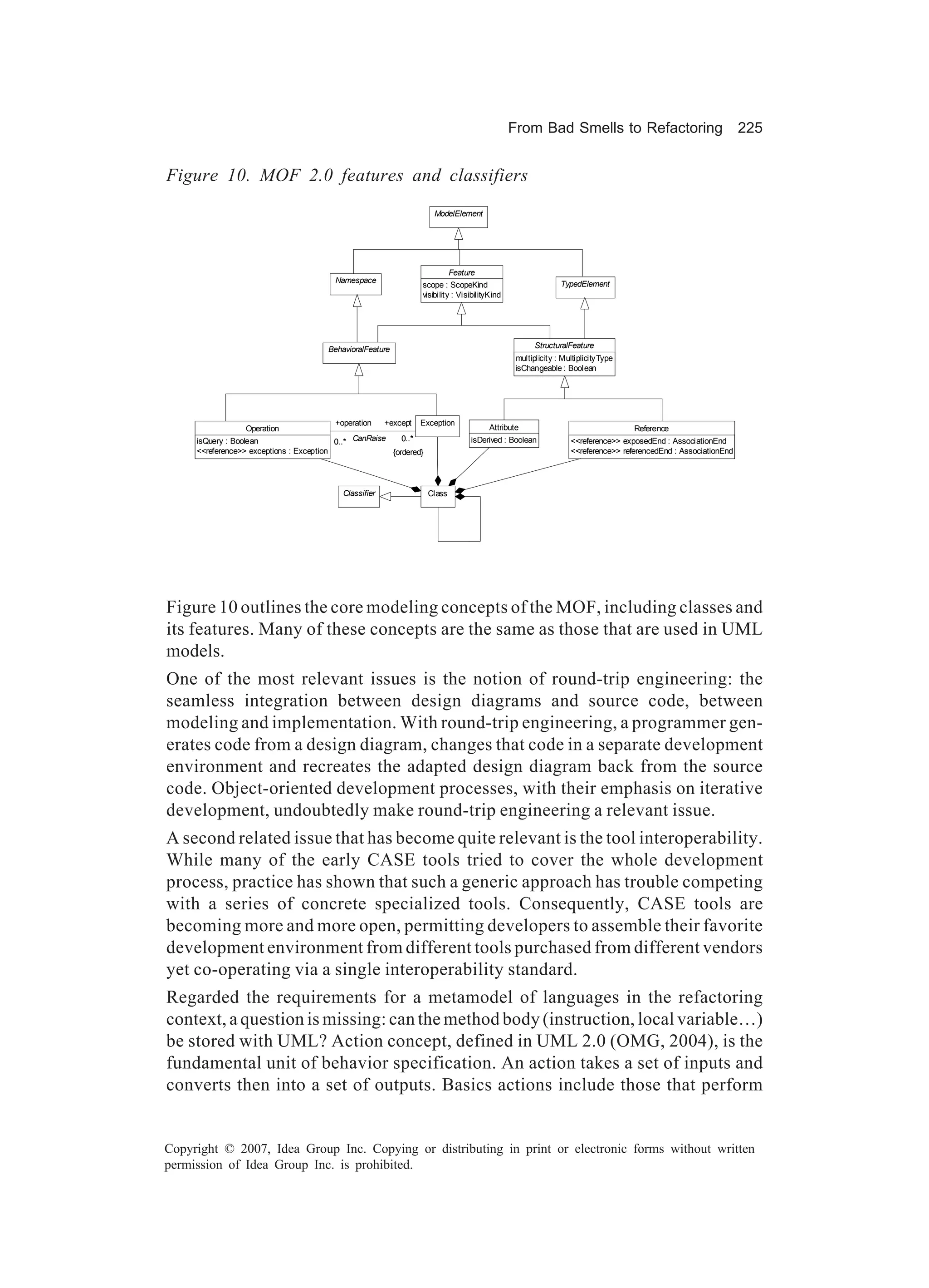 From Bad Smells to Refactoring                                   225


Figure 10. MOF 2.0 features and classifiers
                                                                   ModelElement




                                                                         Feature
                                        Namespace                                                           TypedElement
                                                               scope : ScopeKind
                                                               visibility : VisibilityKind




                                       BehavioralFeature                                            StructuralFeature
                                                                                              multiplicity : MultiplicityType
                                                                                              isChangeable : Boolean




                                          +operation   +except Exception
                   Operation                                                         Attribute                                  Reference
     isQuery : Boolean                    0..* CanRaise     0..*               isDerived : Boolean             <<reference>> exposedEnd : AssociationEnd
     <<reference>> exceptions : Exception                {ordered}                                             <<reference>> referencedEnd : AssociationEnd




                                           Classifier           Class




Figure 10 outlines the core modeling concepts of the MOF, including classes and
its features. Many of these concepts are the same as those that are used in UML
models.
One of the most relevant issues is the notion of round-trip engineering: the
seamless integration between design diagrams and source code, between
modeling and implementation. With round-trip engineering, a programmer gen-
erates code from a design diagram, changes that code in a separate development
environment and recreates the adapted design diagram back from the source
code. Object-oriented development processes, with their emphasis on iterative
development, undoubtedly make round-trip engineering a relevant issue.
A second related issue that has become quite relevant is the tool interoperability.
While many of the early CASE tools tried to cover the whole development
process, practice has shown that such a generic approach has trouble competing
with a series of concrete specialized tools. Consequently, CASE tools are
becoming more and more open, permitting developers to assemble their favorite
development environment from different tools purchased from different vendors
yet co-operating via a single interoperability standard.
Regarded the requirements for a metamodel of languages in the refactoring
context, a question is missing: can the method body (instruction, local variable…)
be stored with UML? Action concept, defined in UML 2.0 (OMG, 2004), is the
fundamental unit of behavior specification. An action takes a set of inputs and
converts then into a set of outputs. Basics actions include those that perform


Copyright © 2007, Idea Group Inc. Copying or distributing in print or electronic forms without written
permission of Idea Group Inc. is prohibited.
 