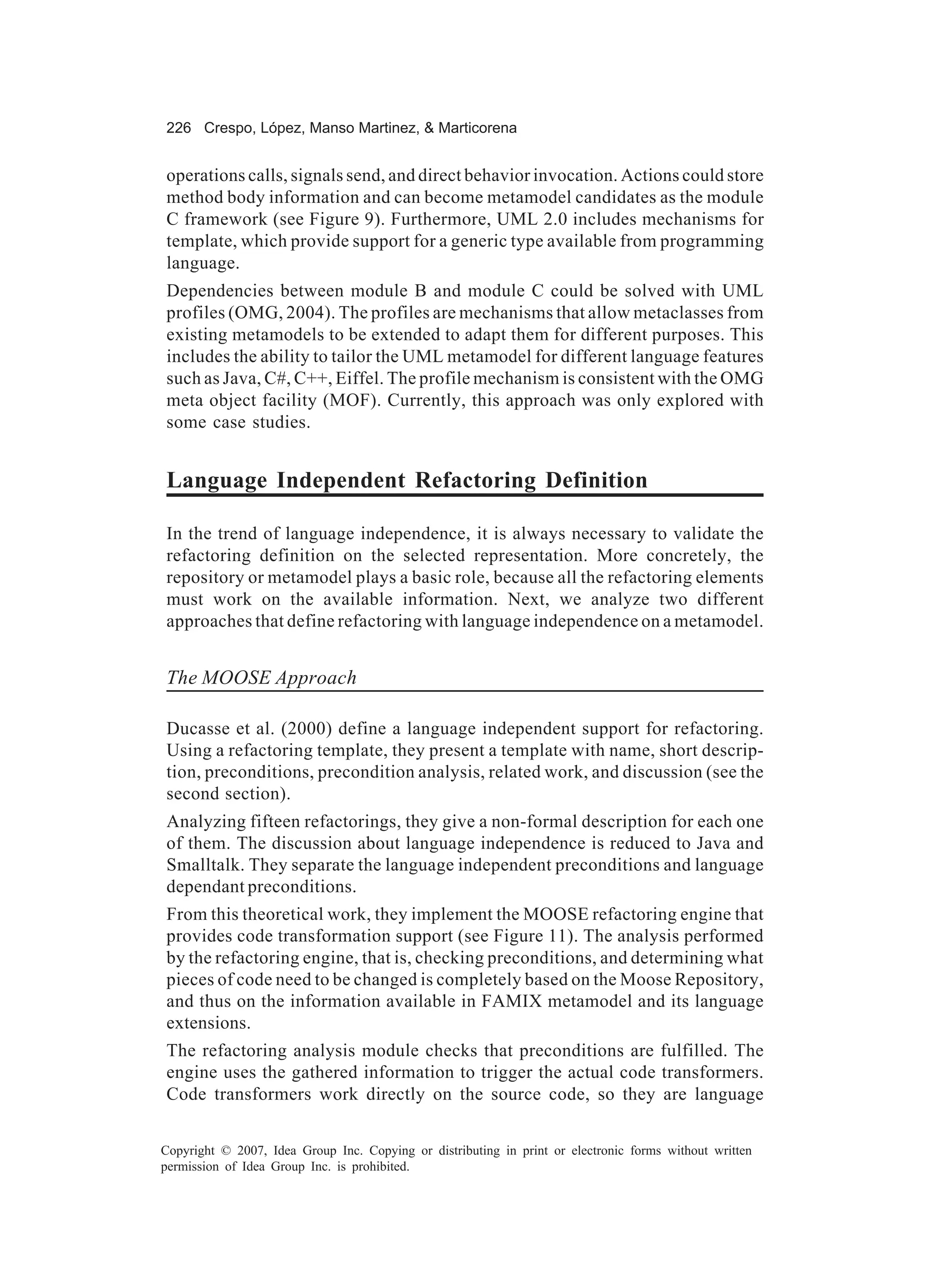 226 Crespo, López, Manso Martinez, & Marticorena


operations calls, signals send, and direct behavior invocation. Actions could store
method body information and can become metamodel candidates as the module
C framework (see Figure 9). Furthermore, UML 2.0 includes mechanisms for
template, which provide support for a generic type available from programming
language.
Dependencies between module B and module C could be solved with UML
profiles (OMG, 2004). The profiles are mechanisms that allow metaclasses from
existing metamodels to be extended to adapt them for different purposes. This
includes the ability to tailor the UML metamodel for different language features
such as Java, C#, C++, Eiffel. The profile mechanism is consistent with the OMG
meta object facility (MOF). Currently, this approach was only explored with
some case studies.


Language Independent Refactoring Definition

In the trend of language independence, it is always necessary to validate the
refactoring definition on the selected representation. More concretely, the
repository or metamodel plays a basic role, because all the refactoring elements
must work on the available information. Next, we analyze two different
approaches that define refactoring with language independence on a metamodel.


The MOOSE Approach

Ducasse et al. (2000) define a language independent support for refactoring.
Using a refactoring template, they present a template with name, short descrip-
tion, preconditions, precondition analysis, related work, and discussion (see the
second section).
Analyzing fifteen refactorings, they give a non-formal description for each one
of them. The discussion about language independence is reduced to Java and
Smalltalk. They separate the language independent preconditions and language
dependant preconditions.
From this theoretical work, they implement the MOOSE refactoring engine that
provides code transformation support (see Figure 11). The analysis performed
by the refactoring engine, that is, checking preconditions, and determining what
pieces of code need to be changed is completely based on the Moose Repository,
and thus on the information available in FAMIX metamodel and its language
extensions.
The refactoring analysis module checks that preconditions are fulfilled. The
engine uses the gathered information to trigger the actual code transformers.
Code transformers work directly on the source code, so they are language


Copyright © 2007, Idea Group Inc. Copying or distributing in print or electronic forms without written
permission of Idea Group Inc. is prohibited.
 