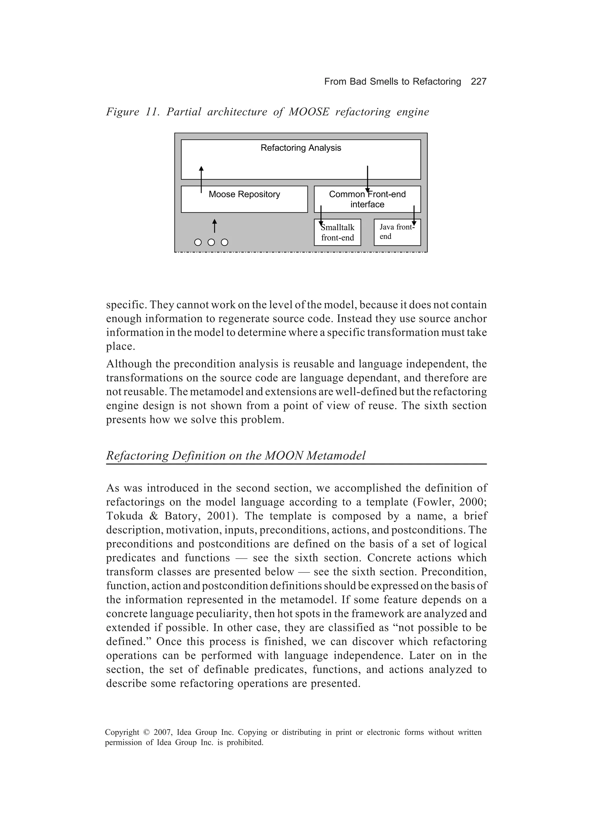 From Bad Smells to Refactoring          227


Figure 11. Partial architecture of MOOSE refactoring engine


                                          Refactoring Analysis




                            Moose Repository                Common Front-end
                                                               interface

                                                          Smalltalk       Java front-
                                                          front-end       end




specific. They cannot work on the level of the model, because it does not contain
enough information to regenerate source code. Instead they use source anchor
information in the model to determine where a specific transformation must take
place.
Although the precondition analysis is reusable and language independent, the
transformations on the source code are language dependant, and therefore are
not reusable. The metamodel and extensions are well-defined but the refactoring
engine design is not shown from a point of view of reuse. The sixth section
presents how we solve this problem.


Refactoring Definition on the MOON Metamodel

As was introduced in the second section, we accomplished the definition of
refactorings on the model language according to a template (Fowler, 2000;
Tokuda & Batory, 2001). The template is composed by a name, a brief
description, motivation, inputs, preconditions, actions, and postconditions. The
preconditions and postconditions are defined on the basis of a set of logical
predicates and functions — see the sixth section. Concrete actions which
transform classes are presented below — see the sixth section. Precondition,
function, action and postcondition definitions should be expressed on the basis of
the information represented in the metamodel. If some feature depends on a
concrete language peculiarity, then hot spots in the framework are analyzed and
extended if possible. In other case, they are classified as “not possible to be
defined.” Once this process is finished, we can discover which refactoring
operations can be performed with language independence. Later on in the
section, the set of definable predicates, functions, and actions analyzed to
describe some refactoring operations are presented.



Copyright © 2007, Idea Group Inc. Copying or distributing in print or electronic forms without written
permission of Idea Group Inc. is prohibited.
 