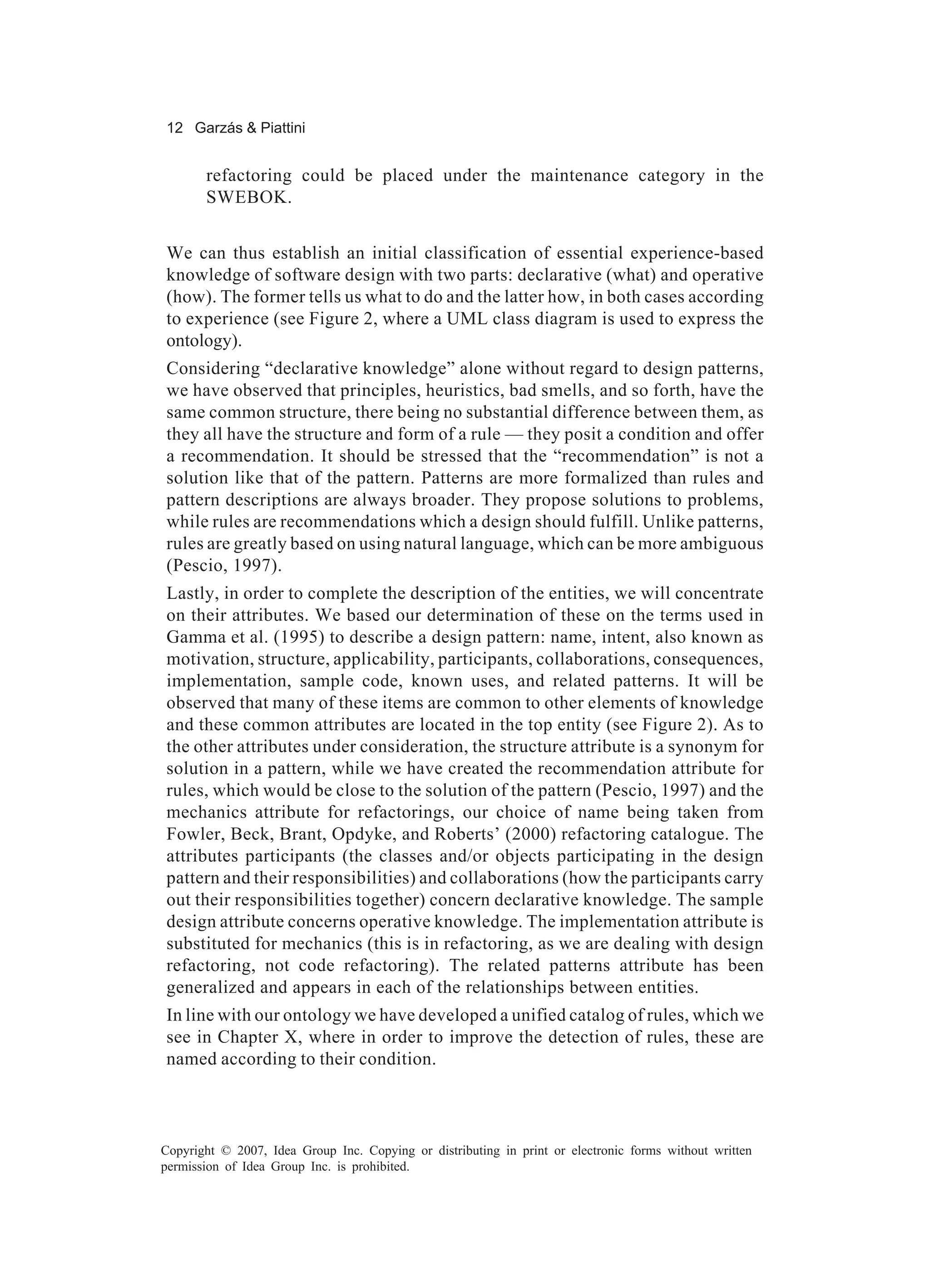 12 Garzás & Piattini


       refactoring could be placed under the maintenance category in the
       SWEBOK.


We can thus establish an initial classification of essential experience-based
knowledge of software design with two parts: declarative (what) and operative
(how). The former tells us what to do and the latter how, in both cases according
to experience (see Figure 2, where a UML class diagram is used to express the
ontology).
Considering “declarative knowledge” alone without regard to design patterns,
we have observed that principles, heuristics, bad smells, and so forth, have the
same common structure, there being no substantial difference between them, as
they all have the structure and form of a rule — they posit a condition and offer
a recommendation. It should be stressed that the “recommendation” is not a
solution like that of the pattern. Patterns are more formalized than rules and
pattern descriptions are always broader. They propose solutions to problems,
while rules are recommendations which a design should fulfill. Unlike patterns,
rules are greatly based on using natural language, which can be more ambiguous
(Pescio, 1997).
Lastly, in order to complete the description of the entities, we will concentrate
on their attributes. We based our determination of these on the terms used in
Gamma et al. (1995) to describe a design pattern: name, intent, also known as
motivation, structure, applicability, participants, collaborations, consequences,
implementation, sample code, known uses, and related patterns. It will be
observed that many of these items are common to other elements of knowledge
and these common attributes are located in the top entity (see Figure 2). As to
the other attributes under consideration, the structure attribute is a synonym for
solution in a pattern, while we have created the recommendation attribute for
rules, which would be close to the solution of the pattern (Pescio, 1997) and the
mechanics attribute for refactorings, our choice of name being taken from
Fowler, Beck, Brant, Opdyke, and Roberts’ (2000) refactoring catalogue. The
attributes participants (the classes and/or objects participating in the design
pattern and their responsibilities) and collaborations (how the participants carry
out their responsibilities together) concern declarative knowledge. The sample
design attribute concerns operative knowledge. The implementation attribute is
substituted for mechanics (this is in refactoring, as we are dealing with design
refactoring, not code refactoring). The related patterns attribute has been
generalized and appears in each of the relationships between entities.
In line with our ontology we have developed a unified catalog of rules, which we
see in Chapter X, where in order to improve the detection of rules, these are
named according to their condition.



Copyright © 2007, Idea Group Inc. Copying or distributing in print or electronic forms without written
permission of Idea Group Inc. is prohibited.
 