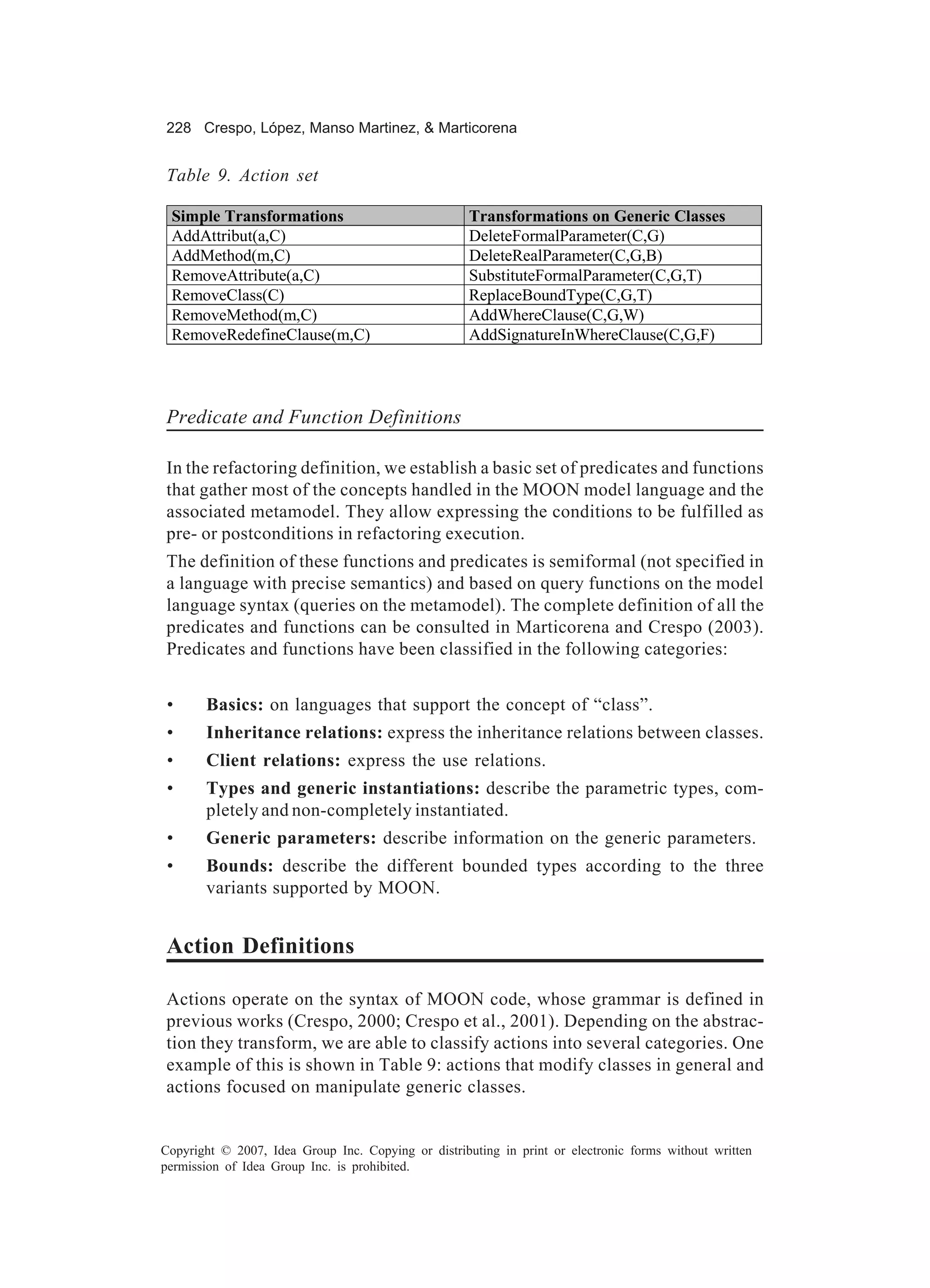 228 Crespo, López, Manso Martinez, & Marticorena


Table 9. Action set

 Simple Transformations                              Transformations on Generic Classes
 AddAttribut(a,C)                                    DeleteFormalParameter(C,G)
 AddMethod(m,C)                                      DeleteRealParameter(C,G,B)
 RemoveAttribute(a,C)                                SubstituteFormalParameter(C,G,T)
 RemoveClass(C)                                      ReplaceBoundType(C,G,T)
 RemoveMethod(m,C)                                   AddWhereClause(C,G,W)
 RemoveRedefineClause(m,C)                           AddSignatureInWhereClause(C,G,F)




Predicate and Function Definitions

In the refactoring definition, we establish a basic set of predicates and functions
that gather most of the concepts handled in the MOON model language and the
associated metamodel. They allow expressing the conditions to be fulfilled as
pre- or postconditions in refactoring execution.
The definition of these functions and predicates is semiformal (not specified in
a language with precise semantics) and based on query functions on the model
language syntax (queries on the metamodel). The complete definition of all the
predicates and functions can be consulted in Marticorena and Crespo (2003).
Predicates and functions have been classified in the following categories:


 •     Basics: on languages that support the concept of “class”.
 •     Inheritance relations: express the inheritance relations between classes.
 •     Client relations: express the use relations.
 •     Types and generic instantiations: describe the parametric types, com-
       pletely and non-completely instantiated.
 •     Generic parameters: describe information on the generic parameters.
 •     Bounds: describe the different bounded types according to the three
       variants supported by MOON.


Action Definitions

Actions operate on the syntax of MOON code, whose grammar is defined in
previous works (Crespo, 2000; Crespo et al., 2001). Depending on the abstrac-
tion they transform, we are able to classify actions into several categories. One
example of this is shown in Table 9: actions that modify classes in general and
actions focused on manipulate generic classes.


Copyright © 2007, Idea Group Inc. Copying or distributing in print or electronic forms without written
permission of Idea Group Inc. is prohibited.
 