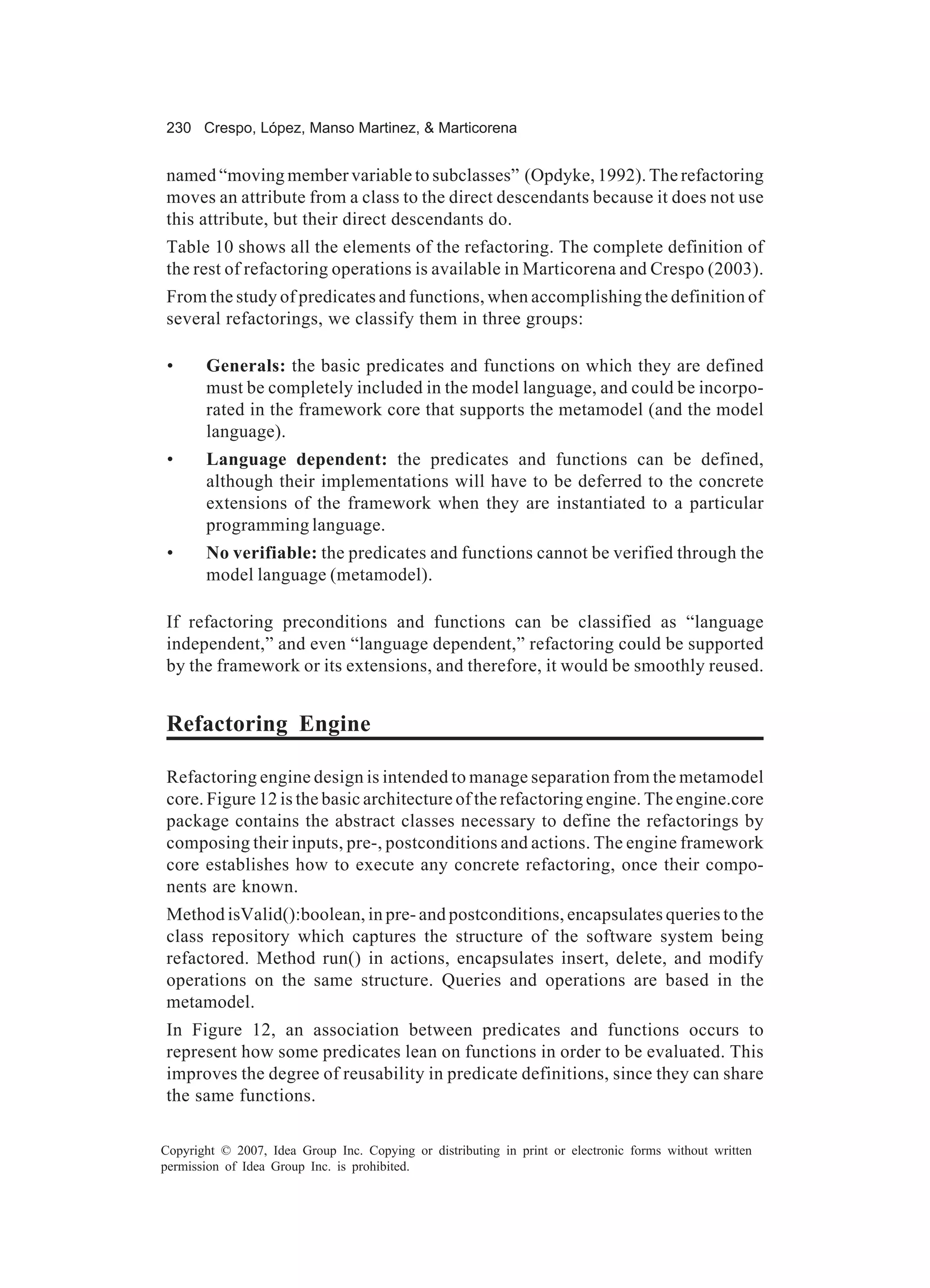 230 Crespo, López, Manso Martinez, & Marticorena


named “moving member variable to subclasses” (Opdyke, 1992). The refactoring
moves an attribute from a class to the direct descendants because it does not use
this attribute, but their direct descendants do.
Table 10 shows all the elements of the refactoring. The complete definition of
the rest of refactoring operations is available in Marticorena and Crespo (2003).
From the study of predicates and functions, when accomplishing the definition of
several refactorings, we classify them in three groups:

 •     Generals: the basic predicates and functions on which they are defined
       must be completely included in the model language, and could be incorpo-
       rated in the framework core that supports the metamodel (and the model
       language).
 •     Language dependent: the predicates and functions can be defined,
       although their implementations will have to be deferred to the concrete
       extensions of the framework when they are instantiated to a particular
       programming language.
 •     No verifiable: the predicates and functions cannot be verified through the
       model language (metamodel).

If refactoring preconditions and functions can be classified as “language
independent,” and even “language dependent,” refactoring could be supported
by the framework or its extensions, and therefore, it would be smoothly reused.


Refactoring Engine

Refactoring engine design is intended to manage separation from the metamodel
core. Figure 12 is the basic architecture of the refactoring engine. The engine.core
package contains the abstract classes necessary to define the refactorings by
composing their inputs, pre-, postconditions and actions. The engine framework
core establishes how to execute any concrete refactoring, once their compo-
nents are known.
Method isValid():boolean, in pre- and postconditions, encapsulates queries to the
class repository which captures the structure of the software system being
refactored. Method run() in actions, encapsulates insert, delete, and modify
operations on the same structure. Queries and operations are based in the
metamodel.
In Figure 12, an association between predicates and functions occurs to
represent how some predicates lean on functions in order to be evaluated. This
improves the degree of reusability in predicate definitions, since they can share
the same functions.

Copyright © 2007, Idea Group Inc. Copying or distributing in print or electronic forms without written
permission of Idea Group Inc. is prohibited.
 