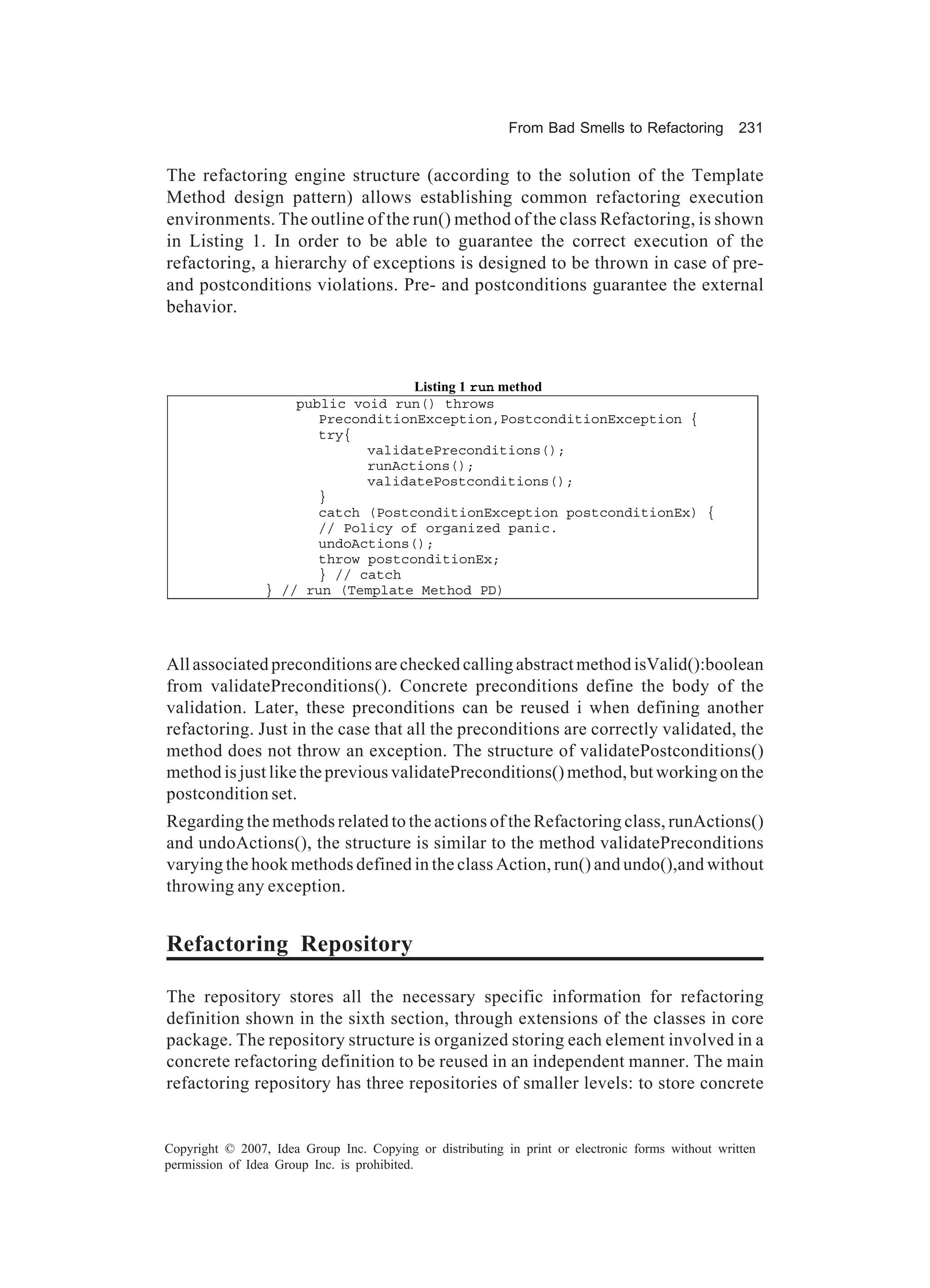From Bad Smells to Refactoring          231


The refactoring engine structure (according to the solution of the Template
Method design pattern) allows establishing common refactoring execution
environments. The outline of the run() method of the class Refactoring, is shown
in Listing 1. In order to be able to guarantee the correct execution of the
refactoring, a hierarchy of exceptions is designed to be thrown in case of pre-
and postconditions violations. Pre- and postconditions guarantee the external
behavior.



                                    Listing 1 run method
                     public void run() throws
                        PreconditionException,PostconditionException {
                        try{
                              validatePreconditions();
                              runActions();
                              validatePostconditions();
                        }
                        catch (PostconditionException postconditionEx) {
                        // Policy of organized panic.
                        undoActions();
                        throw postconditionEx;
                        } // catch
                 } // run (Template Method PD)




All associated preconditions are checked calling abstract method isValid():boolean
from validatePreconditions(). Concrete preconditions define the body of the
validation. Later, these preconditions can be reused i when defining another
refactoring. Just in the case that all the preconditions are correctly validated, the
method does not throw an exception. The structure of validatePostconditions()
method is just like the previous validatePreconditions() method, but working on the
postcondition set.
Regarding the methods related to the actions of the Refactoring class, runActions()
and undoActions(), the structure is similar to the method validatePreconditions
varying the hook methods defined in the class Action, run() and undo(),and without
throwing any exception.


Refactoring Repository

The repository stores all the necessary specific information for refactoring
definition shown in the sixth section, through extensions of the classes in core
package. The repository structure is organized storing each element involved in a
concrete refactoring definition to be reused in an independent manner. The main
refactoring repository has three repositories of smaller levels: to store concrete


Copyright © 2007, Idea Group Inc. Copying or distributing in print or electronic forms without written
permission of Idea Group Inc. is prohibited.
 