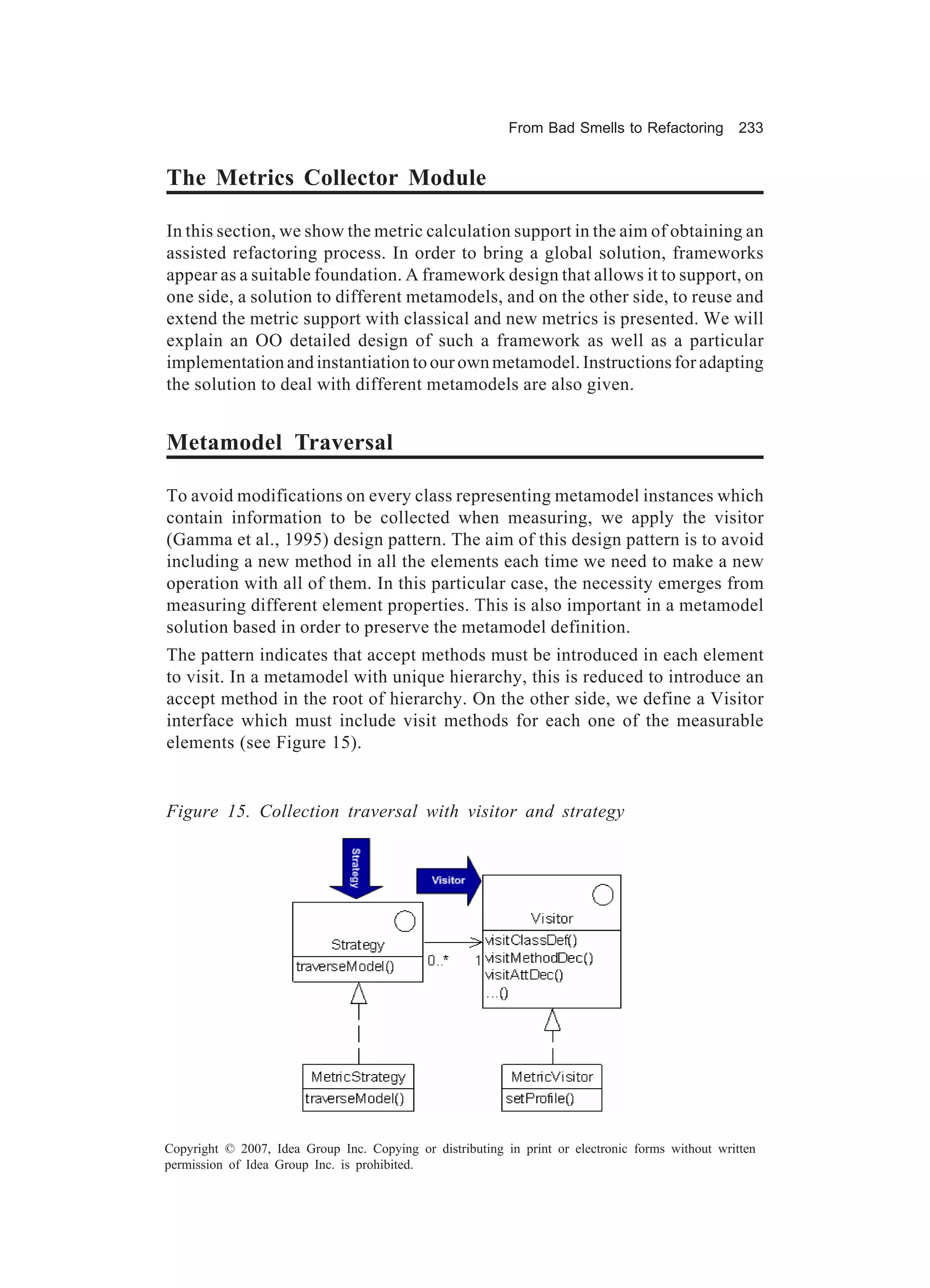 From Bad Smells to Refactoring          233


The Metrics Collector Module

In this section, we show the metric calculation support in the aim of obtaining an
assisted refactoring process. In order to bring a global solution, frameworks
appear as a suitable foundation. A framework design that allows it to support, on
one side, a solution to different metamodels, and on the other side, to reuse and
extend the metric support with classical and new metrics is presented. We will
explain an OO detailed design of such a framework as well as a particular
implementation and instantiation to our own metamodel. Instructions for adapting
the solution to deal with different metamodels are also given.


Metamodel Traversal

To avoid modifications on every class representing metamodel instances which
contain information to be collected when measuring, we apply the visitor
(Gamma et al., 1995) design pattern. The aim of this design pattern is to avoid
including a new method in all the elements each time we need to make a new
operation with all of them. In this particular case, the necessity emerges from
measuring different element properties. This is also important in a metamodel
solution based in order to preserve the metamodel definition.
The pattern indicates that accept methods must be introduced in each element
to visit. In a metamodel with unique hierarchy, this is reduced to introduce an
accept method in the root of hierarchy. On the other side, we define a Visitor
interface which must include visit methods for each one of the measurable
elements (see Figure 15).


Figure 15. Collection traversal with visitor and strategy




Copyright © 2007, Idea Group Inc. Copying or distributing in print or electronic forms without written
permission of Idea Group Inc. is prohibited.
 