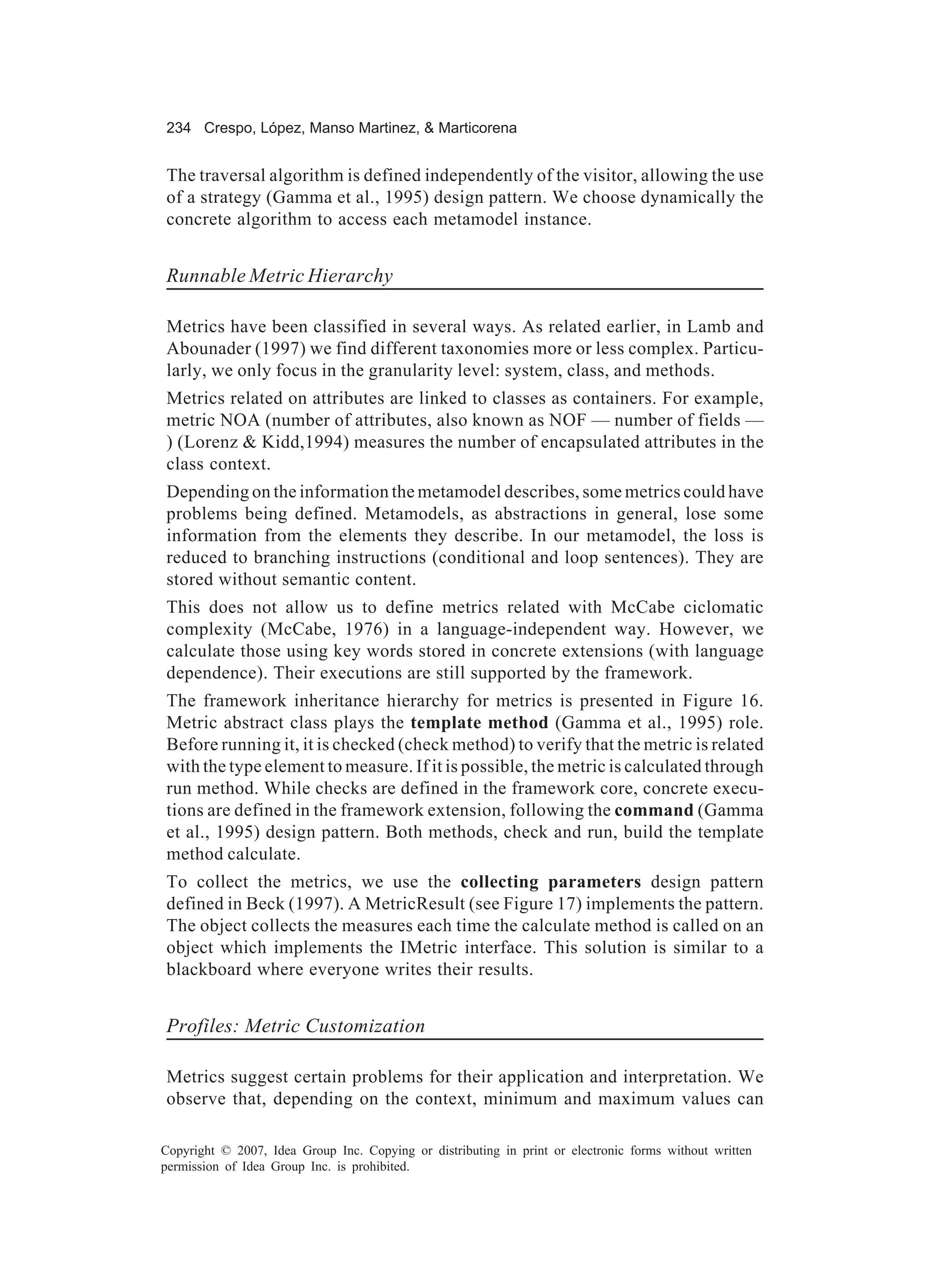 234 Crespo, López, Manso Martinez, & Marticorena


The traversal algorithm is defined independently of the visitor, allowing the use
of a strategy (Gamma et al., 1995) design pattern. We choose dynamically the
concrete algorithm to access each metamodel instance.


Runnable Metric Hierarchy

Metrics have been classified in several ways. As related earlier, in Lamb and
Abounader (1997) we find different taxonomies more or less complex. Particu-
larly, we only focus in the granularity level: system, class, and methods.
Metrics related on attributes are linked to classes as containers. For example,
metric NOA (number of attributes, also known as NOF — number of fields —
) (Lorenz & Kidd,1994) measures the number of encapsulated attributes in the
class context.
Depending on the information the metamodel describes, some metrics could have
problems being defined. Metamodels, as abstractions in general, lose some
information from the elements they describe. In our metamodel, the loss is
reduced to branching instructions (conditional and loop sentences). They are
stored without semantic content.
This does not allow us to define metrics related with McCabe ciclomatic
complexity (McCabe, 1976) in a language-independent way. However, we
calculate those using key words stored in concrete extensions (with language
dependence). Their executions are still supported by the framework.
The framework inheritance hierarchy for metrics is presented in Figure 16.
Metric abstract class plays the template method (Gamma et al., 1995) role.
Before running it, it is checked (check method) to verify that the metric is related
with the type element to measure. If it is possible, the metric is calculated through
run method. While checks are defined in the framework core, concrete execu-
tions are defined in the framework extension, following the command (Gamma
et al., 1995) design pattern. Both methods, check and run, build the template
method calculate.
To collect the metrics, we use the collecting parameters design pattern
defined in Beck (1997). A MetricResult (see Figure 17) implements the pattern.
The object collects the measures each time the calculate method is called on an
object which implements the IMetric interface. This solution is similar to a
blackboard where everyone writes their results.


Profiles: Metric Customization

Metrics suggest certain problems for their application and interpretation. We
observe that, depending on the context, minimum and maximum values can

Copyright © 2007, Idea Group Inc. Copying or distributing in print or electronic forms without written
permission of Idea Group Inc. is prohibited.
 