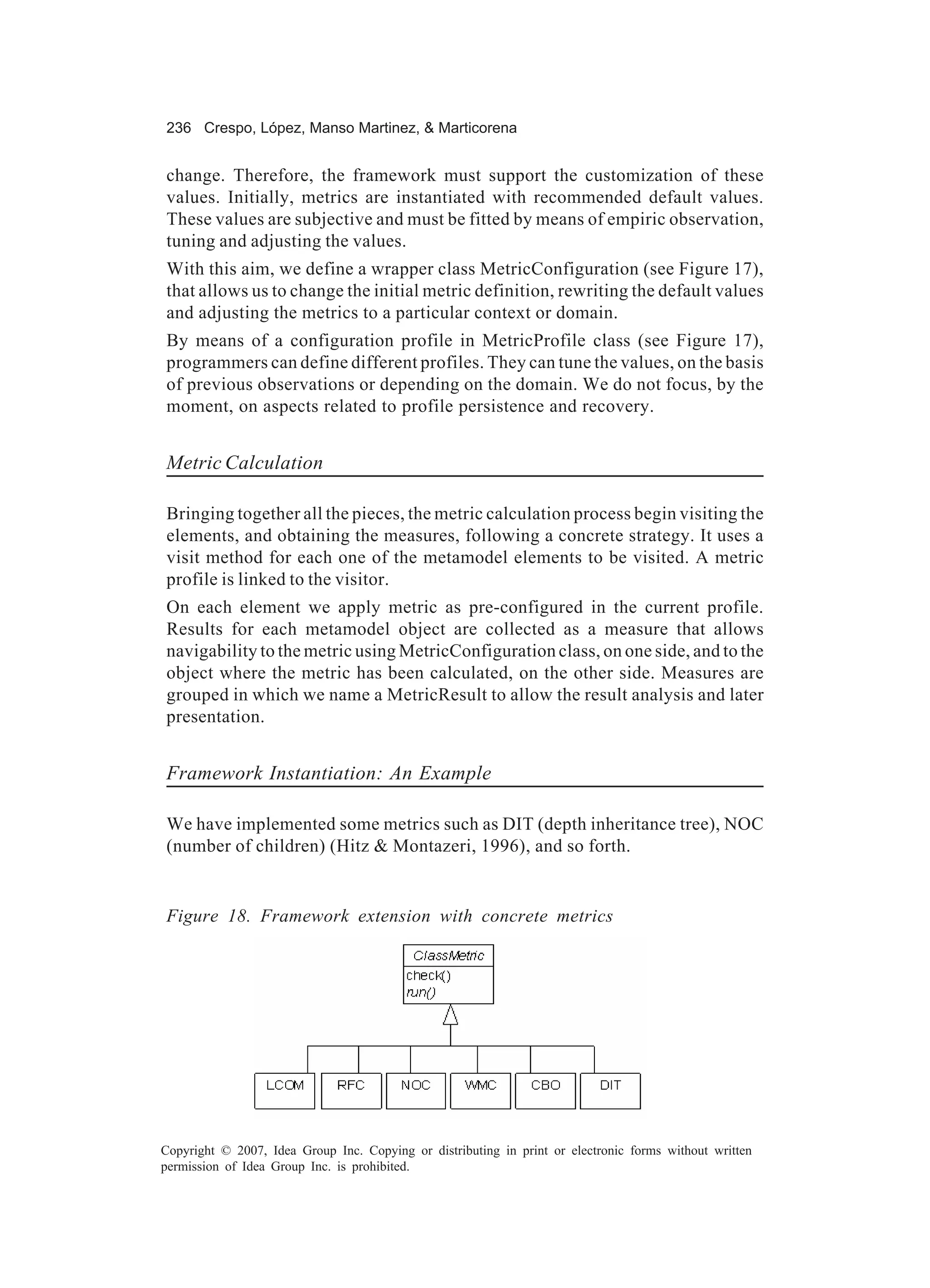 236 Crespo, López, Manso Martinez, & Marticorena


change. Therefore, the framework must support the customization of these
values. Initially, metrics are instantiated with recommended default values.
These values are subjective and must be fitted by means of empiric observation,
tuning and adjusting the values.
With this aim, we define a wrapper class MetricConfiguration (see Figure 17),
that allows us to change the initial metric definition, rewriting the default values
and adjusting the metrics to a particular context or domain.
By means of a configuration profile in MetricProfile class (see Figure 17),
programmers can define different profiles. They can tune the values, on the basis
of previous observations or depending on the domain. We do not focus, by the
moment, on aspects related to profile persistence and recovery.


Metric Calculation

Bringing together all the pieces, the metric calculation process begin visiting the
elements, and obtaining the measures, following a concrete strategy. It uses a
visit method for each one of the metamodel elements to be visited. A metric
profile is linked to the visitor.
On each element we apply metric as pre-configured in the current profile.
Results for each metamodel object are collected as a measure that allows
navigability to the metric using MetricConfiguration class, on one side, and to the
object where the metric has been calculated, on the other side. Measures are
grouped in which we name a MetricResult to allow the result analysis and later
presentation.


Framework Instantiation: An Example

We have implemented some metrics such as DIT (depth inheritance tree), NOC
(number of children) (Hitz & Montazeri, 1996), and so forth.


Figure 18. Framework extension with concrete metrics




Copyright © 2007, Idea Group Inc. Copying or distributing in print or electronic forms without written
permission of Idea Group Inc. is prohibited.
 