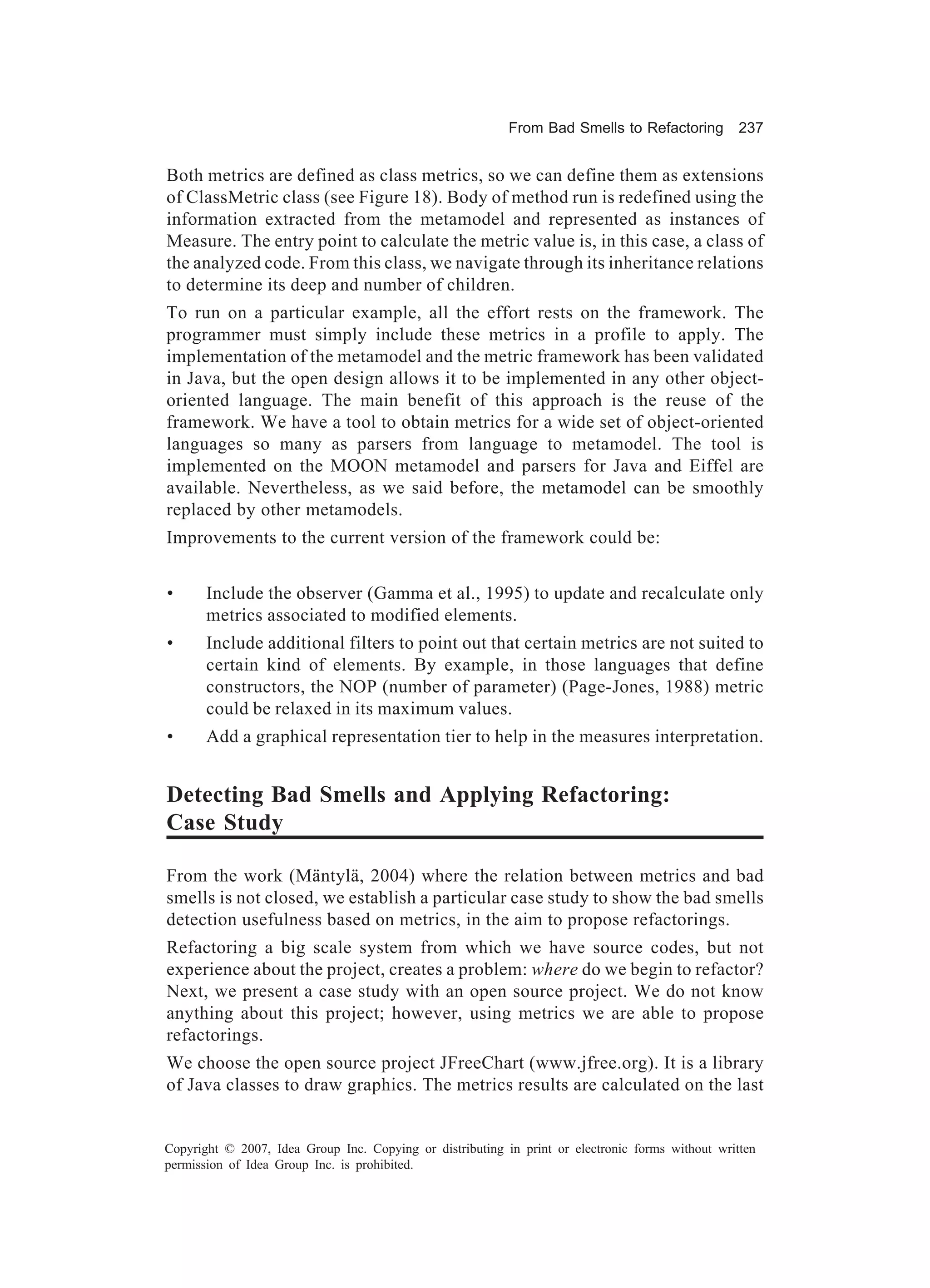From Bad Smells to Refactoring          237


Both metrics are defined as class metrics, so we can define them as extensions
of ClassMetric class (see Figure 18). Body of method run is redefined using the
information extracted from the metamodel and represented as instances of
Measure. The entry point to calculate the metric value is, in this case, a class of
the analyzed code. From this class, we navigate through its inheritance relations
to determine its deep and number of children.
To run on a particular example, all the effort rests on the framework. The
programmer must simply include these metrics in a profile to apply. The
implementation of the metamodel and the metric framework has been validated
in Java, but the open design allows it to be implemented in any other object-
oriented language. The main benefit of this approach is the reuse of the
framework. We have a tool to obtain metrics for a wide set of object-oriented
languages so many as parsers from language to metamodel. The tool is
implemented on the MOON metamodel and parsers for Java and Eiffel are
available. Nevertheless, as we said before, the metamodel can be smoothly
replaced by other metamodels.
Improvements to the current version of the framework could be:


•      Include the observer (Gamma et al., 1995) to update and recalculate only
       metrics associated to modified elements.
•      Include additional filters to point out that certain metrics are not suited to
       certain kind of elements. By example, in those languages that define
       constructors, the NOP (number of parameter) (Page-Jones, 1988) metric
       could be relaxed in its maximum values.
•      Add a graphical representation tier to help in the measures interpretation.


Detecting Bad Smells and Applying Refactoring:
Case Study

From the work (Mäntylä, 2004) where the relation between metrics and bad
smells is not closed, we establish a particular case study to show the bad smells
detection usefulness based on metrics, in the aim to propose refactorings.
Refactoring a big scale system from which we have source codes, but not
experience about the project, creates a problem: where do we begin to refactor?
Next, we present a case study with an open source project. We do not know
anything about this project; however, using metrics we are able to propose
refactorings.
We choose the open source project JFreeChart (www.jfree.org). It is a library
of Java classes to draw graphics. The metrics results are calculated on the last


Copyright © 2007, Idea Group Inc. Copying or distributing in print or electronic forms without written
permission of Idea Group Inc. is prohibited.
 