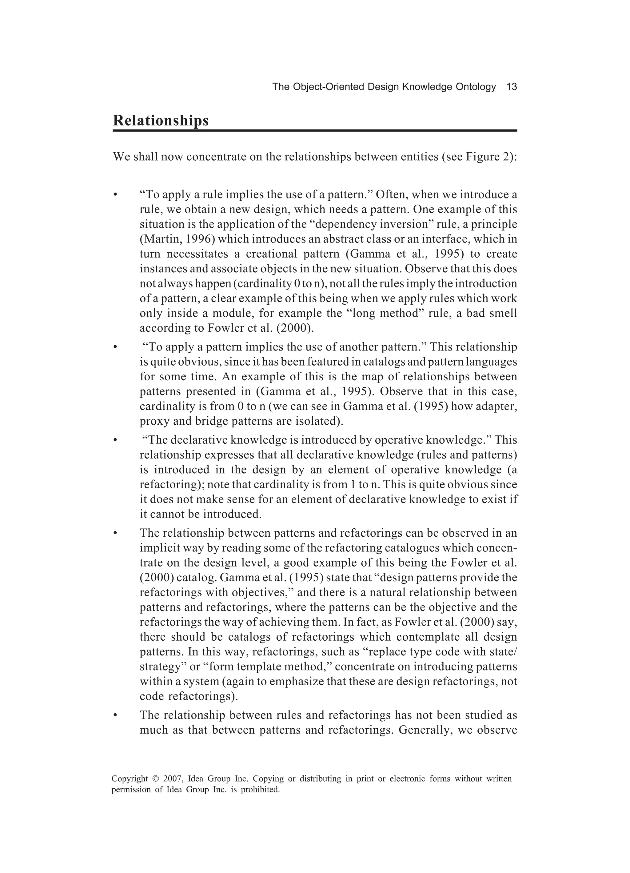 The Object-Oriented Design Knowledge Ontology 13


Relationships

We shall now concentrate on the relationships between entities (see Figure 2):


•      “To apply a rule implies the use of a pattern.” Often, when we introduce a
       rule, we obtain a new design, which needs a pattern. One example of this
       situation is the application of the “dependency inversion” rule, a principle
       (Martin, 1996) which introduces an abstract class or an interface, which in
       turn necessitates a creational pattern (Gamma et al., 1995) to create
       instances and associate objects in the new situation. Observe that this does
       not always happen (cardinality 0 to n), not all the rules imply the introduction
       of a pattern, a clear example of this being when we apply rules which work
       only inside a module, for example the “long method” rule, a bad smell
       according to Fowler et al. (2000).
•       “To apply a pattern implies the use of another pattern.” This relationship
       is quite obvious, since it has been featured in catalogs and pattern languages
       for some time. An example of this is the map of relationships between
       patterns presented in (Gamma et al., 1995). Observe that in this case,
       cardinality is from 0 to n (we can see in Gamma et al. (1995) how adapter,
       proxy and bridge patterns are isolated).
•       “The declarative knowledge is introduced by operative knowledge.” This
       relationship expresses that all declarative knowledge (rules and patterns)
       is introduced in the design by an element of operative knowledge (a
       refactoring); note that cardinality is from 1 to n. This is quite obvious since
       it does not make sense for an element of declarative knowledge to exist if
       it cannot be introduced.
•      The relationship between patterns and refactorings can be observed in an
       implicit way by reading some of the refactoring catalogues which concen-
       trate on the design level, a good example of this being the Fowler et al.
       (2000) catalog. Gamma et al. (1995) state that “design patterns provide the
       refactorings with objectives,” and there is a natural relationship between
       patterns and refactorings, where the patterns can be the objective and the
       refactorings the way of achieving them. In fact, as Fowler et al. (2000) say,
       there should be catalogs of refactorings which contemplate all design
       patterns. In this way, refactorings, such as “replace type code with state/
       strategy” or “form template method,” concentrate on introducing patterns
       within a system (again to emphasize that these are design refactorings, not
       code refactorings).
•      The relationship between rules and refactorings has not been studied as
       much as that between patterns and refactorings. Generally, we observe


Copyright © 2007, Idea Group Inc. Copying or distributing in print or electronic forms without written
permission of Idea Group Inc. is prohibited.
 