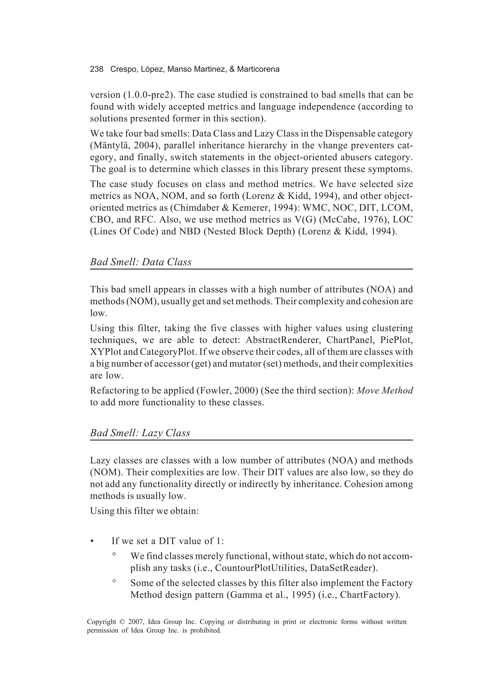 238 Crespo, López, Manso Martinez, & Marticorena


version (1.0.0-pre2). The case studied is constrained to bad smells that can be
found with widely accepted metrics and language independence (according to
solutions presented former in this section).
We take four bad smells: Data Class and Lazy Class in the Dispensable category
(Mäntylä, 2004), parallel inheritance hierarchy in the vhange preventers cat-
egory, and finally, switch statements in the object-oriented abusers category.
The goal is to determine which classes in this library present these symptoms.
The case study focuses on class and method metrics. We have selected size
metrics as NOA, NOM, and so forth (Lorenz & Kidd, 1994), and other object-
oriented metrics as (Chimdaber & Kemerer, 1994): WMC, NOC, DIT, LCOM,
CBO, and RFC. Also, we use method metrics as V(G) (McCabe, 1976), LOC
(Lines Of Code) and NBD (Nested Block Depth) (Lorenz & Kidd, 1994).


Bad Smell: Data Class

This bad smell appears in classes with a high number of attributes (NOA) and
methods (NOM), usually get and set methods. Their complexity and cohesion are
low.
Using this filter, taking the five classes with higher values using clustering
techniques, we are able to detect: AbstractRenderer, ChartPanel, PiePlot,
XYPlot and CategoryPlot. If we observe their codes, all of them are classes with
a big number of accessor (get) and mutator (set) methods, and their complexities
are low.
Refactoring to be applied (Fowler, 2000) (See the third section): Move Method
to add more functionality to these classes.


Bad Smell: Lazy Class

Lazy classes are classes with a low number of attributes (NOA) and methods
(NOM). Their complexities are low. Their DIT values are also low, so they do
not add any functionality directly or indirectly by inheritance. Cohesion among
methods is usually low.
Using this filter we obtain:


 •     If we set a DIT value of 1:
        °    We find classes merely functional, without state, which do not accom-
             plish any tasks (i.e., CountourPlotUtilities, DataSetReader).
        °    Some of the selected classes by this filter also implement the Factory
             Method design pattern (Gamma et al., 1995) (i.e., ChartFactory).

Copyright © 2007, Idea Group Inc. Copying or distributing in print or electronic forms without written
permission of Idea Group Inc. is prohibited.
 