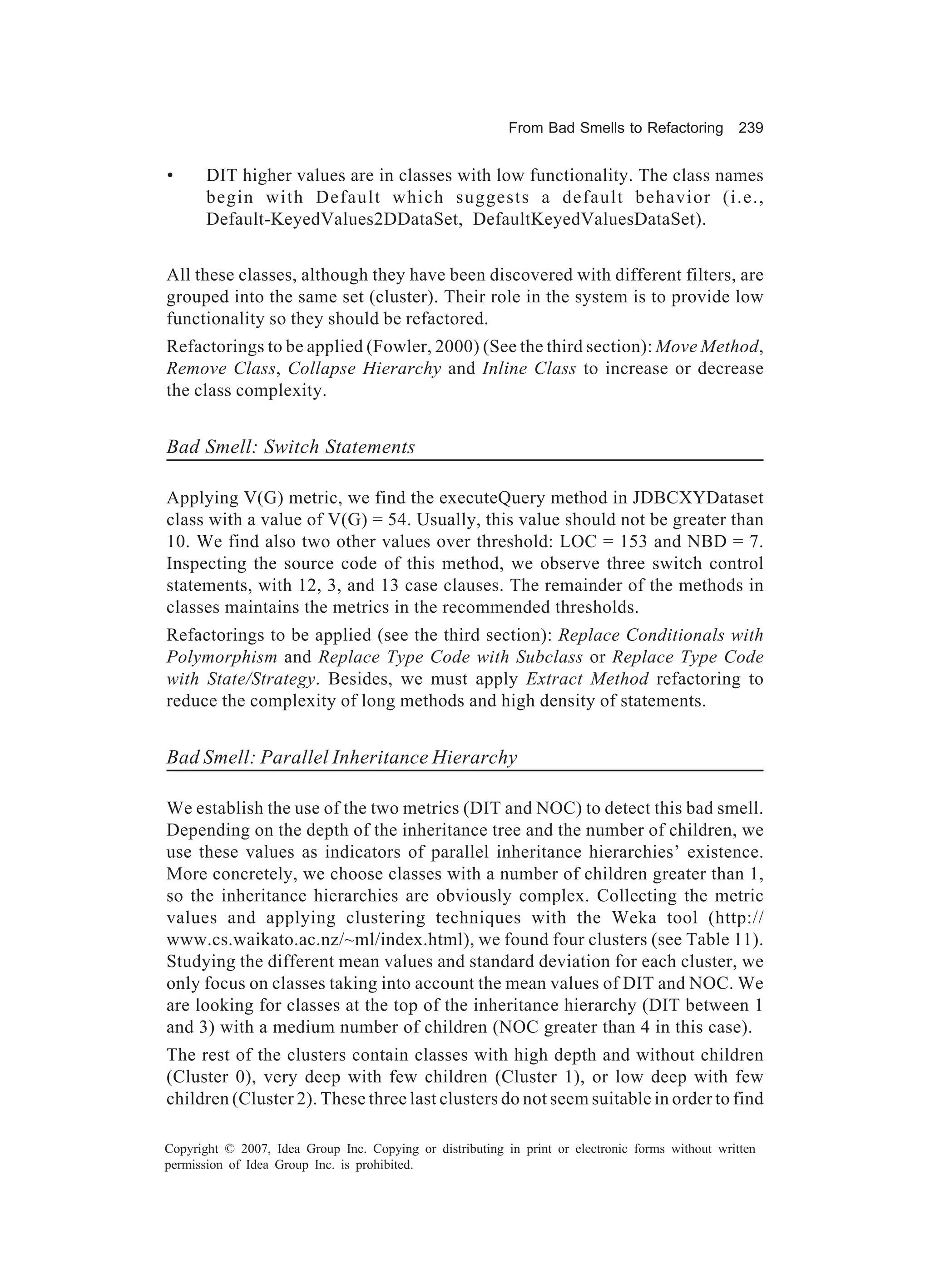 From Bad Smells to Refactoring          239


•      DIT higher values are in classes with low functionality. The class names
       begin with Default which suggests a default behavior (i.e.,
       Default-KeyedValues2DDataSet, DefaultKeyedValuesDataSet).


All these classes, although they have been discovered with different filters, are
grouped into the same set (cluster). Their role in the system is to provide low
functionality so they should be refactored.
Refactorings to be applied (Fowler, 2000) (See the third section): Move Method,
Remove Class, Collapse Hierarchy and Inline Class to increase or decrease
the class complexity.


Bad Smell: Switch Statements

Applying V(G) metric, we find the executeQuery method in JDBCXYDataset
class with a value of V(G) = 54. Usually, this value should not be greater than
10. We find also two other values over threshold: LOC = 153 and NBD = 7.
Inspecting the source code of this method, we observe three switch control
statements, with 12, 3, and 13 case clauses. The remainder of the methods in
classes maintains the metrics in the recommended thresholds.
Refactorings to be applied (see the third section): Replace Conditionals with
Polymorphism and Replace Type Code with Subclass or Replace Type Code
with State/Strategy. Besides, we must apply Extract Method refactoring to
reduce the complexity of long methods and high density of statements.


Bad Smell: Parallel Inheritance Hierarchy

We establish the use of the two metrics (DIT and NOC) to detect this bad smell.
Depending on the depth of the inheritance tree and the number of children, we
use these values as indicators of parallel inheritance hierarchies’ existence.
More concretely, we choose classes with a number of children greater than 1,
so the inheritance hierarchies are obviously complex. Collecting the metric
values and applying clustering techniques with the Weka tool (http://
www.cs.waikato.ac.nz/~ml/index.html), we found four clusters (see Table 11).
Studying the different mean values and standard deviation for each cluster, we
only focus on classes taking into account the mean values of DIT and NOC. We
are looking for classes at the top of the inheritance hierarchy (DIT between 1
and 3) with a medium number of children (NOC greater than 4 in this case).
The rest of the clusters contain classes with high depth and without children
(Cluster 0), very deep with few children (Cluster 1), or low deep with few
children (Cluster 2). These three last clusters do not seem suitable in order to find

Copyright © 2007, Idea Group Inc. Copying or distributing in print or electronic forms without written
permission of Idea Group Inc. is prohibited.
 