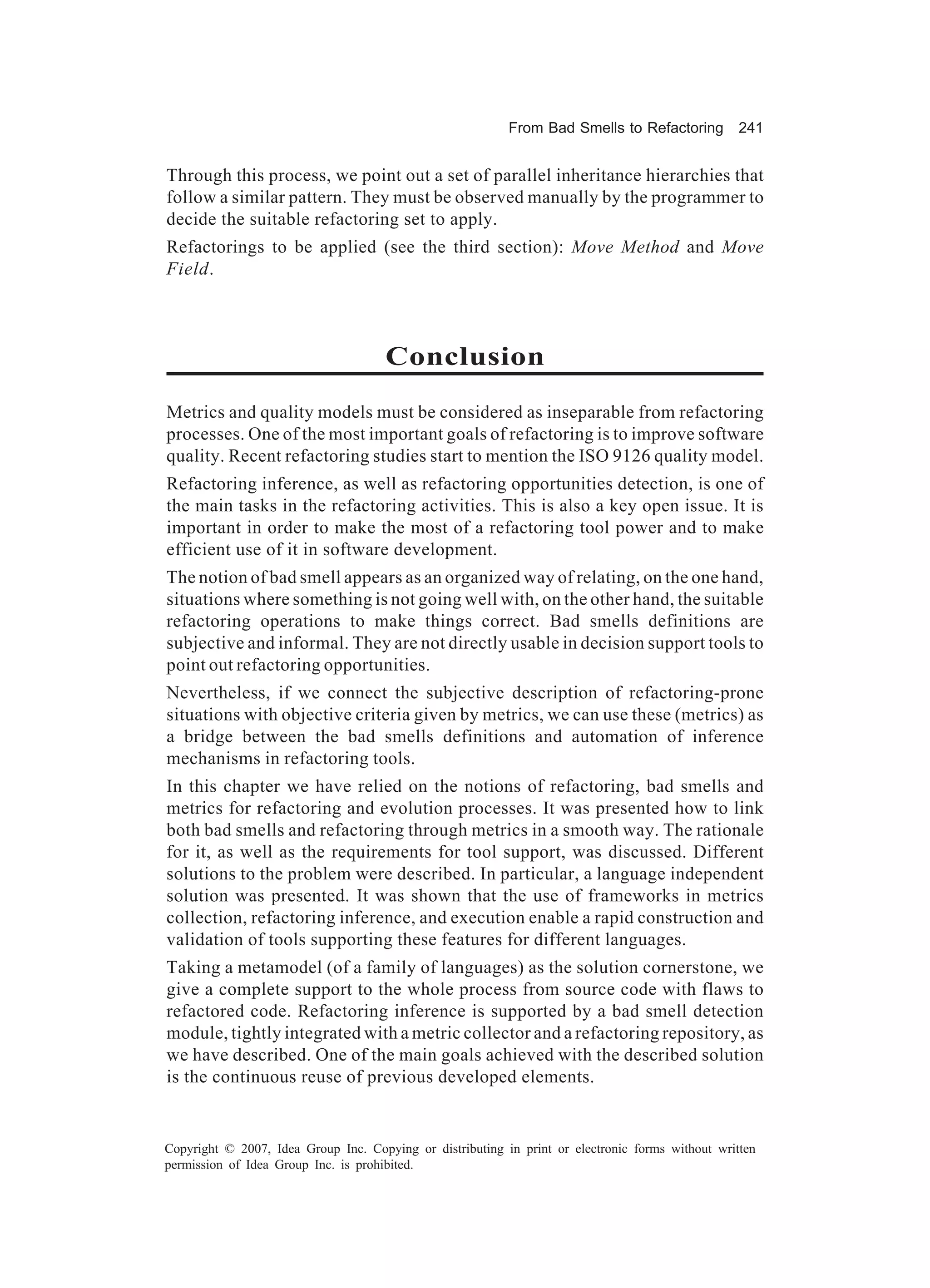 From Bad Smells to Refactoring          241


Through this process, we point out a set of parallel inheritance hierarchies that
follow a similar pattern. They must be observed manually by the programmer to
decide the suitable refactoring set to apply.
Refactorings to be applied (see the third section): Move Method and Move
Field.



                                      Conclusion
Metrics and quality models must be considered as inseparable from refactoring
processes. One of the most important goals of refactoring is to improve software
quality. Recent refactoring studies start to mention the ISO 9126 quality model.
Refactoring inference, as well as refactoring opportunities detection, is one of
the main tasks in the refactoring activities. This is also a key open issue. It is
important in order to make the most of a refactoring tool power and to make
efficient use of it in software development.
The notion of bad smell appears as an organized way of relating, on the one hand,
situations where something is not going well with, on the other hand, the suitable
refactoring operations to make things correct. Bad smells definitions are
subjective and informal. They are not directly usable in decision support tools to
point out refactoring opportunities.
Nevertheless, if we connect the subjective description of refactoring-prone
situations with objective criteria given by metrics, we can use these (metrics) as
a bridge between the bad smells definitions and automation of inference
mechanisms in refactoring tools.
In this chapter we have relied on the notions of refactoring, bad smells and
metrics for refactoring and evolution processes. It was presented how to link
both bad smells and refactoring through metrics in a smooth way. The rationale
for it, as well as the requirements for tool support, was discussed. Different
solutions to the problem were described. In particular, a language independent
solution was presented. It was shown that the use of frameworks in metrics
collection, refactoring inference, and execution enable a rapid construction and
validation of tools supporting these features for different languages.
Taking a metamodel (of a family of languages) as the solution cornerstone, we
give a complete support to the whole process from source code with flaws to
refactored code. Refactoring inference is supported by a bad smell detection
module, tightly integrated with a metric collector and a refactoring repository, as
we have described. One of the main goals achieved with the described solution
is the continuous reuse of previous developed elements.


Copyright © 2007, Idea Group Inc. Copying or distributing in print or electronic forms without written
permission of Idea Group Inc. is prohibited.
 