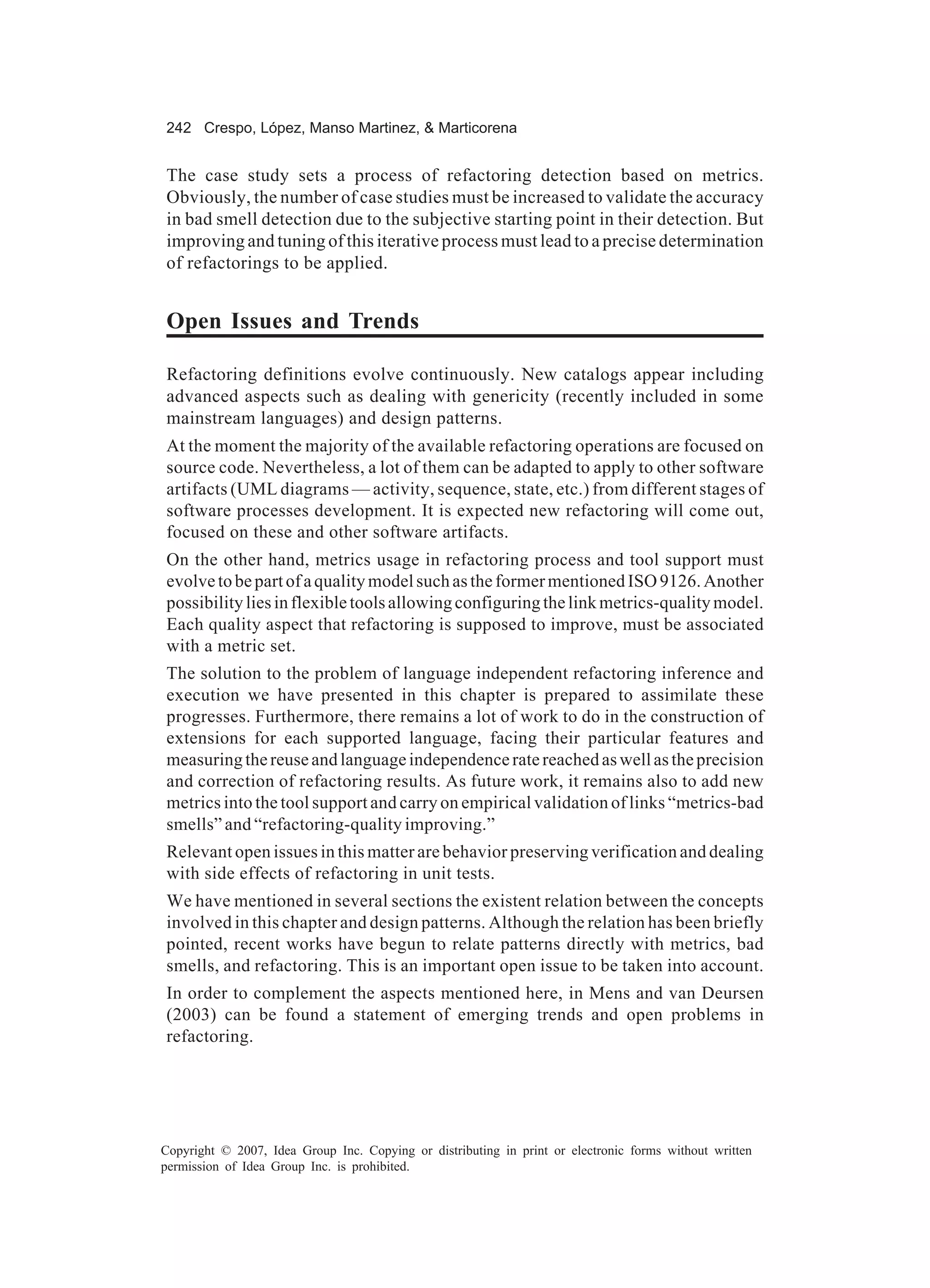 242 Crespo, López, Manso Martinez, & Marticorena


The case study sets a process of refactoring detection based on metrics.
Obviously, the number of case studies must be increased to validate the accuracy
in bad smell detection due to the subjective starting point in their detection. But
improving and tuning of this iterative process must lead to a precise determination
of refactorings to be applied.


Open Issues and Trends

Refactoring definitions evolve continuously. New catalogs appear including
advanced aspects such as dealing with genericity (recently included in some
mainstream languages) and design patterns.
At the moment the majority of the available refactoring operations are focused on
source code. Nevertheless, a lot of them can be adapted to apply to other software
artifacts (UML diagrams — activity, sequence, state, etc.) from different stages of
software processes development. It is expected new refactoring will come out,
focused on these and other software artifacts.
On the other hand, metrics usage in refactoring process and tool support must
evolve to be part of a quality model such as the former mentioned ISO 9126. Another
possibility lies in flexible tools allowing configuring the link metrics-quality model.
Each quality aspect that refactoring is supposed to improve, must be associated
with a metric set.
The solution to the problem of language independent refactoring inference and
execution we have presented in this chapter is prepared to assimilate these
progresses. Furthermore, there remains a lot of work to do in the construction of
extensions for each supported language, facing their particular features and
measuring the reuse and language independence rate reached as well as the precision
and correction of refactoring results. As future work, it remains also to add new
metrics into the tool support and carry on empirical validation of links “metrics-bad
smells” and “refactoring-quality improving.”
Relevant open issues in this matter are behavior preserving verification and dealing
with side effects of refactoring in unit tests.
We have mentioned in several sections the existent relation between the concepts
involved in this chapter and design patterns. Although the relation has been briefly
pointed, recent works have begun to relate patterns directly with metrics, bad
smells, and refactoring. This is an important open issue to be taken into account.
In order to complement the aspects mentioned here, in Mens and van Deursen
(2003) can be found a statement of emerging trends and open problems in
refactoring.




Copyright © 2007, Idea Group Inc. Copying or distributing in print or electronic forms without written
permission of Idea Group Inc. is prohibited.
 