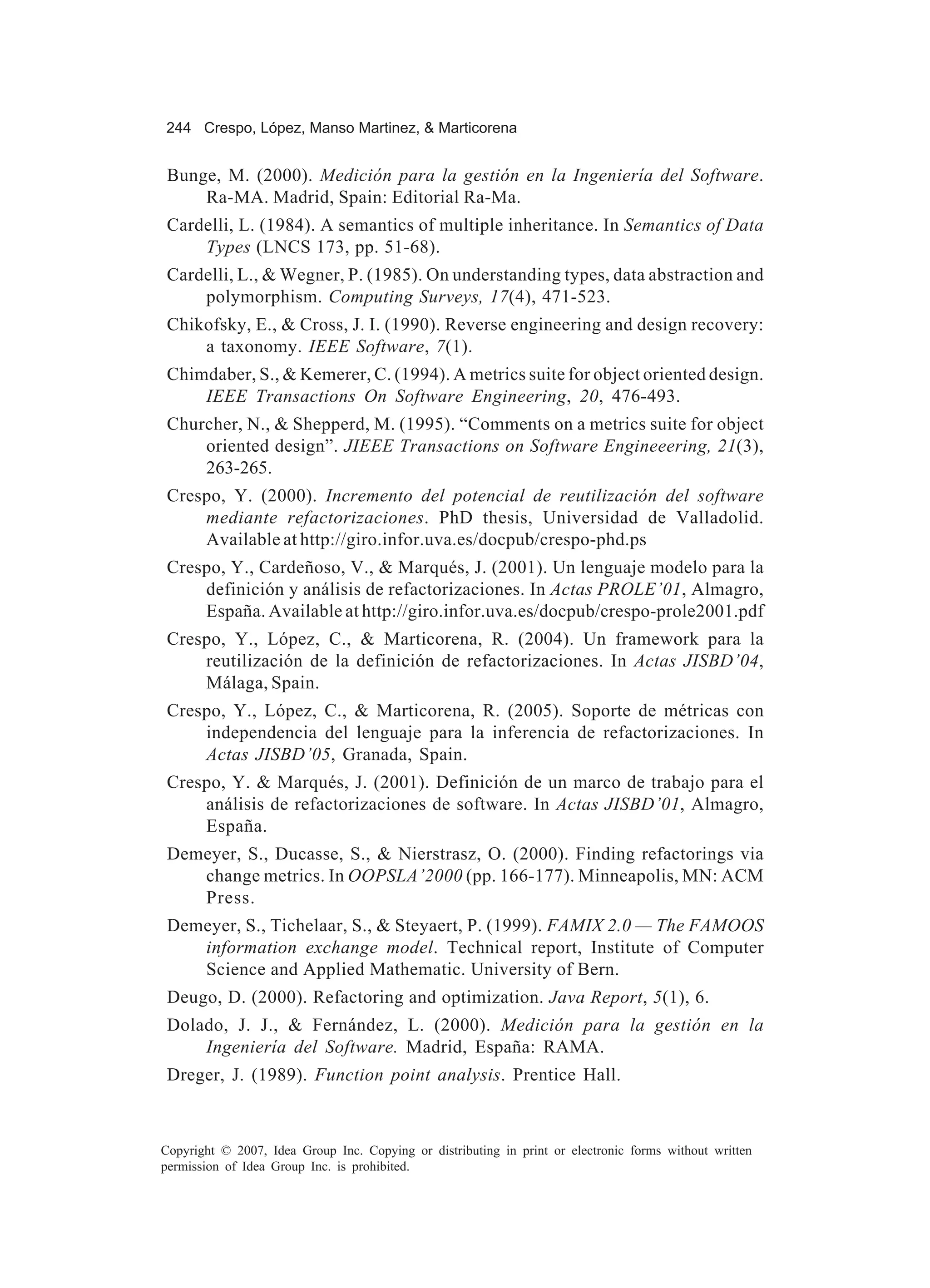 244 Crespo, López, Manso Martinez, & Marticorena


 Bunge, M. (2000). Medición para la gestión en la Ingeniería del Software.
     Ra-MA. Madrid, Spain: Editorial Ra-Ma.
 Cardelli, L. (1984). A semantics of multiple inheritance. In Semantics of Data
     Types (LNCS 173, pp. 51-68).
 Cardelli, L., & Wegner, P. (1985). On understanding types, data abstraction and
     polymorphism. Computing Surveys, 17(4), 471-523.
 Chikofsky, E., & Cross, J. I. (1990). Reverse engineering and design recovery:
     a taxonomy. IEEE Software, 7(1).
 Chimdaber, S., & Kemerer, C. (1994). A metrics suite for object oriented design.
     IEEE Transactions On Software Engineering, 20, 476-493.
 Churcher, N., & Shepperd, M. (1995). “Comments on a metrics suite for object
     oriented design”. JIEEE Transactions on Software Engineeering, 21(3),
     263-265.
 Crespo, Y. (2000). Incremento del potencial de reutilización del software
     mediante refactorizaciones. PhD thesis, Universidad de Valladolid.
     Available at http://giro.infor.uva.es/docpub/crespo-phd.ps
 Crespo, Y., Cardeñoso, V., & Marqués, J. (2001). Un lenguaje modelo para la
     definición y análisis de refactorizaciones. In Actas PROLE’01, Almagro,
     España. Available at http://giro.infor.uva.es/docpub/crespo-prole2001.pdf
 Crespo, Y., López, C., & Marticorena, R. (2004). Un framework para la
     reutilización de la definición de refactorizaciones. In Actas JISBD’04,
     Málaga, Spain.
 Crespo, Y., López, C., & Marticorena, R. (2005). Soporte de métricas con
     independencia del lenguaje para la inferencia de refactorizaciones. In
     Actas JISBD’05, Granada, Spain.
 Crespo, Y. & Marqués, J. (2001). Definición de un marco de trabajo para el
     análisis de refactorizaciones de software. In Actas JISBD’01, Almagro,
     España.
 Demeyer, S., Ducasse, S., & Nierstrasz, O. (2000). Finding refactorings via
    change metrics. In OOPSLA’2000 (pp. 166-177). Minneapolis, MN: ACM
    Press.
 Demeyer, S., Tichelaar, S., & Steyaert, P. (1999). FAMIX 2.0 — The FAMOOS
    information exchange model. Technical report, Institute of Computer
    Science and Applied Mathematic. University of Bern.
 Deugo, D. (2000). Refactoring and optimization. Java Report, 5(1), 6.
 Dolado, J. J., & Fernández, L. (2000). Medición para la gestión en la
     Ingeniería del Software. Madrid, España: RAMA.
 Dreger, J. (1989). Function point analysis. Prentice Hall.



Copyright © 2007, Idea Group Inc. Copying or distributing in print or electronic forms without written
permission of Idea Group Inc. is prohibited.
 