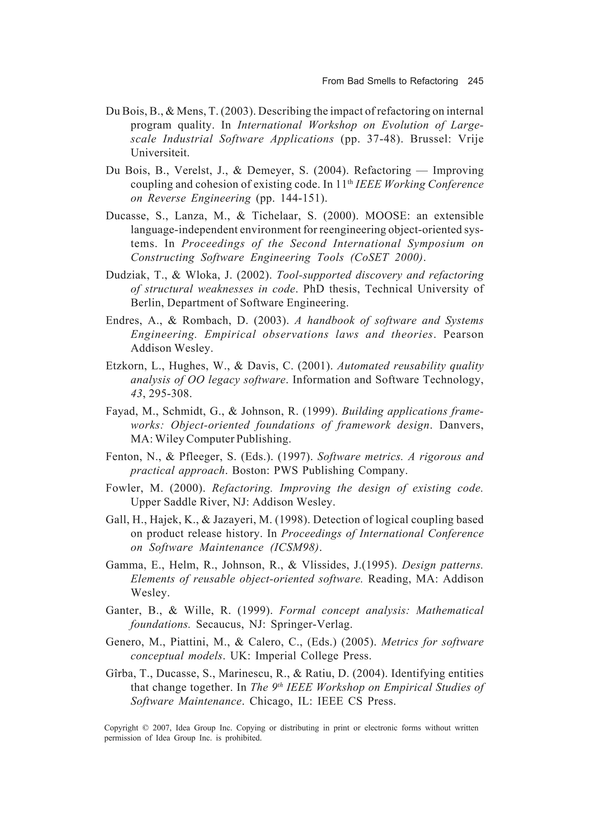 From Bad Smells to Refactoring          245


Du Bois, B., & Mens, T. (2003). Describing the impact of refactoring on internal
    program quality. In International Workshop on Evolution of Large-
    scale Industrial Software Applications (pp. 37-48). Brussel: Vrije
    Universiteit.
Du Bois, B., Verelst, J., & Demeyer, S. (2004). Refactoring — Improving
    coupling and cohesion of existing code. In 11th IEEE Working Conference
    on Reverse Engineering (pp. 144-151).
Ducasse, S., Lanza, M., & Tichelaar, S. (2000). MOOSE: an extensible
    language-independent environment for reengineering object-oriented sys-
    tems. In Proceedings of the Second International Symposium on
    Constructing Software Engineering Tools (CoSET 2000).
Dudziak, T., & Wloka, J. (2002). Tool-supported discovery and refactoring
    of structural weaknesses in code. PhD thesis, Technical University of
    Berlin, Department of Software Engineering.
Endres, A., & Rombach, D. (2003). A handbook of software and Systems
    Engineering. Empirical observations laws and theories. Pearson
    Addison Wesley.
Etzkorn, L., Hughes, W., & Davis, C. (2001). Automated reusability quality
    analysis of OO legacy software. Information and Software Technology,
    43, 295-308.
Fayad, M., Schmidt, G., & Johnson, R. (1999). Building applications frame-
    works: Object-oriented foundations of framework design. Danvers,
    MA: Wiley Computer Publishing.
Fenton, N., & Pfleeger, S. (Eds.). (1997). Software metrics. A rigorous and
     practical approach. Boston: PWS Publishing Company.
Fowler, M. (2000). Refactoring. Improving the design of existing code.
    Upper Saddle River, NJ: Addison Wesley.
Gall, H., Hajek, K., & Jazayeri, M. (1998). Detection of logical coupling based
     on product release history. In Proceedings of International Conference
     on Software Maintenance (ICSM98).
Gamma, E., Helm, R., Johnson, R., & Vlissides, J.(1995). Design patterns.
   Elements of reusable object-oriented software. Reading, MA: Addison
   Wesley.
Ganter, B., & Wille, R. (1999). Formal concept analysis: Mathematical
    foundations. Secaucus, NJ: Springer-Verlag.
Genero, M., Piattini, M., & Calero, C., (Eds.) (2005). Metrics for software
    conceptual models. UK: Imperial College Press.
Gîrba, T., Ducasse, S., Marinescu, R., & Ratiu, D. (2004). Identifying entities
     that change together. In The 9th IEEE Workshop on Empirical Studies of
     Software Maintenance. Chicago, IL: IEEE CS Press.

Copyright © 2007, Idea Group Inc. Copying or distributing in print or electronic forms without written
permission of Idea Group Inc. is prohibited.
 