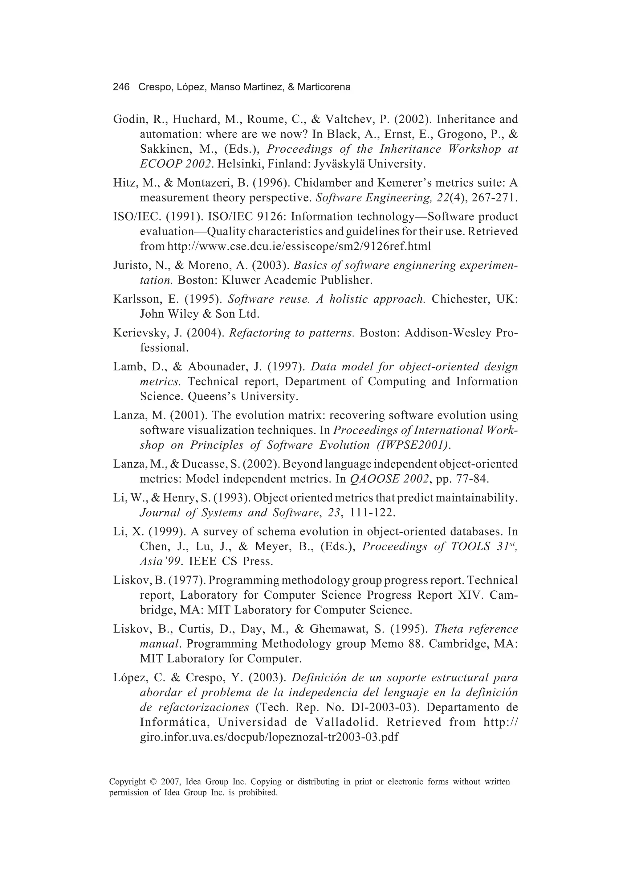 246 Crespo, López, Manso Martinez, & Marticorena


 Godin, R., Huchard, M., Roume, C., & Valtchev, P. (2002). Inheritance and
     automation: where are we now? In Black, A., Ernst, E., Grogono, P., &
     Sakkinen, M., (Eds.), Proceedings of the Inheritance Workshop at
     ECOOP 2002. Helsinki, Finland: Jyväskylä University.
 Hitz, M., & Montazeri, B. (1996). Chidamber and Kemerer’s metrics suite: A
      measurement theory perspective. Software Engineering, 22(4), 267-271.
 ISO/IEC. (1991). ISO/IEC 9126: Information technology—Software product
      evaluation—Quality characteristics and guidelines for their use. Retrieved
      from http://www.cse.dcu.ie/essiscope/sm2/9126ref.html
 Juristo, N., & Moreno, A. (2003). Basics of software enginnering experimen-
       tation. Boston: Kluwer Academic Publisher.
 Karlsson, E. (1995). Software reuse. A holistic approach. Chichester, UK:
      John Wiley & Son Ltd.
 Kerievsky, J. (2004). Refactoring to patterns. Boston: Addison-Wesley Pro-
      fessional.
 Lamb, D., & Abounader, J. (1997). Data model for object-oriented design
    metrics. Technical report, Department of Computing and Information
    Science. Queens’s University.
 Lanza, M. (2001). The evolution matrix: recovering software evolution using
     software visualization techniques. In Proceedings of International Work-
     shop on Principles of Software Evolution (IWPSE2001).
 Lanza, M., & Ducasse, S. (2002). Beyond language independent object-oriented
     metrics: Model independent metrics. In QAOOSE 2002, pp. 77-84.
 Li, W., & Henry, S. (1993). Object oriented metrics that predict maintainability.
      Journal of Systems and Software, 23, 111-122.
 Li, X. (1999). A survey of schema evolution in object-oriented databases. In
      Chen, J., Lu, J., & Meyer, B., (Eds.), Proceedings of TOOLS 31st,
      Asia’99. IEEE CS Press.
 Liskov, B. (1977). Programming methodology group progress report. Technical
      report, Laboratory for Computer Science Progress Report XIV. Cam-
      bridge, MA: MIT Laboratory for Computer Science.
 Liskov, B., Curtis, D., Day, M., & Ghemawat, S. (1995). Theta reference
      manual. Programming Methodology group Memo 88. Cambridge, MA:
      MIT Laboratory for Computer.
 López, C. & Crespo, Y. (2003). Definición de un soporte estructural para
     abordar el problema de la indepedencia del lenguaje en la definición
     de refactorizaciones (Tech. Rep. No. DI-2003-03). Departamento de
     Informática, Universidad de Valladolid. Retrieved from http://
     giro.infor.uva.es/docpub/lopeznozal-tr2003-03.pdf


Copyright © 2007, Idea Group Inc. Copying or distributing in print or electronic forms without written
permission of Idea Group Inc. is prohibited.
 