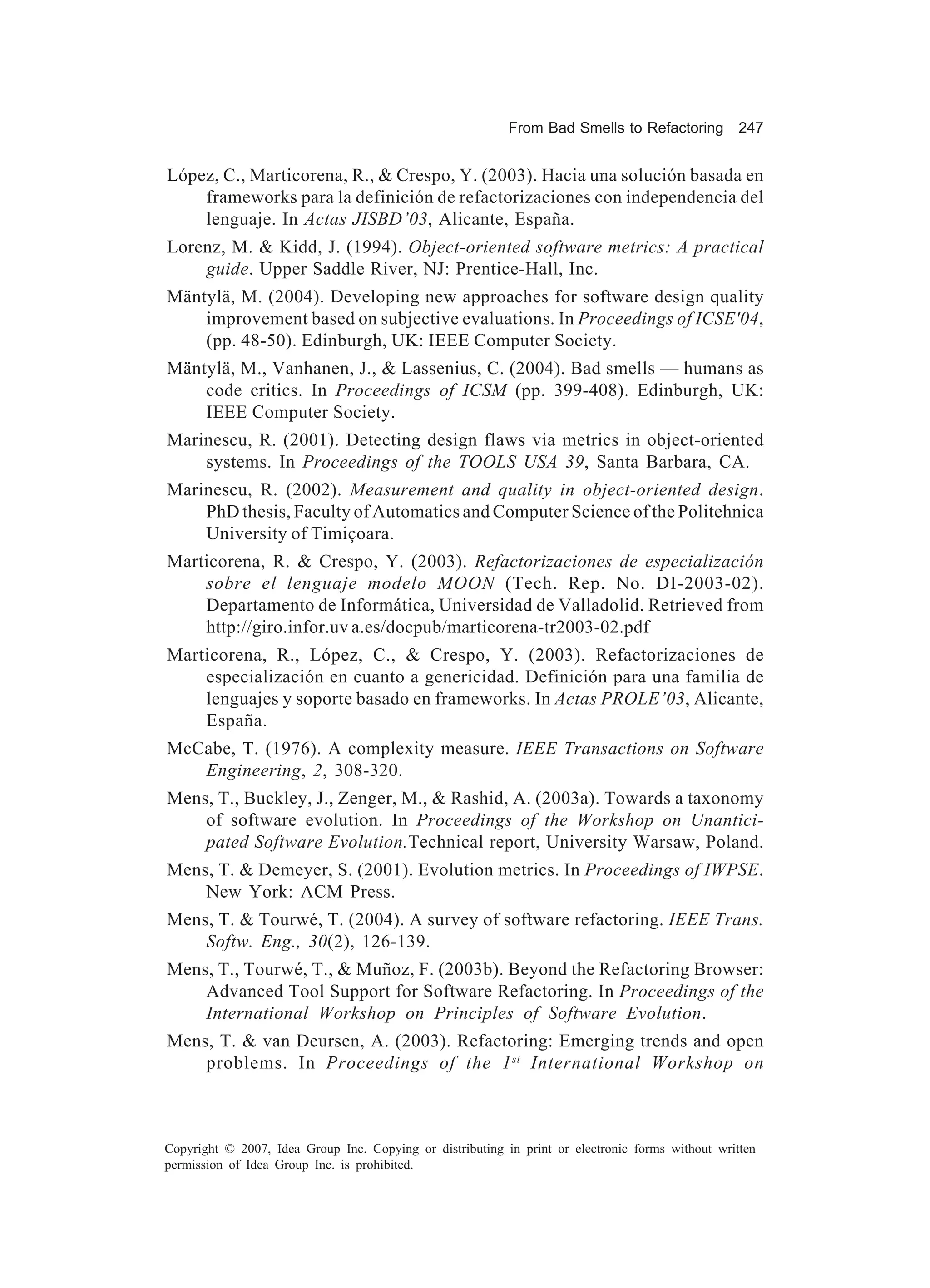 From Bad Smells to Refactoring          247


López, C., Marticorena, R., & Crespo, Y. (2003). Hacia una solución basada en
    frameworks para la definición de refactorizaciones con independencia del
    lenguaje. In Actas JISBD’03, Alicante, España.
Lorenz, M. & Kidd, J. (1994). Object-oriented software metrics: A practical
    guide. Upper Saddle River, NJ: Prentice-Hall, Inc.
Mäntylä, M. (2004). Developing new approaches for software design quality
    improvement based on subjective evaluations. In Proceedings of ICSE'04,
    (pp. 48-50). Edinburgh, UK: IEEE Computer Society.
Mäntylä, M., Vanhanen, J., & Lassenius, C. (2004). Bad smells — humans as
    code critics. In Proceedings of ICSM (pp. 399-408). Edinburgh, UK:
    IEEE Computer Society.
Marinescu, R. (2001). Detecting design flaws via metrics in object-oriented
    systems. In Proceedings of the TOOLS USA 39, Santa Barbara, CA.
Marinescu, R. (2002). Measurement and quality in object-oriented design.
    PhD thesis, Faculty of Automatics and Computer Science of the Politehnica
    University of Timiçoara.
Marticorena, R. & Crespo, Y. (2003). Refactorizaciones de especialización
    sobre el lenguaje modelo MOON (Tech. Rep. No. DI-2003-02).
    Departamento de Informática, Universidad de Valladolid. Retrieved from
    http://giro.infor.uv a.es/docpub/marticorena-tr2003-02.pdf
Marticorena, R., López, C., & Crespo, Y. (2003). Refactorizaciones de
    especialización en cuanto a genericidad. Definición para una familia de
    lenguajes y soporte basado en frameworks. In Actas PROLE’03, Alicante,
    España.
McCabe, T. (1976). A complexity measure. IEEE Transactions on Software
   Engineering, 2, 308-320.
Mens, T., Buckley, J., Zenger, M., & Rashid, A. (2003a). Towards a taxonomy
    of software evolution. In Proceedings of the Workshop on Unantici-
    pated Software Evolution.Technical report, University Warsaw, Poland.
Mens, T. & Demeyer, S. (2001). Evolution metrics. In Proceedings of IWPSE.
    New York: ACM Press.
Mens, T. & Tourwé, T. (2004). A survey of software refactoring. IEEE Trans.
    Softw. Eng., 30(2), 126-139.
Mens, T., Tourwé, T., & Muñoz, F. (2003b). Beyond the Refactoring Browser:
    Advanced Tool Support for Software Refactoring. In Proceedings of the
    International Workshop on Principles of Software Evolution.
Mens, T. & van Deursen, A. (2003). Refactoring: Emerging trends and open
    problems. In Proceedings of the 1 st International Workshop on



Copyright © 2007, Idea Group Inc. Copying or distributing in print or electronic forms without written
permission of Idea Group Inc. is prohibited.
 