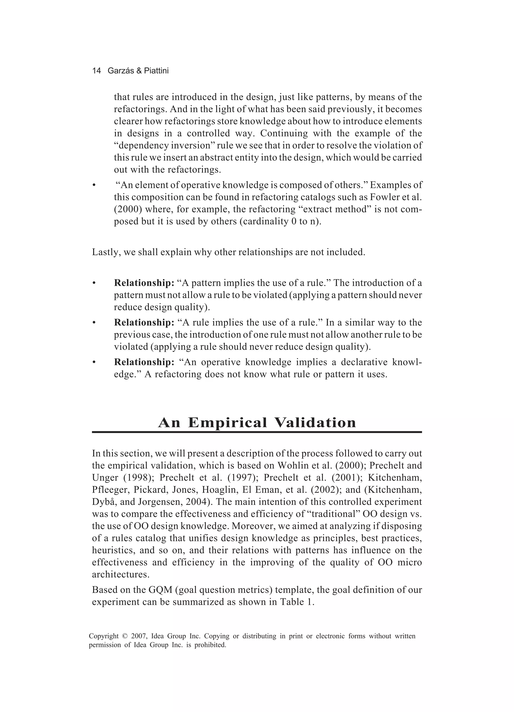 14 Garzás & Piattini


       that rules are introduced in the design, just like patterns, by means of the
       refactorings. And in the light of what has been said previously, it becomes
       clearer how refactorings store knowledge about how to introduce elements
       in designs in a controlled way. Continuing with the example of the
       “dependency inversion” rule we see that in order to resolve the violation of
       this rule we insert an abstract entity into the design, which would be carried
       out with the refactorings.
 •      “An element of operative knowledge is composed of others.” Examples of
       this composition can be found in refactoring catalogs such as Fowler et al.
       (2000) where, for example, the refactoring “extract method” is not com-
       posed but it is used by others (cardinality 0 to n).


Lastly, we shall explain why other relationships are not included.


 •     Relationship: “A pattern implies the use of a rule.” The introduction of a
       pattern must not allow a rule to be violated (applying a pattern should never
       reduce design quality).
 •     Relationship: “A rule implies the use of a rule.” In a similar way to the
       previous case, the introduction of one rule must not allow another rule to be
       violated (applying a rule should never reduce design quality).
 •     Relationship: “An operative knowledge implies a declarative knowl-
       edge.” A refactoring does not know what rule or pattern it uses.



                     An Empirical Validation
In this section, we will present a description of the process followed to carry out
the empirical validation, which is based on Wohlin et al. (2000); Prechelt and
Unger (1998); Prechelt et al. (1997); Prechelt et al. (2001); Kitchenham,
Pfleeger, Pickard, Jones, Hoaglin, El Eman, et al. (2002); and (Kitchenham,
Dybå, and Jorgensen, 2004). The main intention of this controlled experiment
was to compare the effectiveness and efficiency of “traditional” OO design vs.
the use of OO design knowledge. Moreover, we aimed at analyzing if disposing
of a rules catalog that unifies design knowledge as principles, best practices,
heuristics, and so on, and their relations with patterns has influence on the
effectiveness and efficiency in the improving of the quality of OO micro
architectures.
Based on the GQM (goal question metrics) template, the goal definition of our
experiment can be summarized as shown in Table 1.


Copyright © 2007, Idea Group Inc. Copying or distributing in print or electronic forms without written
permission of Idea Group Inc. is prohibited.
 