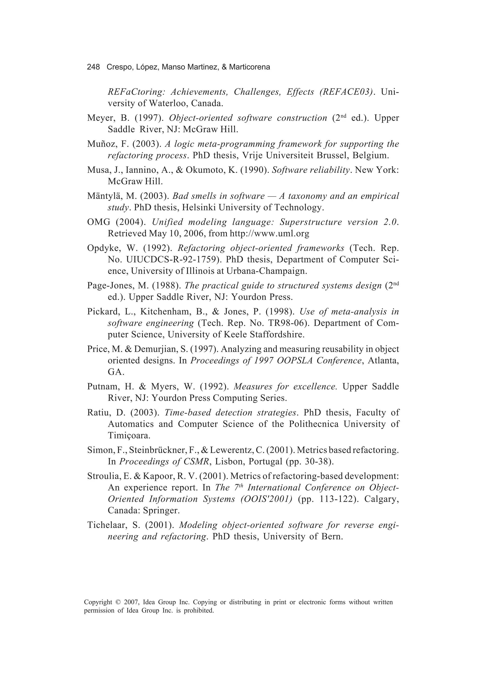 248 Crespo, López, Manso Martinez, & Marticorena


       REFaCtoring: Achievements, Challenges, Effects (REFACE03). Uni-
       versity of Waterloo, Canada.
 Meyer, B. (1997). Object-oriented software construction (2 nd ed.). Upper
     Saddle River, NJ: McGraw Hill.
 Muñoz, F. (2003). A logic meta-programming framework for supporting the
    refactoring process. PhD thesis, Vrije Universiteit Brussel, Belgium.
 Musa, J., Iannino, A., & Okumoto, K. (1990). Software reliability. New York:
     McGraw Hill.
 Mäntylä, M. (2003). Bad smells in software — A taxonomy and an empirical
     study. PhD thesis, Helsinki University of Technology.
 OMG (2004). Unified modeling language: Superstructure version 2.0.
    Retrieved May 10, 2006, from http://www.uml.org
 Opdyke, W. (1992). Refactoring object-oriented frameworks (Tech. Rep.
     No. UIUCDCS-R-92-1759). PhD thesis, Department of Computer Sci-
     ence, University of Illinois at Urbana-Champaign.
 Page-Jones, M. (1988). The practical guide to structured systems design (2nd
     ed.). Upper Saddle River, NJ: Yourdon Press.
 Pickard, L., Kitchenham, B., & Jones, P. (1998). Use of meta-analysis in
      software engineering (Tech. Rep. No. TR98-06). Department of Com-
      puter Science, University of Keele Staffordshire.
 Price, M. & Demurjian, S. (1997). Analyzing and measuring reusability in object
      oriented designs. In Proceedings of 1997 OOPSLA Conference, Atlanta,
      GA.
 Putnam, H. & Myers, W. (1992). Measures for excellence. Upper Saddle
      River, NJ: Yourdon Press Computing Series.
 Ratiu, D. (2003). Time-based detection strategies. PhD thesis, Faculty of
      Automatics and Computer Science of the Polithecnica University of
      Timiçoara.
 Simon, F., Steinbrückner, F., & Lewerentz, C. (2001). Metrics based refactoring.
     In Proceedings of CSMR, Lisbon, Portugal (pp. 30-38).
 Stroulia, E. & Kapoor, R. V. (2001). Metrics of refactoring-based development:
      An experience report. In The 7th International Conference on Object-
      Oriented Information Systems (OOIS'2001) (pp. 113-122). Calgary,
      Canada: Springer.
 Tichelaar, S. (2001). Modeling object-oriented software for reverse engi-
      neering and refactoring. PhD thesis, University of Bern.




Copyright © 2007, Idea Group Inc. Copying or distributing in print or electronic forms without written
permission of Idea Group Inc. is prohibited.
 